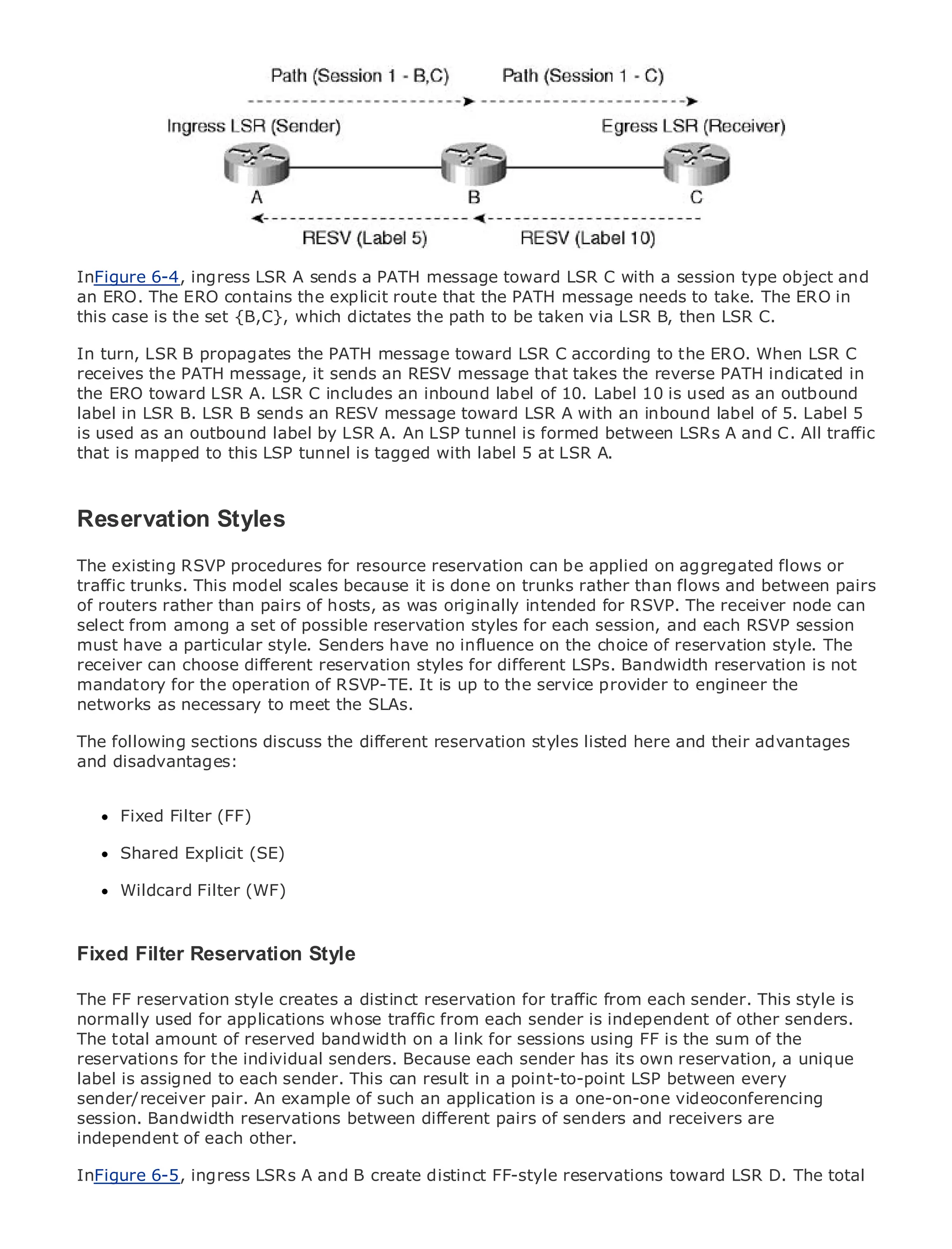 •                Table of Contents
•                Index
Metro Ethernet
InFigure 6-4, ingress LSR A sends a PATH message toward LSR C with a session type object and
BySam Halabi
an ERO. The ERO contains the explicit route that the PATH message needs to take. The ERO in
this case is the set {B,C}, which dictates the path to be taken via LSR B, then LSR C.
    Publisher: Cisco Press
In turn, LSR B propagates the PATH message toward LSR C according to the ERO. When LSR C
    Pub Date: October 01, 2003
receives the PATH message, it sends an RESV message that takes the reverse PATH indicated in
        ISBN: 1-58705-096-X
the ERO toward LSR A. LSR C includes an inbound label of 10. Label 10 is used as an outbound
       Pages: 240
label in LSR B. LSR B sends an RESV message toward LSR A with an inbound label of 5. Label 5
is used as an outbound label by LSR A. An LSP tunnel is formed between LSRs A and C. All traffic
that is mapped to this LSP tunnel is tagged with label 5 at LSR A.


The definitive guide to Enterprise and Carrier Metro Ethernet applications.
Reservation Styles
The existing RSVP latest developments in metro networking, Ethernet, on aggregated flows or
      Discover the procedures for resource reservation can be applied and MPLS services and
traffic trunks. This model scalesorganization done on trunks rather than flows and between pairs
      what they can do for your because it is
of routers rather than pairs of hosts, as was originally intended for RSVP. The receiver node can
select from from the easy-to-read format that enables for each session, and each RSVP session
      Learn among a set of possible reservation styles networking professionals of all levels to
must understand the concepts
       have a particular style. Senders have no influence on the choice of reservation style. The
receiver can choose different reservation styles for different LSPs. Bandwidth reservation is not
      Gain from the experience of industry innovator and best-selling Cisco Press author, Sam
mandatory for the operation of RSVP-TE. It is up to the service provider to engineer the
      Halabi, author of Internet Routing Architectures
networks as necessary to meet the SLAs.
Metro networks will emerge as the next area of growth for the networking industry and will
The following sections discuss the different reservation styles listed here and their advantages
represent a major shift in how data services are offered to businesses and residential customers.
and disadvantages:
The metro has always been a challenging environment for delivering data services because it has
been built to handle the stringent reliability and availability needs for voice. Carriers will have to
go through Filter (FF)
      Fixed fundamental shifts to equip the metro for next-generation data services demanded
by enterprise customers and consumers. This is not only a technology shift, but also a shift in the
operational and business model that will allow the incumbent carriers to transform the metro to
      Shared Explicit (SE)
offer enhanced data services.
      Wildcard Filter (WF)
Metro Ethernet from Cisco Press looks at the deployment of metro data services from a holistic
view. It describes the current metro, which is based on TDM technology, and discusses the
drivers Filter Reservation Style face in transforming the metro to address data services.
Fixed and challenges carriers will
Metro Ethernet discusses the adoption of metro Ethernet services and how that has led carriers
The FF reservation style creates a distinct reservation for traffic from each sender. This style is
to the delivery of metro data services. With a changing mix of transport technologies, the book
normally used current and emerging traffic from delves into is role of virtual other networks
then examines for applications whose trends, and each sendertheindependent ofprivatesenders.
The total amount of reserved bandwidth on a link virtual private LAN services (VPLS), traffic
(VPN), virtual private local area networks (VLAN),for sessions using FF is the sum of the
reservations and MPLS and Generalized MPLS (GMPLS).
engineering, for the individual senders. Because each sender has its own reservation, a unique
label is assigned to each sender. This can result in a point-to-point LSP between every
sender/receiver pair. An example of such an application is a one-on-one videoconferencing
session. Bandwidth reservations between different pairs of senders and receivers are
independent of each other.

InFigure 6-5, ingress LSRs A and B create distinct FF-style reservations toward LSR D. The total
 