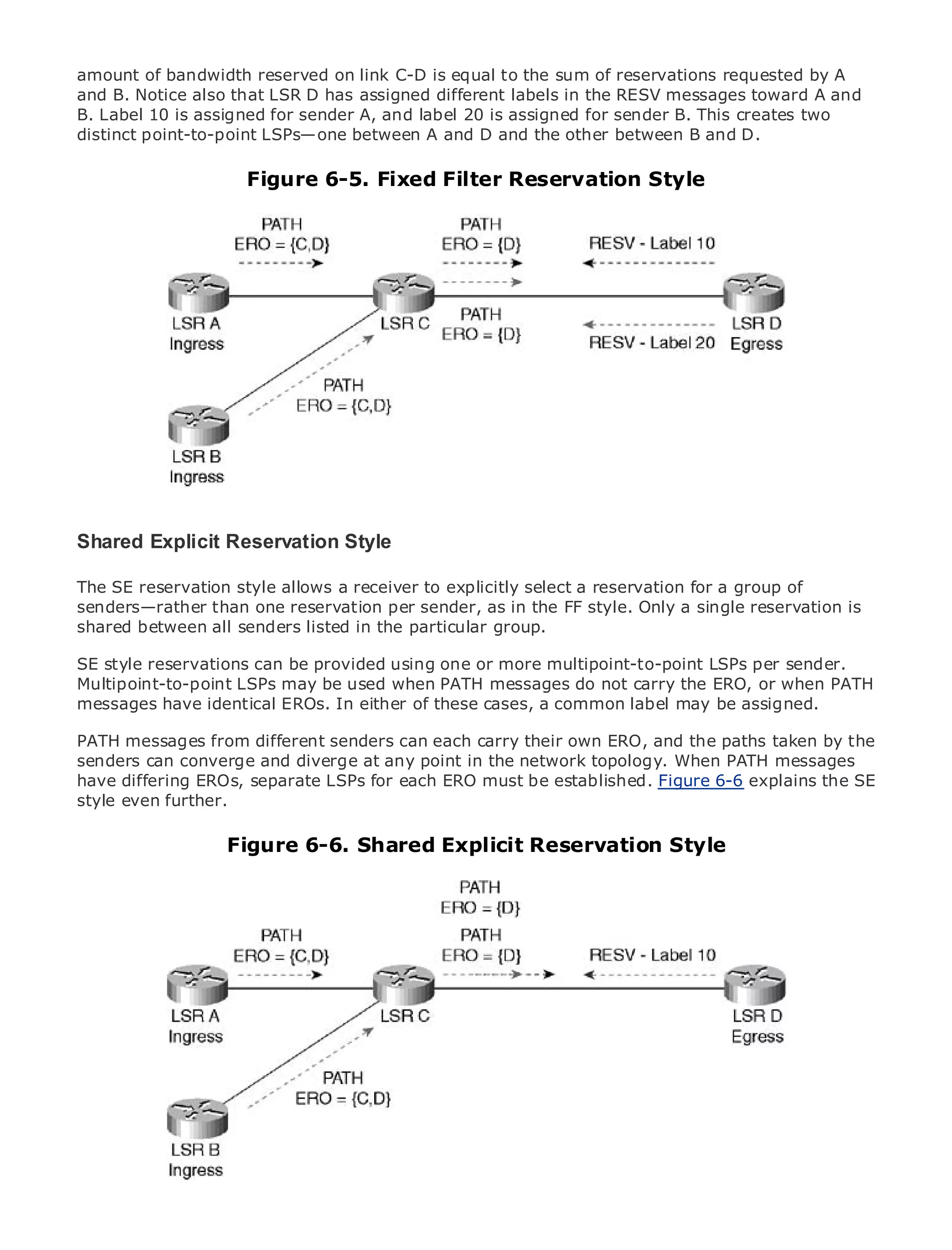 amount of bandwidth reserved on link C-D is equal to the sum of reservations requested by A
and B. Notice also that LSR D has assigned different labels in the RESV messages toward A and
B. Label 10 is assigned for sender A, and label 20 is assigned for sender B. This creates two
distinct point-to-point LSPs—one between A and D and the other between B and D.

                             Figure 6-5. Fixed Filter Reservation Style

•                Table of Contents
•                Index
Metro Ethernet

BySam Halabi


    Publisher: Cisco Press
    Pub Date: October 01, 2003
        ISBN: 1-58705-096-X
       Pages: 240




The definitive guide to Enterprise and Carrier Metro Ethernet applications.

Shared Explicit Reservation Style
     Discover the latest developments in metro networking, Ethernet, and MPLS services and
The SE reservation style allows organization explicitly select a reservation for a group of
     what they can do for your a receiver to
senders—rather than one reservation per sender, as in the FF style. Only a single reservation is
     Learn from the easy-to-read format that enables networking professionals of all levels to
shared between all senders listed in the particular group.
     understand the concepts
SE style reservations can be provided using one or more multipoint-to-point LSPs per sender.
     Gain from the experience of industry innovator and best-selling Cisco Press author, Sam
Multipoint-to-point LSPs may be used when PATH messages do not carry the ERO, or when PATH
     Halabi, author of Internet Routing Architectures
messages have identical EROs. In either of these cases, a common label may be assigned.
Metro networks will emerge as the next area of growth for the networking industry and will
PATH messages from different senders can each carry their own ERO, and the paths taken by the
represent a major shift in how data services are offered to businesses and residential customers.
senders can converge and diverge at any point in the network topology. When PATH messages
The metro has always been a challenging environment for delivering data services because it has
have differing EROs, separate LSPs for each ERO must be established. Figure 6-6 explains the SE
been built to handle the stringent reliability and availability needs for voice. Carriers will have to
style even further.
go through fundamental shifts to equip the metro for next-generation data services demanded
by enterprise customers and consumers. This is not only a technology shift, but also a shift in the
operational and business model that will allow the incumbent carriers toStyle
                   Figure 6-6. Shared Explicit Reservation transform the metro to
offer enhanced data services.

Metro Ethernet from Cisco Press looks at the deployment of metro data services from a holistic
view. It describes the current metro, which is based on TDM technology, and discusses the
drivers and challenges carriers will face in transforming the metro to address data services.

Metro Ethernet discusses the adoption of metro Ethernet services and how that has led carriers
to the delivery of metro data services. With a changing mix of transport technologies, the book
then examines current and emerging trends, and delves into the role of virtual private networks
(VPN), virtual private local area networks (VLAN), virtual private LAN services (VPLS), traffic
engineering, and MPLS and Generalized MPLS (GMPLS).
 