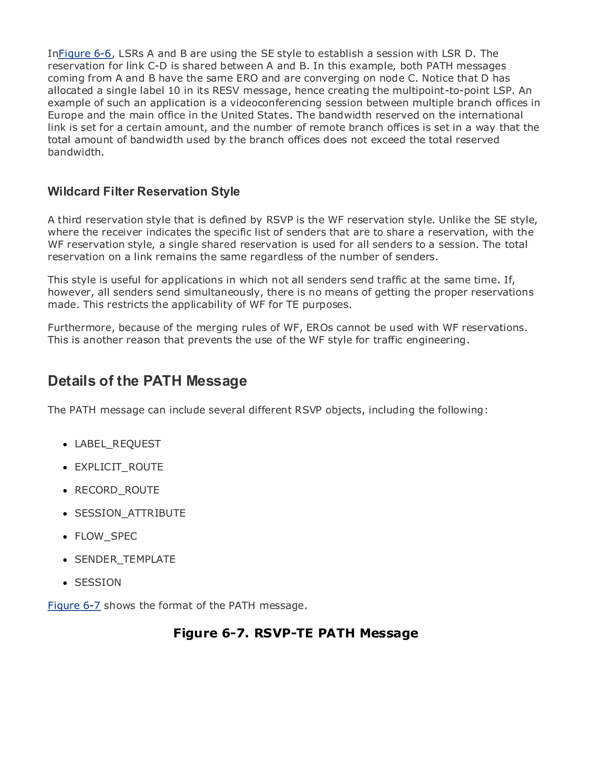 InFigure 6-6, LSRs A and B are using the SE style to establish a session with LSR D. The
reservation for link C-D is shared between A and B. In this example, both PATH messages
coming from A and B have the same ERO and are converging on node C. Notice that D has
allocated a single label 10 in its RESV message, hence creating the multipoint-to-point LSP. An
example of such an application is a videoconferencing session between multiple branch offices in
Europe and the main office in the United States. The bandwidth reserved on the international
link is set for a certain amount, and the number of remote branch offices is set in a way that the
•
total amountTable of Contentsused by the branch offices does not exceed the total reserved
                of bandwidth
•
bandwidth. Index
Metro Ethernet

BySam Halabi
Wildcard Filter Reservation Style
   Publisher: Cisco Press
A third Date: October 01, 2003 that is defined by RSVP is the WF reservation style. Unlike the SE style,
   Pub reservation style
where ISBN:receiver indicates the specific list of senders that are to share a reservation, with the
        the 1-58705-096-X
WF reservation style, a single shared reservation is used for all senders to a session. The total
      Pages: 240
reservation on a link remains the same regardless of the number of senders.

This style is useful for applications in which not all senders send traffic at the same time. If,
however, all senders send simultaneously, there is no means of getting the proper reservations
made. This restricts the applicability of WF for TE purposes.
The definitive guide to Enterprise and Carrier Metro Ethernet applications.
Furthermore, because of the merging rules of WF, EROs cannot be used with WF reservations.
This is another reason that prevents the use of the WF style for traffic engineering.
      Discover the latest developments in metro networking, Ethernet, and MPLS services and
      what they can do for your organization

Details of the PATH Message that enables networking professionals of all levels to
   Learn from the easy-to-read format
      understand the concepts
The PATH message can include several different RSVP objects, including the following:
      Gain from the experience of industry innovator and best-selling Cisco Press author, Sam
      Halabi, author of Internet Routing Architectures
      LABEL_REQUEST
Metro networks will emerge as the next area of growth for the networking industry and will
represent a major shift in how data services are offered to businesses and residential customers.
      EXPLICIT_ROUTE
The metro has always been a challenging environment for delivering data services because it has
been RECORD_ROUTE stringent reliability and availability needs for voice. Carriers will have to
      built to handle the
go through fundamental shifts to equip the metro for next-generation data services demanded
      SESSION_ATTRIBUTE
by enterprise customers and consumers. This is not only a technology shift, but also a shift in the
operational and business model that will allow the incumbent carriers to transform the metro to
offer FLOW_SPEC
      enhanced data services.

MetroSENDER_TEMPLATE Press looks at the deployment of metro data services from a holistic
      Ethernet from Cisco
view. It describes the current metro, which is based on TDM technology, and discusses the
     SESSION
drivers and challenges carriers will face in transforming the metro to address data services.
Figure 6-7 shows the format of the PATH message.
Metro Ethernet discusses the adoption of metro Ethernet services and how that has led carriers
to the delivery of metro data services. With a changing mix of transport technologies, the book
then examines current and emerging trends, and delves into Message
                          Figure 6-7. RSVP-TE PATH the role of virtual private networks
(VPN), virtual private local area networks (VLAN), virtual private LAN services (VPLS), traffic
engineering, and MPLS and Generalized MPLS (GMPLS).
 