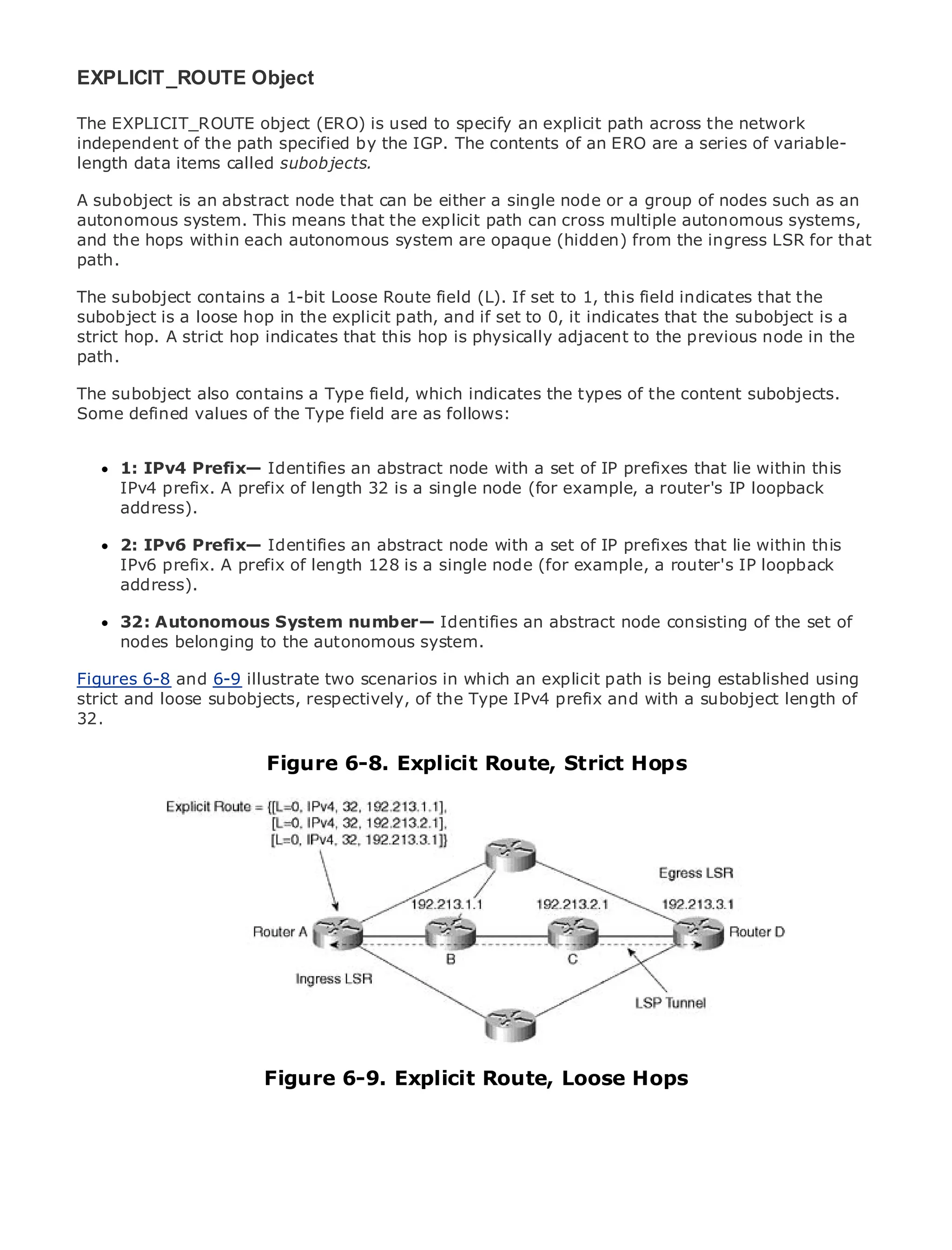 EXPLICIT_ROUTE Object

The EXPLICIT_ROUTE object (ERO) is used to specify an explicit path across the network
independent of the path specified by the IGP. The contents of an ERO are a series of variable-
length data items called subobjects.

A subobject is an abstract node that can be either a single node or a group of nodes such as an
autonomous Table of Contents
•              system. This means that the explicit path can cross multiple autonomous systems,
and the hopsIndex
•               within each autonomous system are opaque (hidden) from the ingress LSR for that
path.
Metro Ethernet

BySam Halabi
The subobject contains a 1-bit Loose Route field (L). If set to 1, this field indicates that the
subobject is a loose hop in the explicit path, and if set to 0, it indicates that the subobject is a
    Publisher: Cisco Press
strict hop. A strict hop indicates that this hop is physically adjacent to the previous node in the
path. Date: October 01, 2003
    Pub
      ISBN: 1-58705-096-X
The subobject also contains a Type field, which indicates the types of the content subobjects.
     Pages: 240
Some defined values of the Type field are as follows:


     1: IPv4 Prefix— Identifies an abstract node with a set of IP prefixes that lie within this
     IPv4 prefix. A prefix of length 32 is a single node (for example, a router's IP loopback
The definitive guide to Enterprise and Carrier Metro Ethernet applications.
     address).

     2: IPv6 Prefix— Identifies an abstract node with a set of IP prefixes that lie within this
     Discover theA prefix of length 128in metro networking, example, a router's IP loopback
     IPv6 prefix. latest developments is a single node (for Ethernet, and MPLS services and
     what they can do for your organization
     address).

     Learn from the easy-to-read format that enables an abstract node consisting of the set to
     32: Autonomous System number— Identifies networking professionals of all levels of
     understand the concepts
     nodes belonging to the autonomous system.

Figures 6-8 andthe experience of industry innovator and explicit path Cisco Press author, Sam
       Gain from 6-9 illustrate two scenarios in which an best-selling is being established using
strict Halabi, author of Internet Routing Architectures IPv4 prefix and with a subobject length of
       and loose subobjects, respectively, of the Type
32.
Metro networks will emerge as the next area of growth for the networking industry and will
represent a major shift in how data services are offered to businesses and residential customers.
                         Figure 6-8. Explicit Route, Strict Hops
The metro has always been a challenging environment for delivering data services because it has
been built to handle the stringent reliability and availability needs for voice. Carriers will have to
go through fundamental shifts to equip the metro for next-generation data services demanded
by enterprise customers and consumers. This is not only a technology shift, but also a shift in the
operational and business model that will allow the incumbent carriers to transform the metro to
offer enhanced data services.

Metro Ethernet from Cisco Press looks at the deployment of metro data services from a holistic
view. It describes the current metro, which is based on TDM technology, and discusses the
drivers and challenges carriers will face in transforming the metro to address data services.

Metro Ethernet discusses the adoption of metro Ethernet services and how that has led carriers
to the delivery of metro data services. With a changing mix of transport technologies, the book
then examines current and emerging trends, and delves into the role of virtual private networks
(VPN), virtual private local area networks (VLAN), virtual private LAN services (VPLS), traffic
engineering, and MPLS and Generalized MPLS (GMPLS).
                        Figure 6-9. Explicit Route, Loose Hops
 
