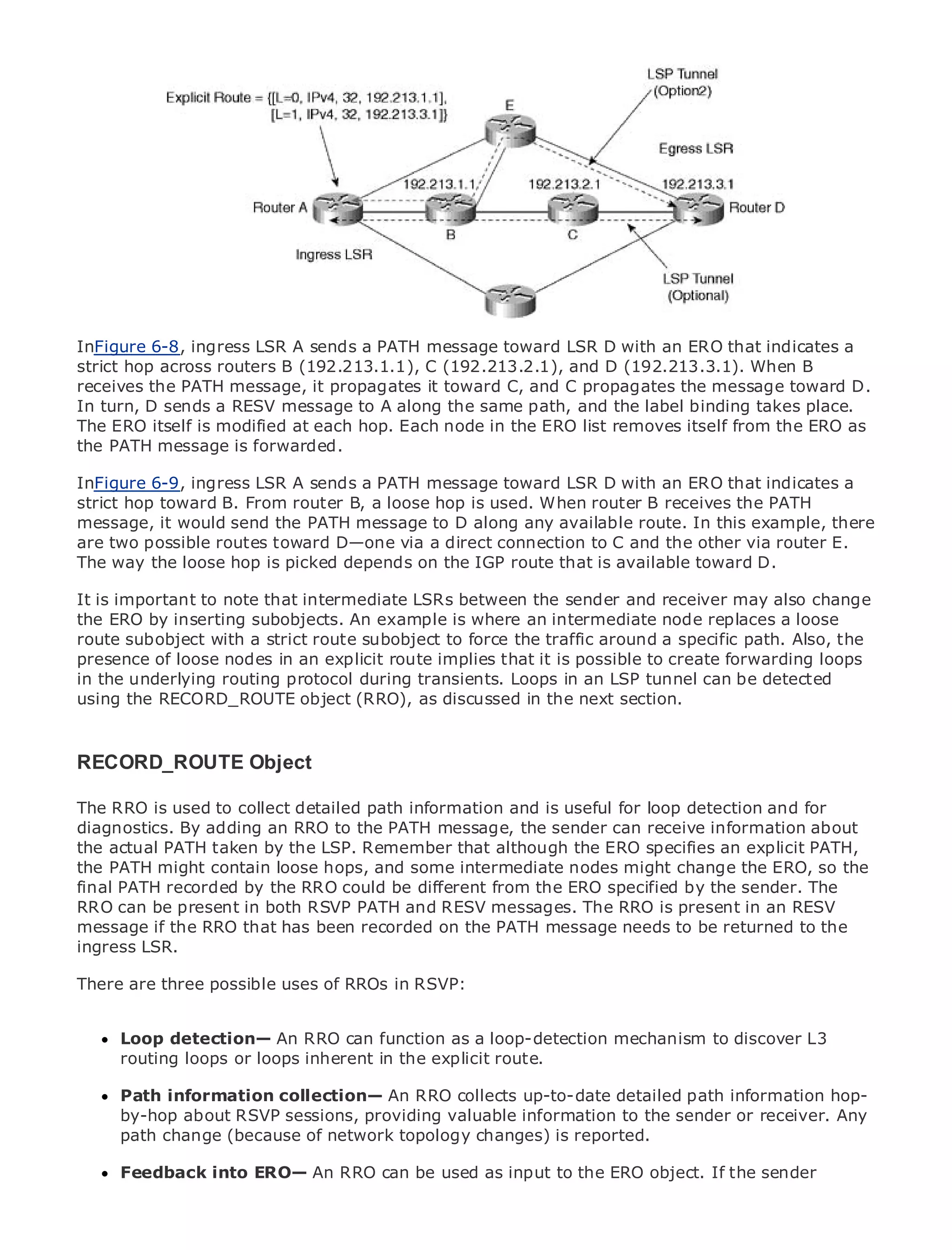 •                Table of Contents
•                Index
Metro Ethernet

BySam Halabi


    Publisher: Cisco Press
InFigure 6-8, ingress LSR A sends a PATH message toward LSR D with an ERO that indicates a
    Pub Date: October 01, 2003
strict hop across routers B (192.213.1.1), C (192.213.2.1), and D (192.213.3.1). When B
        ISBN: 1-58705-096-X
receives the PATH message, it propagates it toward C, and C propagates the message toward D.
       Pages: 240
In turn, D sends a RESV message to A along the same path, and the label binding takes place.
The ERO itself is modified at each hop. Each node in the ERO list removes itself from the ERO as
the PATH message is forwarded.

InFigure 6-9, ingress LSR A sends a PATH message toward LSR D with an ERO that indicates a
strict hop toward B. to EnterpriseB, a loose hop is used. When router B receives the PATH
The definitive guide From router and Carrier Metro Ethernet applications.
message, it would send the PATH message to D along any available route. In this example, there
are two possible routes toward D—one via a direct connection to C and the other via router E.
The way the loose latest developments in on the networking, Ethernet, and MPLS services and
       Discover the hop is picked depends metro IGP route that is available toward D.
       what they can do for your organization
It is important to note that intermediate LSRs between the sender and receiver may also change
the ERO by from the easy-to-read format that is where networking professionals of all a loose
       Learn inserting subobjects. An example enables an intermediate node replaces levels to
routeunderstandwith a strict route subobject to force the traffic around a specific path. Also, the
        subobject the concepts
presence of loose nodes in an explicit route implies that it is possible to create forwarding loops
in the underlying routing protocol industry innovator Loops in an LSP tunnelPressbe detected
       Gain from the experience of during transients. and best-selling Cisco can author, Sam
usingHalabi, author of Internet Routing Architectures in the next section.
        the RECORD_ROUTE object (RRO), as discussed

Metro networks will emerge as the next area of growth for the networking industry and will
represent a major shift in how data services are offered to businesses and residential customers.
RECORD_ROUTE Object challenging environment for delivering data services because it has
The metro has always been a
been built to handle the stringent reliability and availability needs for voice. Carriers will have to
The RRO is fundamental shifts to equip information next-generation data services demanded
go through used to collect detailed paththe metro forand is useful for loop detection and for
diagnostics. By adding an RRO to the PATH message, the sender can receive information about
by enterprise customers and consumers. This is not only a technology shift, but also a shift in the
the actual PATH taken by the LSP. Remember the although the ERO specifies an explicit PATH,
operational and business model that will allow that incumbent carriers to transform the metro to
the PATH might contain loose
offer enhanced data services. hops, and some intermediate nodes might change the ERO, so the
final PATH recorded by the RRO could be different from the ERO specified by the sender. The
RRO can be present Cisco Press looks at the deployment of metro data services in an holistic
Metro Ethernet fromin both RSVP PATH and RESV messages. The RRO is presentfrom aRESV
message if the RRO that has metro, which on the PATH message needs and discusses to
view. It describes the currentbeen recorded is based on TDM technology, to be returned thethe
ingress LSR.
drivers and challenges carriers will face in transforming the metro to address data services.

There are three possible the of RROs of metro
Metro Ethernet discussesusesadoption in RSVP: Ethernet services and how that has led carriers
to the delivery of metro data services. With a changing mix of transport technologies, the book
then examines current and emerging trends, and delves into the role of virtual private networks
(VPN), virtual private local area networks (VLAN), loop-detection mechanism to discover L3
      Loop detection— An RRO can function as a virtual private LAN services (VPLS), traffic
engineering, loops or loops inherent in the explicit route.
      routing and MPLS and Generalized MPLS (GMPLS).

      Path information collection— An RRO collects up-to-date detailed path information hop-
      by-hop about RSVP sessions, providing valuable information to the sender or receiver. Any
      path change (because of network topology changes) is reported.

      Feedback into ERO— An RRO can be used as input to the ERO object. If the sender
 