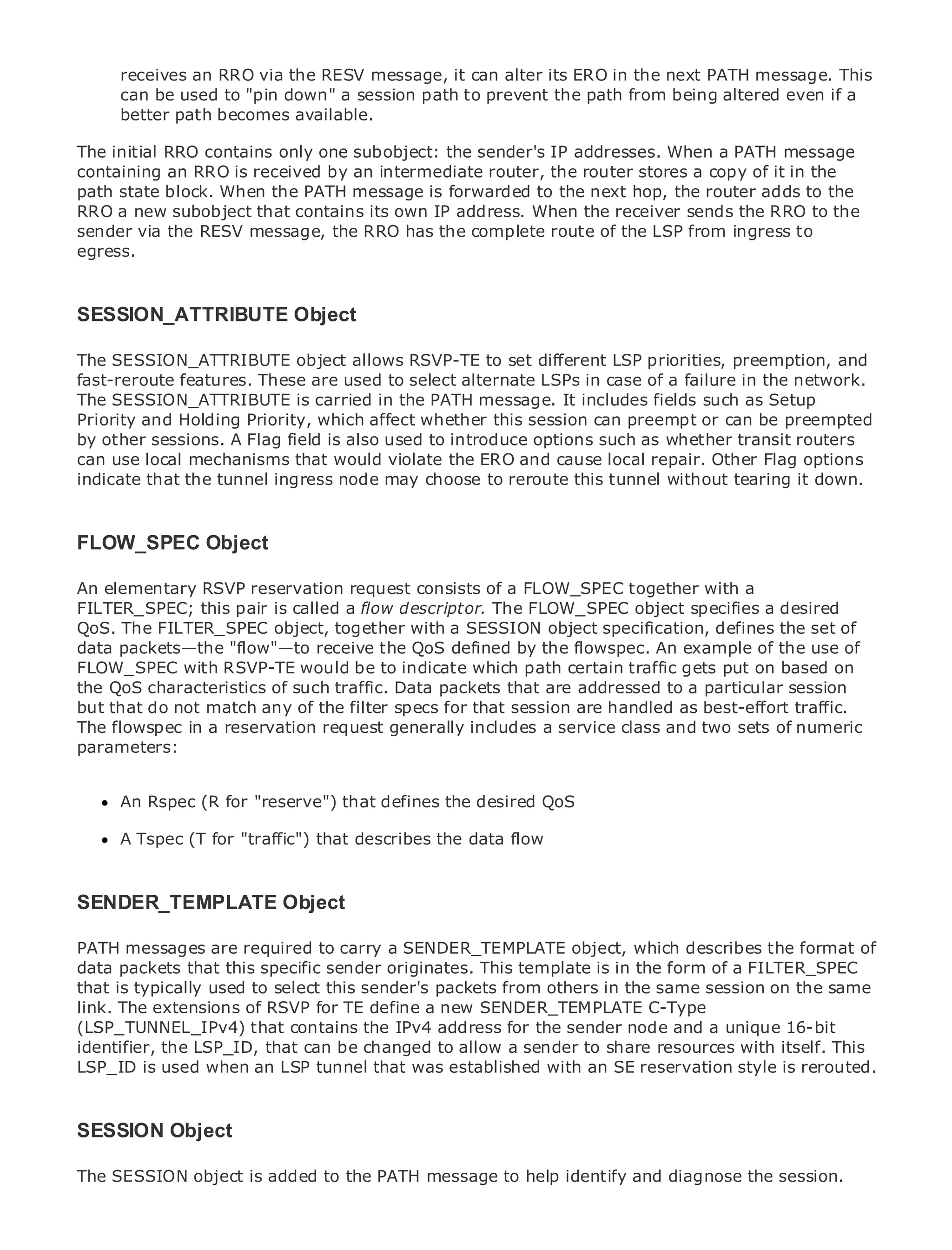 receives an RRO via the RESV message, it can alter its ERO in the next PATH message. This
     can be used to "pin down" a session path to prevent the path from being altered even if a
     better path becomes available.

The initial RRO contains only one subobject: the sender's IP addresses. When a PATH message
containing an RRO is received by an intermediate router, the router stores a copy of it in the
path state block. When the PATH message is forwarded to the next hop, the router adds to the
RRO a new subobject that contains its own IP address. When the receiver sends the RRO to the
•             Table of Contents
sender via the RESV message, the RRO has the complete route of the LSP from ingress to
•             Index
egress.
Metro Ethernet

BySam Halabi

SESSION_ATTRIBUTE Object
   Publisher: Cisco Press

ThePub Date: October 01, 2003 object allows RSVP-TE to set different LSP priorities, preemption, and
     SESSION_ATTRIBUTE
fast-reroute features. These are used to select alternate LSPs in case of a failure in the network.
        ISBN: 1-58705-096-X
The SESSION_ATTRIBUTE is carried in the PATH message. It includes fields such as Setup
       Pages: 240
Priority and Holding Priority, which affect whether this session can preempt or can be preempted
by other sessions. A Flag field is also used to introduce options such as whether transit routers
can use local mechanisms that would violate the ERO and cause local repair. Other Flag options
indicate that the tunnel ingress node may choose to reroute this tunnel without tearing it down.
The definitive guide to Enterprise and Carrier Metro Ethernet applications.

FLOW_SPEC Object
     Discover the latest developments in metro networking, Ethernet, and MPLS services and
     what they can do for your organization
An elementary RSVP reservation request consists of a FLOW_SPEC together with a
FILTER_SPEC; this pair is called a flow descriptor. The FLOW_SPEC object specifies a desired
     Learn from the easy-to-read format that enables networking professionals of all levels to
QoS. The FILTER_SPEC object, together with a SESSION object specification, defines the set of
     understand the concepts
data packets—the "flow"—to receive the QoS defined by the flowspec. An example of the use of
FLOW_SPEC with RSVP-TE would be to indicate which path certain traffic gets put on based on
     Gain from the experience of industry innovator and best-selling Cisco Press author, Sam
the QoS characteristicsInternet traffic. Data packets that are addressed to a particular session
     Halabi, author of of such Routing Architectures
but that do not match any of the filter specs for that session are handled as best-effort traffic.
The flowspec in a reservation request generally includes a service class and two sets of numeric
Metro networks will emerge as the next area of growth for the networking industry and will
parameters:major shift in how data services are offered to businesses and residential customers.
represent a
The metro has always been a challenging environment for delivering data services because it has
been built to handle the stringent reliability and availability needs for voice. Carriers will have to
      An Rspec (R for "reserve") that defines the desired QoS
go through fundamental shifts to equip the metro for next-generation data services demanded
by enterprise (T for "traffic") that describes the data only a technology shift, but also a shift in the
      A Tspec customers and consumers. This is not flow
operational and business model that will allow the incumbent carriers to transform the metro to
offer enhanced data services.

SENDER_TEMPLATE Object looks at the deployment of metro data services from a holistic
Metro Ethernet from Cisco Press
view. It describes the current metro, which is based on TDM technology, and discusses the
PATH messages are required to carry a in transforming the object, which describes the format of
drivers and challenges carriers will face SENDER_TEMPLATE metro to address data services.
data packets that this specific sender originates. This template is in the form of a FILTER_SPEC
Metro Ethernet discusses the adoption of metro Ethernet others inand how that has led carriers
that is typically used to select this sender's packets from services the same session on the same
to the delivery of metro data for TE define a a changing mix of transport technologies, the book
link. The extensions of RSVP services. With new SENDER_TEMPLATE C-Type
then examines current and emerging trends, and delvesthe sender node virtual unique 16-bit
(LSP_TUNNEL_IPv4) that contains the IPv4 address for into the role of and a private networks
(VPN), virtual LSP_ID,local areabe changed to allow a sender to share services (VPLS), traffic
identifier, the private that can networks (VLAN), virtual private LAN resources with itself. This
engineering, and MPLS and Generalized MPLS (GMPLS). with an SE reservation style is rerouted.
LSP_ID is used when an LSP tunnel that was established



SESSION Object

The SESSION object is added to the PATH message to help identify and diagnose the session.
 