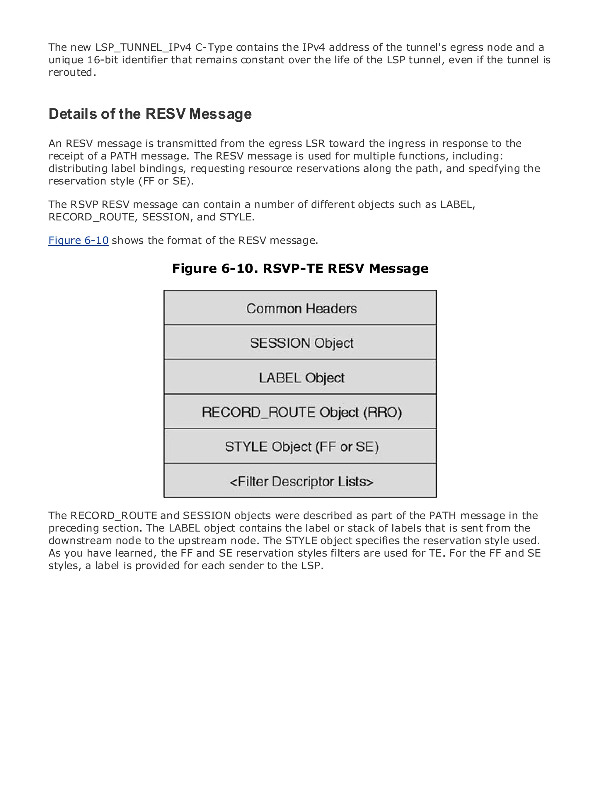 The new LSP_TUNNEL_IPv4 C-Type contains the IPv4 address of the tunnel's egress node and a
unique 16-bit identifier that remains constant over the life of the LSP tunnel, even if the tunnel is
rerouted.



Details of the RESV Message
• RESV message is transmitted from the egress LSR toward the ingress in response to the
An            Table of Contents
•             Index
receipt of a PATH message. The RESV message is used for multiple functions, including:
Metro Ethernet
distributing label bindings, requesting resource reservations along the path, and specifying the
reservation
BySam Halabi style (FF or SE).

The RSVP RESV message can contain a number of different objects such as LABEL,
   Publisher: Cisco Press
RECORD_ROUTE, SESSION, and STYLE.
   Pub Date: October 01, 2003

Figure ISBN: 1-58705-096-Xformat of the RESV message.
        6-10 shows the
      Pages: 240

                           Figure 6-10. RSVP-TE RESV Message



The definitive guide to Enterprise and Carrier Metro Ethernet applications.


     Discover the latest developments in metro networking, Ethernet, and MPLS services and
     what they can do for your organization

     Learn from the easy-to-read format that enables networking professionals of all levels to
     understand the concepts

     Gain from the experience of industry innovator and best-selling Cisco Press author, Sam
     Halabi, author of Internet Routing Architectures

Metro networks will emerge as the next area of growth for the networking industry and will
represent a major shift in how data services are offered to businesses and residential customers.
The metro has always been a challenging environment for delivering data services because it has
been built to handle the stringent reliability and availability needs for voice. Carriers will have to
go through fundamental shifts to equip the metrodescribed as part of the PATH message in the
The RECORD_ROUTE and SESSION objects were for next-generation data services demanded
by enterprise customers and consumers. This the label ora technology shift, but sent from the the
preceding section. The LABEL object contains is not only stack of labels that is also a shift in
operational and business upstream node. allow the incumbent carriers toreservationthe metro to
downstream node to the model that will The STYLE object specifies the transform style used.
offer enhanced data services.
As you have learned, the FF and SE reservation styles filters are used for TE. For the FF and SE
styles, a label is provided for each sender to the LSP.
Metro Ethernet from Cisco Press looks at the deployment of metro data services from a holistic
view. It describes the current metro, which is based on TDM technology, and discusses the
drivers and challenges carriers will face in transforming the metro to address data services.

Metro Ethernet discusses the adoption of metro Ethernet services and how that has led carriers
to the delivery of metro data services. With a changing mix of transport technologies, the book
then examines current and emerging trends, and delves into the role of virtual private networks
(VPN), virtual private local area networks (VLAN), virtual private LAN services (VPLS), traffic
engineering, and MPLS and Generalized MPLS (GMPLS).
 
