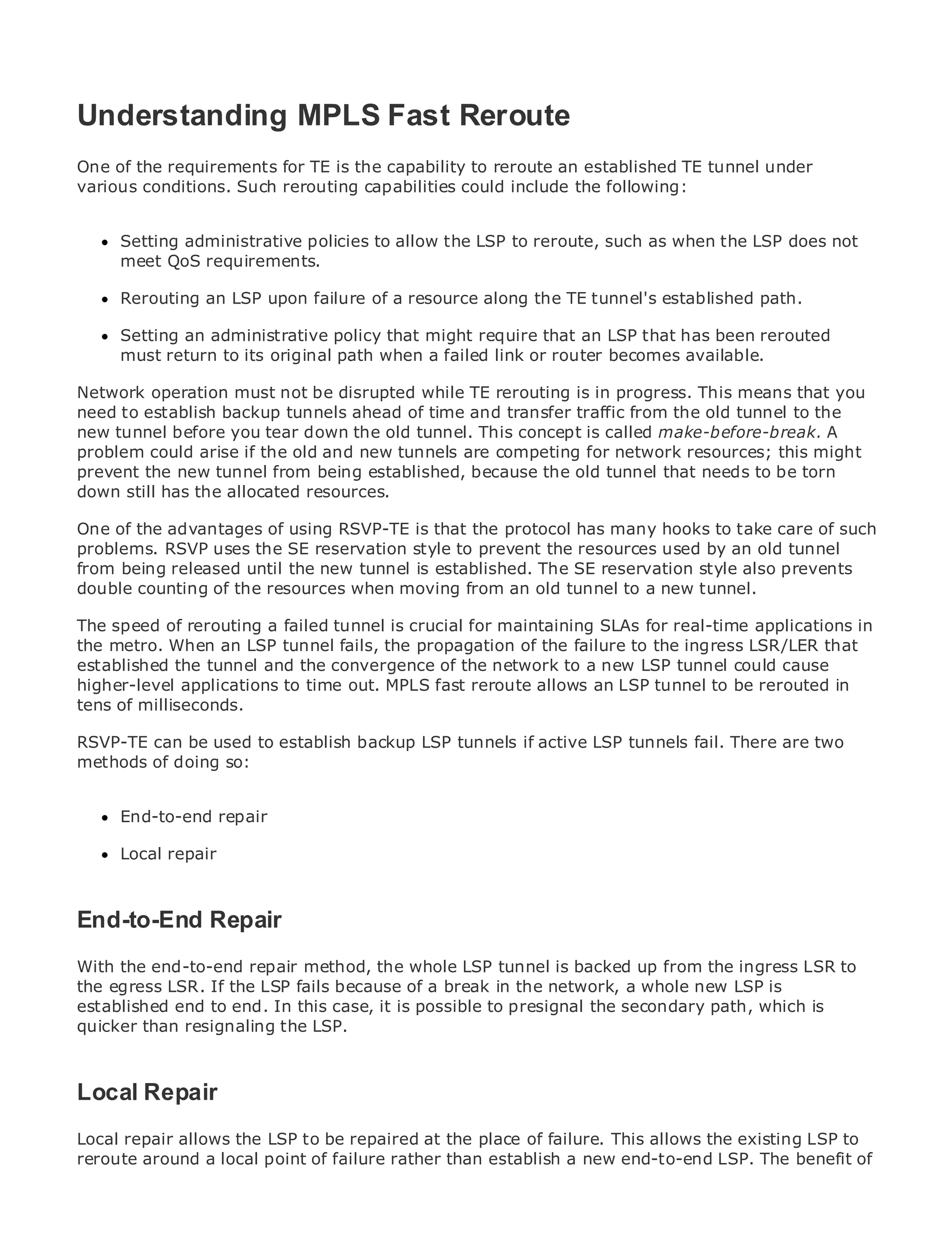 Understanding MPLS Fast Reroute
One of the requirements for TE is the capability to reroute an established TE tunnel under
various conditions. Such rerouting capabilities could include the following:

•              Table of Contents
•     Setting Index
               administrative policies to allow the LSP to reroute, such as when the LSP does not
Metro meet QoS requirements.
      Ethernet

BySam Halabi
      Rerouting an LSP upon failure of a resource along the TE tunnel's established path.

      Setting an administrative
    Publisher: Cisco Press            policy that might require that an LSP that has been rerouted
    Pub Date:return to its original
      must October 01, 2003           path when a failed link or router becomes available.
       ISBN: 1-58705-096-X
Network operation must not be disrupted while TE rerouting is in progress. This means that you
      Pages: 240
need to establish backup tunnels ahead of time and transfer traffic from the old tunnel to the
new tunnel before you tear down the old tunnel. This concept is called make-before-break. A
problem could arise if the old and new tunnels are competing for network resources; this might
prevent the new tunnel from being established, because the old tunnel that needs to be torn
down still has the allocated resources.
The definitive guide to Enterprise and Carrier Metro Ethernet applications.
One of the advantages of using RSVP-TE is that the protocol has many hooks to take care of such
problems. RSVP uses the SE reservation style to prevent the resources used by an old tunnel
from Discover the latest developments in is established. The SE reservation MPLS also prevents
     being released until the new tunnel metro networking, Ethernet, and style services and
double counting of do for your organization
     what they canthe resources when moving from an old tunnel to a new tunnel.

     Learn from the easy-to-read format that enables networking professionals of all levels to
The speed of rerouting a failed tunnel is crucial for maintaining SLAs for real-time applications in
the metro. When the LSP tunnel fails, the propagation of the failure to the ingress LSR/LER that
     understand an concepts
established the tunnel and the convergence of the network to a new LSP tunnel could cause
     Gain from the experience of industry innovator and best-selling Cisco Press author, Sam
higher-level applications to time out. MPLS fast reroute allows an LSP tunnel to be rerouted in
     Halabi, author of Internet Routing Architectures
tens of milliseconds.
Metro networks will emerge as the next area of growth for the networking industry and will
RSVP-TE can be used to establish backup LSP tunnels if active LSP tunnels fail. There are two
represent a major shift in how data services are offered to businesses and residential customers.
methods of doing so:
The metro has always been a challenging environment for delivering data services because it has
been built to handle the stringent reliability and availability needs for voice. Carriers will have to
go through fundamental shifts to equip the metro for next-generation data services demanded
      End-to-end repair
by enterprise customers and consumers. This is not only a technology shift, but also a shift in the
operationalrepair
      Local and business model that will allow the incumbent carriers to transform the metro to
offer enhanced data services.

Metro Ethernet from Cisco Press looks at the deployment of metro data services from a holistic
End-to-End Repair
view. It describes the current metro, which is based on TDM technology, and discusses the
drivers and challenges carriers will face in transforming the metro to address data services.
With the end-to-end repair method, the whole LSP tunnel is backed up from the ingress LSR to
Metro Ethernet discusses the adoption of metro Ethernet services and how that has led carriers
the egress LSR. If the LSP fails because of a break in the network, a whole new LSP is
to the delivery of metro In this case, it With a changing mix of the secondary path, which is
established end to end. data services. is possible to presignal transport technologies, the book
then examines current and emerging trends, and delves into the role of virtual private networks
quicker than resignaling the LSP.
(VPN), virtual private local area networks (VLAN), virtual private LAN services (VPLS), traffic
engineering, and MPLS and Generalized MPLS (GMPLS).
Local Repair
Local repair allows the LSP to be repaired at the place of failure. This allows the existing LSP to
reroute around a local point of failure rather than establish a new end-to-end LSP. The benefit of
 
