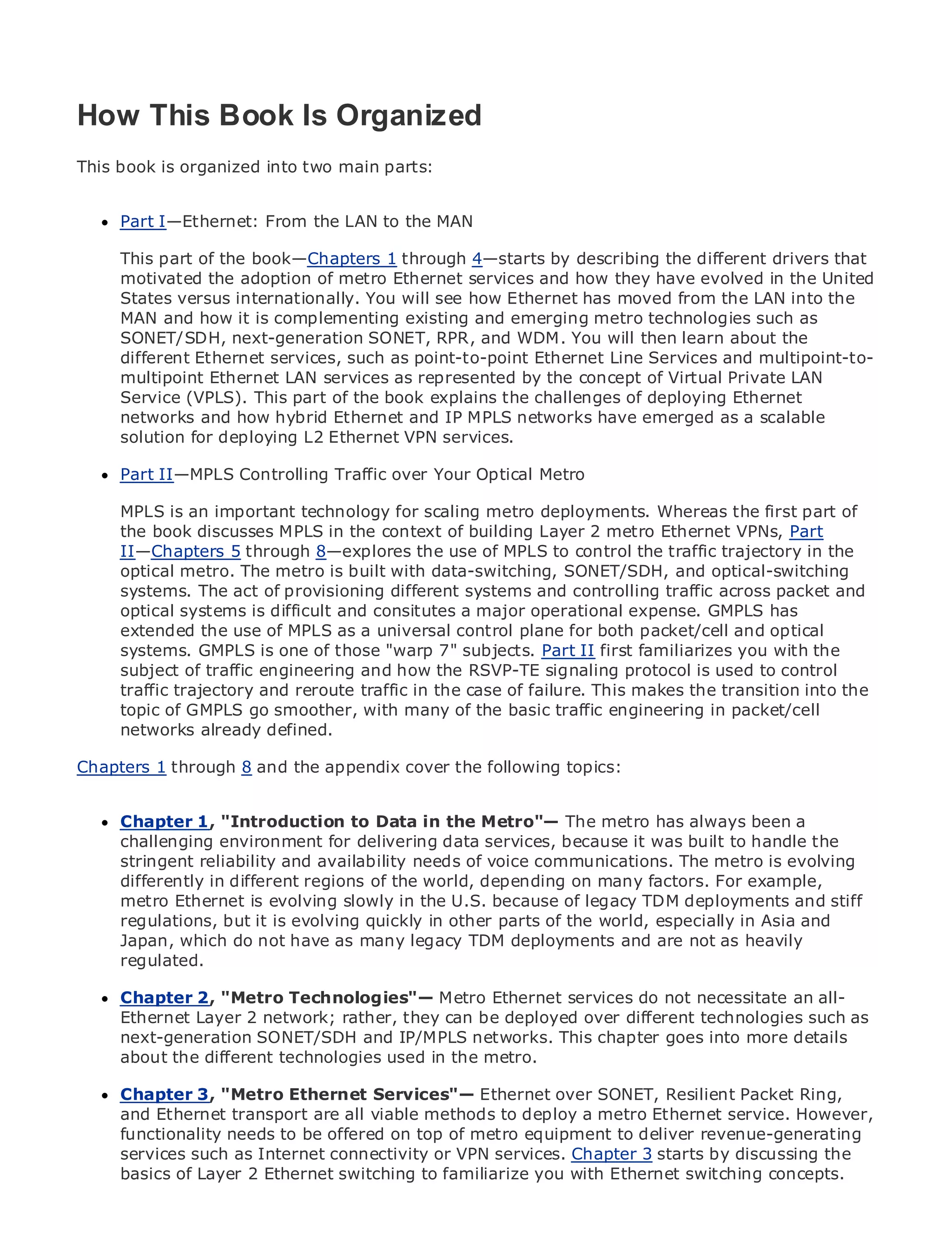 How This Book Is Organized
This book is organized into two main parts:


•    Part I—Ethernet: From the LAN to the MAN
            Table of Contents
•            Index
Metro This part
      Ethernet    of the book—Chapters 1 through 4—starts by describing the different drivers that
      motivated the adoption of metro Ethernet services and how they have evolved in the United
BySam Halabi
      States versus internationally. You will see how Ethernet has moved from the LAN into the
      MAN and how it is complementing existing and emerging metro technologies such as
   Publisher: Cisco Press
      SONET/SDH, next-generation SONET, RPR, and WDM. You will then learn about the
      different Ethernet services, such as point-to-point Ethernet Line Services and multipoint-to-
    Pub Date: October 01, 2003
      multipoint Ethernet LAN services as represented by the concept of Virtual Private LAN
        ISBN: 1-58705-096-X
      Service (VPLS). This part of the book explains the challenges of deploying Ethernet
       Pages: 240
      networks and how hybrid Ethernet and IP MPLS networks have emerged as a scalable
      solution for deploying L2 Ethernet VPN services.

     Part II—MPLS Controlling Traffic over Your Optical Metro

The definitivean important technologyCarrier Metro Ethernet applications.
      MPLS is guide to Enterprise and for scaling metro deployments. Whereas the first part of
      the book discusses MPLS in the context of building Layer 2 metro Ethernet VPNs, Part
      II—Chapters 5 through 8—explores the use of MPLS to control the traffic trajectory in the
      Discover the latest developments in metro networking, Ethernet, and MPLS services and
      optical metro. The metro is built with data-switching, SONET/SDH, and optical-switching
      what they can do for your organization
      systems. The act of provisioning different systems and controlling traffic across packet and
      opticalfrom the easy-to-read format that enables networking professionals of all levels to
      Learn systems is difficult and consitutes a major operational expense. GMPLS has
      extended the use of MPLS as a universal control plane for both packet/cell and optical
      understand the concepts
      systems. GMPLS is one of those "warp 7" subjects. Part II first familiarizes you with the
      subject of the experience of and how the RSVP-TE best-selling Cisco is used to control
      Gain from traffic engineeringindustry innovator and signaling protocol Press author, Sam
      traffic trajectory Internet Routing Architectures
      Halabi, author ofand reroute traffic in the case of failure. This makes the transition into the
      topic of GMPLS go smoother, with many of the basic traffic engineering in packet/cell
      networks already defined.
Metro networks will emerge as the next area of growth for the networking industry and will
represent a major shift in how data services are offered to businesses and residential customers.
Chapters 1has alwaysand the challenging environment for delivering data services because it has
The metro through 8 been a appendix cover the following topics:
been built to handle the stringent reliability and availability needs for voice. Carriers will have to
go through fundamental shifts to equip the metro for next-generation data services demanded
      Chapter 1, "Introduction to Data in the Metro"— The metro has always been a
by enterprise customers and consumers. This is not only a technology shift, but also a shift in the
      challenging environment for delivering data services, because it was built to handle the
operational and business model that will allow the incumbent carriers to transform the metro to
      stringent reliability and availability needs of voice communications. The metro is evolving
offer enhanced data services.
      differently in different regions of the world, depending on many factors. For example,
Metrometro Ethernet Cisco Press slowlyat the deployment ofof legacy TDM deployments and stiff
       Ethernet from is evolving looks in the U.S. because metro data services from a holistic
view. It describes the current metro, which is based on TDM technology, and discusses and
      regulations, but it is evolving quickly in other parts of the world, especially in Asiathe
drivers and challenges carriers willmany in transforming the metro and are not data services.
      Japan, which do not have as face legacy TDM deployments to address as heavily
      regulated.
Metro Ethernet discusses the adoption of metro Ethernet services and how that has led carriers
to the delivery 2, "Metro Technologies"— Metro Ethernet services do not necessitatethe book
      Chapter of metro data services. With a changing mix of transport technologies, an all-
then examinesLayer 2 network; rather, they can be deployed the role of virtual private networks
      Ethernet current and emerging trends, and delves into over different technologies such as
(VPN), virtual private SONET/SDH and IP/MPLS networks.private LAN services (VPLS), traffic
      next-generation local area networks (VLAN), virtual This chapter goes into more details
engineering, and MPLS and Generalized MPLSthe metro.
      about the different technologies used in (GMPLS).

     Chapter 3, "Metro Ethernet Services"— Ethernet over SONET, Resilient Packet Ring,
     and Ethernet transport are all viable methods to deploy a metro Ethernet service. However,
     functionality needs to be offered on top of metro equipment to deliver revenue-generating
     services such as Internet connectivity or VPN services. Chapter 3 starts by discussing the
     basics of Layer 2 Ethernet switching to familiarize you with Ethernet switching concepts.
 
