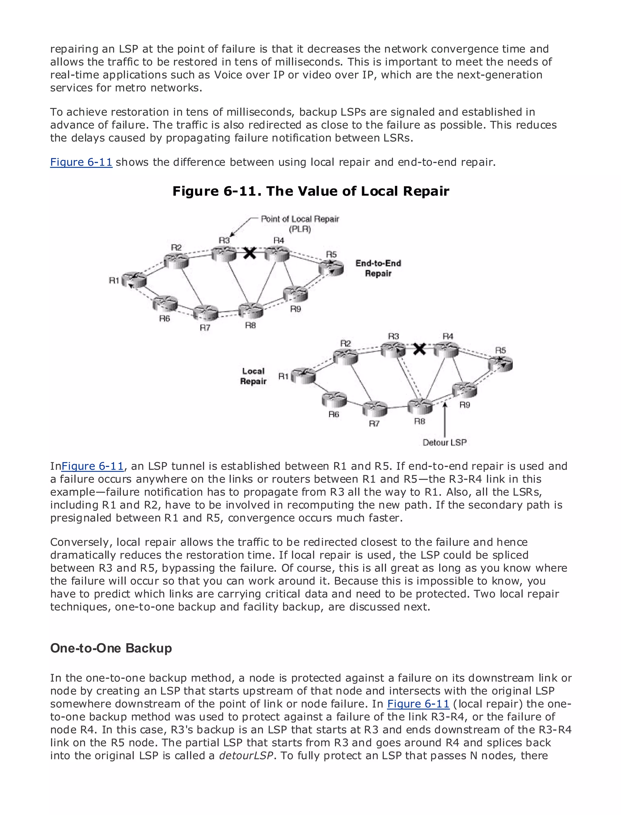 repairing an LSP at the point of failure is that it decreases the network convergence time and
allows the traffic to be restored in tens of milliseconds. This is important to meet the needs of
real-time applications such as Voice over IP or video over IP, which are the next-generation
services for metro networks.

To achieve restoration in tens of milliseconds, backup LSPs are signaled and established in
advance of failure. The traffic is also redirected as close to the failure as possible. This reduces
the delays caused by propagating failure notification between LSRs.
•                Table of Contents
•           Index
Figure 6-11 shows the difference between using local repair and end-to-end repair.
Metro Ethernet

BySam Halabi                 Figure 6-11. The Value of Local Repair
    Publisher: Cisco Press
    Pub Date: October 01, 2003
        ISBN: 1-58705-096-X
       Pages: 240




The definitive guide to Enterprise and Carrier Metro Ethernet applications.


      Discover the latest developments in metro networking, Ethernet, and MPLS services and
      what they can do for your organization

      Learn from the easy-to-read format that enables networking professionals of all levels to
      understand the concepts

      Gain from the experience of industry innovator and best-selling Cisco Press author, Sam
      Halabi, author of Internet Routing Architectures
InFigure 6-11, an LSP tunnel is established between R1 and R5. If end-to-end repair is used and
Metro networks anywhere onas the next area of growth for R1 and R5—the R3-R4 link in will
a failure occurs will emerge the links or routers between the networking industry and this
represent a major shift in how data propagate from R3 all the way to R1. Also, all the customers.
example—failure notification has to services are offered to businesses and residential LSRs,
The metro has always beento be involved in recomputing the new path. If the secondary path has
including R1 and R2, have a challenging environment for delivering data services because it is
been built to handle the stringentconvergence occurs much faster. for voice. Carriers will have to
presignaled between R1 and R5, reliability and availability needs
go through fundamental shifts to equip the metro for next-generation data services demanded
Conversely, local repair and consumers. to be redirected technology shift, but also a shift
by enterprise customers allows the traffic This is not only aclosest to the failure and hence in the
dramatically reduces the model that will allow the incumbent carriers to could be the metro to
operational and business restoration time. If local repair is used, the LSP transformspliced
between R3 and R5, bypassing
offer enhanced data services. the failure. Of course, this is all great as long as you know where
the failure will occur so that you can work around it. Because this is impossible to know, you
Metroto predict from Cisco Press looks at the deployment need to be protected. Two local repair
have Ethernet which links are carrying critical data and of metro data services from a holistic
view. It describes the current metro, which backup, are TDM technology, and discusses the
techniques, one-to-one backup and facility is based on discussed next.
drivers and challenges carriers will face in transforming the metro to address data services.

Metro Ethernet discusses the adoption of metro Ethernet services and how that has led carriers
One-to-One Backup data services. With a changing mix of transport technologies, the book
to the delivery of metro
then examines current and emerging trends, and delves into the role of virtual private networks
In the virtual private local area networks is protected against a LAN services (VPLS), traffic
(VPN),one-to-one backup method, a node (VLAN), virtual privatefailure on its downstream link or
node by creating MPLS and Generalized MPLS (GMPLS).
engineering, and an LSP that starts upstream of that node and intersects with the original LSP
somewhere downstream of the point of link or node failure. In Figure 6-11 (local repair) the one-
to-one backup method was used to protect against a failure of the link R3-R4, or the failure of
node R4. In this case, R3's backup is an LSP that starts at R3 and ends downstream of the R3-R4
link on the R5 node. The partial LSP that starts from R3 and goes around R4 and splices back
into the original LSP is called a detour LSP. To fully protect an LSP that passes N nodes, there
 