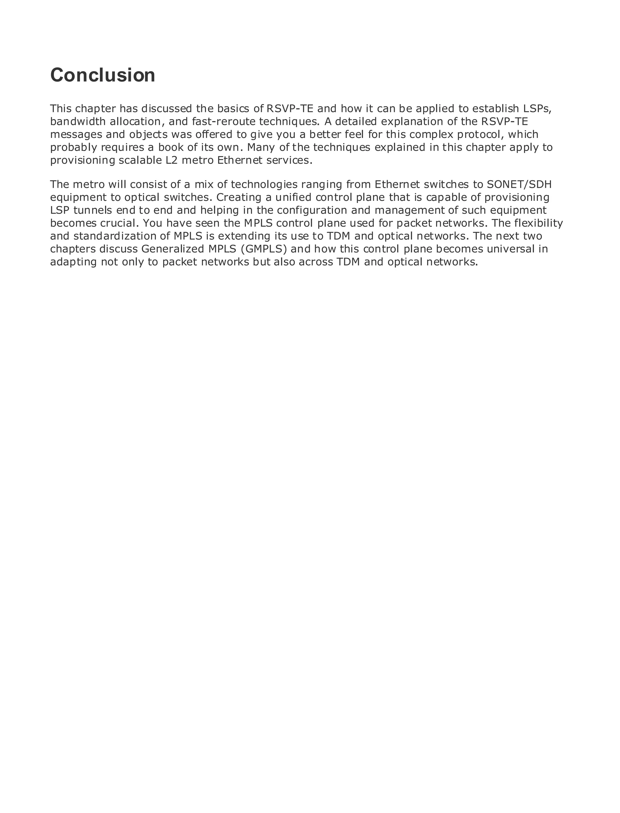 Conclusion
This chapter has discussed the basics of RSVP-TE and how it can be applied to establish LSPs,
bandwidth allocation, and fast-reroute techniques. A detailed explanation of the RSVP-TE
messages and objects was offered to give you a better feel for this complex protocol, which
•
probably requiresof Contents its own. Many of the techniques explained in this chapter apply to
             Table a book of
•
provisioning Index
             scalable L2 metro Ethernet services.
Metro Ethernet
The metro will consist of a mix of technologies ranging from Ethernet switches to SONET/SDH
BySam Halabi
equipment to optical switches. Creating a unified control plane that is capable of provisioning
LSP tunnels end to end and helping in the configuration and management of such equipment
   Publisher: Cisco Press
becomes crucial. You have seen the MPLS control plane used for packet networks. The flexibility
andPub Date: October 01, of MPLS is extending its use to TDM and optical networks. The next two
    standardization 2003
       ISBN: 1-58705-096-X
chapters discuss Generalized MPLS (GMPLS) and how this control plane becomes universal in
adapting not only to packet networks but also across TDM and optical networks.
      Pages: 240




The definitive guide to Enterprise and Carrier Metro Ethernet applications.


     Discover the latest developments in metro networking, Ethernet, and MPLS services and
     what they can do for your organization

     Learn from the easy-to-read format that enables networking professionals of all levels to
     understand the concepts

     Gain from the experience of industry innovator and best-selling Cisco Press author, Sam
     Halabi, author of Internet Routing Architectures

Metro networks will emerge as the next area of growth for the networking industry and will
represent a major shift in how data services are offered to businesses and residential customers.
The metro has always been a challenging environment for delivering data services because it has
been built to handle the stringent reliability and availability needs for voice. Carriers will have to
go through fundamental shifts to equip the metro for next-generation data services demanded
by enterprise customers and consumers. This is not only a technology shift, but also a shift in the
operational and business model that will allow the incumbent carriers to transform the metro to
offer enhanced data services.

Metro Ethernet from Cisco Press looks at the deployment of metro data services from a holistic
view. It describes the current metro, which is based on TDM technology, and discusses the
drivers and challenges carriers will face in transforming the metro to address data services.

Metro Ethernet discusses the adoption of metro Ethernet services and how that has led carriers
to the delivery of metro data services. With a changing mix of transport technologies, the book
then examines current and emerging trends, and delves into the role of virtual private networks
(VPN), virtual private local area networks (VLAN), virtual private LAN services (VPLS), traffic
engineering, and MPLS and Generalized MPLS (GMPLS).
 