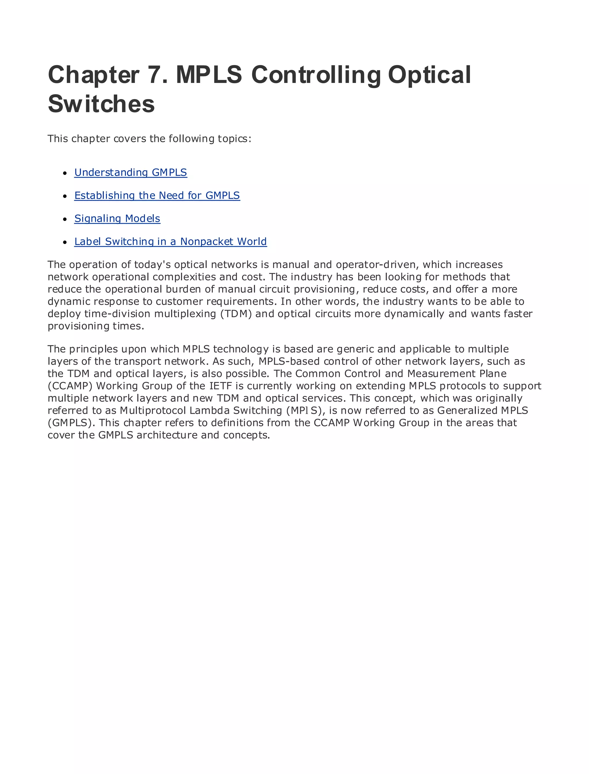 Chapter 7. MPLS Controlling Optical
Switches
•
This chapter Table of Contents
             covers the following topics:
•                Index
Metro Ethernet
      Understanding GMPLS
BySam Halabi

      Establishing the Need for GMPLS
    Publisher: Cisco Press
      Signaling Models
    Pub Date: October 01, 2003
        ISBN: 1-58705-096-X
      Label Switching in a Nonpacket World
       Pages: 240

The operation of today's optical networks is manual and operator-driven, which increases
network operational complexities and cost. The industry has been looking for methods that
reduce the operational burden of manual circuit provisioning, reduce costs, and offer a more
dynamic response to customer requirements. In other words, the industry wants to be able to
deploy time-division multiplexing (TDM) and Metro circuits applications.
The definitive guide to Enterprise and Carrier optical Ethernetmore dynamically and wants faster
provisioning times.

      Discover the latest developments in metro networking, Ethernet, and MPLS services and
The principles upon which MPLS technology is based are generic and applicable to multiple
layers of the transport network.organization
      what they can do for your As such, MPLS-based control of other network layers, such as
the TDM and optical layers, is also possible. The Common Control and Measurement Plane
      Learn from the easy-to-read format that enables networking professionals of all levels to
(CCAMP) Working Group of the IETF is currently working on extending MPLS protocols to support
multiple network the concepts
      understand layers and new TDM and optical services. This concept, which was originally
referred to as Multiprotocol Lambda Switching (MPlS), is now referred to as Generalized MPLS
(GMPLS). This chapter refers toof industry innovator CCAMP Working Group Press author,that
      Gain from the experience definitions from the and best-selling Cisco in the areas Sam
coverHalabi, author of Internet Routing Architectures
       the GMPLS architecture and concepts.
Metro networks will emerge as the next area of growth for the networking industry and will
represent a major shift in how data services are offered to businesses and residential customers.
The metro has always been a challenging environment for delivering data services because it has
been built to handle the stringent reliability and availability needs for voice. Carriers will have to
go through fundamental shifts to equip the metro for next-generation data services demanded
by enterprise customers and consumers. This is not only a technology shift, but also a shift in the
operational and business model that will allow the incumbent carriers to transform the metro to
offer enhanced data services.

Metro Ethernet from Cisco Press looks at the deployment of metro data services from a holistic
view. It describes the current metro, which is based on TDM technology, and discusses the
drivers and challenges carriers will face in transforming the metro to address data services.

Metro Ethernet discusses the adoption of metro Ethernet services and how that has led carriers
to the delivery of metro data services. With a changing mix of transport technologies, the book
then examines current and emerging trends, and delves into the role of virtual private networks
(VPN), virtual private local area networks (VLAN), virtual private LAN services (VPLS), traffic
engineering, and MPLS and Generalized MPLS (GMPLS).
 