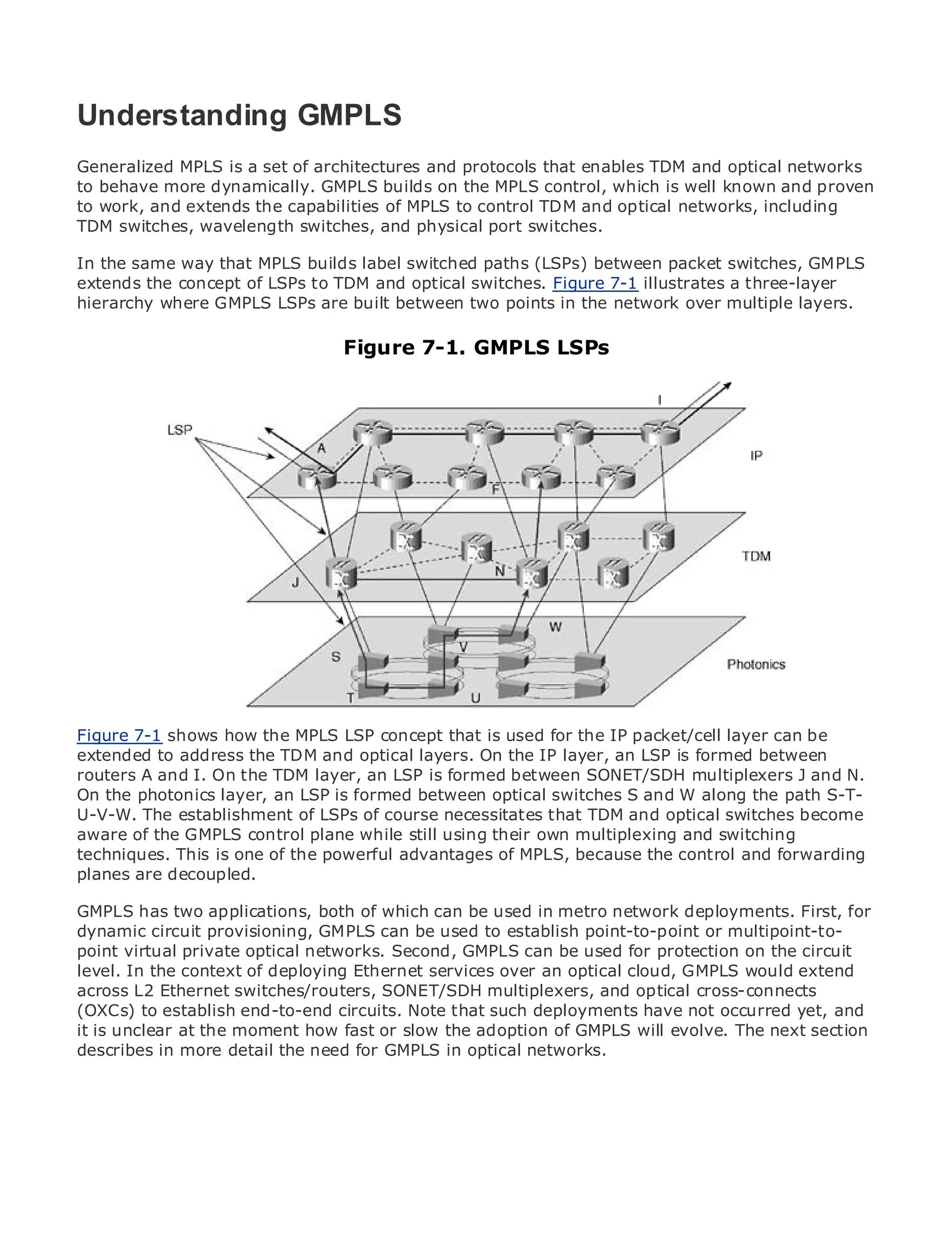 Understanding GMPLS
Generalized MPLS is a set of architectures and protocols that enables TDM and optical networks
to behave more dynamically. GMPLS builds on the MPLS control, which is well known and proven
to work, and extends the capabilities of MPLS to control TDM and optical networks, including
•           Table of Contents
TDM switches, wavelength switches, and physical port switches.
•               Index
Metro Ethernet way that MPLS builds label switched paths (LSPs) between packet switches, GMPLS
In the same
extends the concept of LSPs to TDM and optical switches. Figure 7-1 illustrates a three-layer
BySam Halabi
hierarchy where GMPLS LSPs are built between two points in the network over multiple layers.
    Publisher: Cisco Press
    Pub Date: October 01, 2003   Figure 7-1. GMPLS LSPs
        ISBN: 1-58705-096-X
       Pages: 240




The definitive guide to Enterprise and Carrier Metro Ethernet applications.


      Discover the latest developments in metro networking, Ethernet, and MPLS services and
      what they can do for your organization

      Learn from the easy-to-read format that enables networking professionals of all levels to
      understand the concepts

      Gain from the experience of industry innovator and best-selling Cisco Press author, Sam
      Halabi, author of Internet Routing Architectures

Metro networks will emerge as the next area that is used for the IP packet/cell layer can be
Figure 7-1 shows how the MPLS LSP concept of growth for the networking industry and will
represent to major shift in howand optical layers. offered to businesses and residential customers.
extended a address the TDM data services are On the IP layer, an LSP is formed between
The metro hasI. On the TDMalayer, an LSPenvironment for delivering data services because it has
routers A and always been challenging is formed between SONET/SDH multiplexers J and N.
been built to handle the an LSP is formed between optical switches forand W along thewill have to
On the photonics layer, stringent reliability and availability needs S voice. Carriers path S-T-
go through fundamental shifts to equip the metro for next-generation data services demanded
U-V-W. The establishment of LSPs of course necessitates that TDM and optical switches become
by enterpriseGMPLS control plane while still using their own multiplexing and switching
aware of the customers and consumers. This is not only a technology shift, but also a shift in the
operational and business model that will allow the incumbent carriersthe transform the metro to
techniques. This is one of the powerful advantages of MPLS, because to control and forwarding
offer enhanced data services.
planes are decoupled.

Metro Ethernet from Cisco Press looks at the deployment of metro data services from a holistic
GMPLS has two applications, both of which can be used in metro network deployments. First, for
view. It describes the current GMPLS can be is based establishtechnology, andor multipoint-to-
dynamic circuit provisioning, metro, which used to on TDM point-to-point discusses the
drivers and challenges carriers will face in transforming the metro to address data services.
point virtual private optical networks. Second, GMPLS can be used for protection on the circuit
level. In the context of deploying Ethernet services over an optical cloud, GMPLS would extend
Metro Ethernet discusses the adoption of metro Ethernet services and how that has led carriers
across L2 Ethernet switches/routers, SONET/SDH multiplexers, and optical cross-connects
to the delivery of metro data services. With a that such deployments have not occurred yet, and
(OXCs) to establish end-to-end circuits. Note changing mix of transport technologies, the book
thenunclear at the moment emergingor slow the adoption of GMPLS will virtual private networks
it is examines current and how fast trends, and delves into the role of evolve. The next section
(VPN), virtual private local area networks (VLAN), virtual private LAN services (VPLS), traffic
describes in more detail the need for GMPLS in optical networks.
engineering, and MPLS and Generalized MPLS (GMPLS).
 