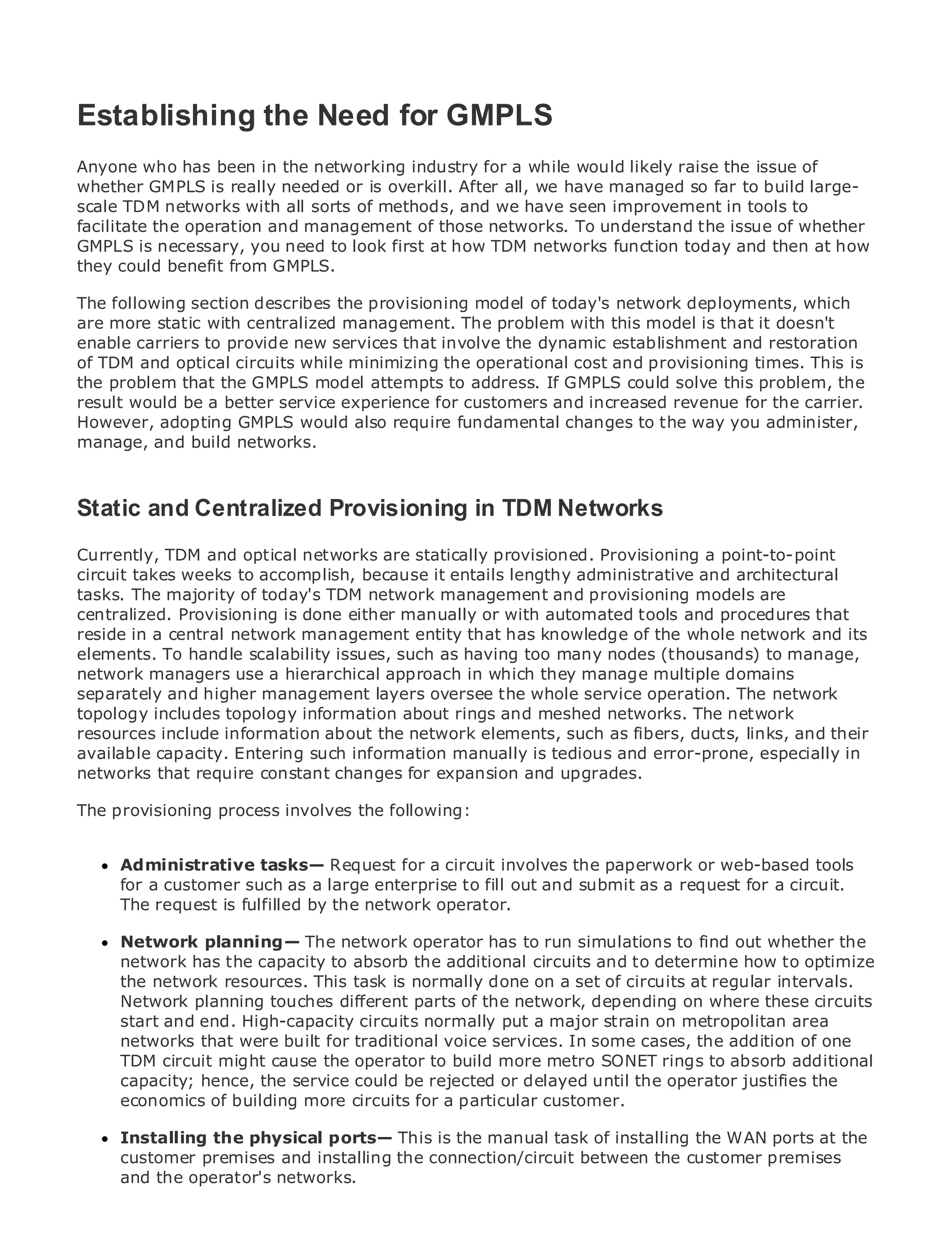 Establishing the Need for GMPLS
Anyone who has been in the networking industry for a while would likely raise the issue of
whether GMPLS is really needed or is overkill. After all, we have managed so far to build large-
scale TDM networks with all sorts of methods, and we have seen improvement in tools to
•
facilitate the Table of Contents management of those networks. To understand the issue of whether
                operation and
•              Index
GMPLS is necessary, you need to look first at how TDM networks function today and then at how
Metro could benefit from GMPLS.
they Ethernet
BySam Halabi
The following section describes the provisioning model of today's network deployments, which
are more static with centralized management. The problem with this model is that it doesn't
    Publisher: Cisco Press
enable carriers to provide new services that involve the dynamic establishment and restoration
of TDMDate: October 01, 2003 while minimizing the operational cost and provisioning times. This is
    Pub
          and optical circuits
        ISBN: 1-58705-096-X
the problem that the GMPLS model attempts to address. If GMPLS could solve this problem, the
result Pages: 240 a better service experience for customers and increased revenue for the carrier.
        would be
However, adopting GMPLS would also require fundamental changes to the way you administer,
manage, and build networks.



The definitive guide to Enterprise and Carrier Metro TDM Networks
Static and Centralized Provisioning in Ethernet applications.
Currently, TDM and optical networks are statically provisioned. Provisioning a point-to-point
      Discover the latest developments in metro networking, Ethernet, and MPLS services and
circuit takes weeks to accomplish, because it entails lengthy administrative and architectural
      what they can do for your organization
tasks. The majority of today's TDM network management and provisioning models are
centralized.from the easy-to-read format that enables networking professionals of all levels to
      Learn Provisioning is done either manually or with automated tools and procedures that
reside in a central network management entity that has knowledge of the whole network and its
      understand the concepts
elements. To handle scalability issues, such as having too many nodes (thousands) to manage,
network managers use a hierarchical approach in which they manageCisco Press author, Sam
      Gain from the experience of industry innovator and best-selling multiple domains
separately and higher management layers oversee the whole service operation. The network
      Halabi, author of Internet Routing Architectures
topology includes topology information about rings and meshed networks. The network
Metro networks will emerge as the next area of growth for the networking industry and and their
resources include information about the network elements, such as fibers, ducts, links, will
represent capacity. shift in how data services are offeredis tedious and error-prone, especially in
available a major Entering such information manually to businesses and residential customers.
The metro hasrequire constant changes for expansion and delivering data services because it has
networks that always been a challenging environment for upgrades.
been built to handle the stringent reliability and availability needs for voice. Carriers will have to
The provisioning process involves the following:
go through fundamental shifts to equip the metro for next-generation data services demanded
by enterprise customers and consumers. This is not only a technology shift, but also a shift in the
operational and business model that will allow the incumbent carriers to transform the metro to
offer Administrative tasks— Request for a circuit involves the paperwork or web-based tools
      enhanced data services.
      for a customer such as a large enterprise to fill out and submit as a request for a circuit.
MetroThe request is fulfilled by the network operator.
       Ethernet from Cisco Press looks at the deployment of metro data services from a holistic
view. It describes the current metro, which is based on TDM technology, and discusses the
drivers and challenges carriers will face in transforming the metro to address data services. the
      Network planning— The network operator has to run simulations to find out whether
      network has the capacity to absorb the additional circuits and to determine how to optimize
Metrothe network resources. This task is normally done on a set ofand how at regular intervals.
       Ethernet discusses the adoption of metro Ethernet services circuits that has led carriers
to the deliveryplanning touches different partschanging mix of transport technologies, the circuits
      Network of metro data services. With a of the network, depending on where these book
then examines end. High-capacity circuits normally put ainto the role of virtual private networks
      start and current and emerging trends, and delves major strain on metropolitan area
(VPN), virtual private local area networks (VLAN), services. In some cases, the(VPLS), traffic
      networks that were built for traditional voice virtual private LAN services addition of one
engineering, and might and Generalized MPLSbuild more metro SONET rings to absorb additional
      TDM circuit MPLS cause the operator to (GMPLS).
      capacity; hence, the service could be rejected or delayed until the operator justifies the
      economics of building more circuits for a particular customer.

     Installing the physical ports— This is the manual task of installing the WAN ports at the
     customer premises and installing the connection/circuit between the customer premises
     and the operator's networks.
 