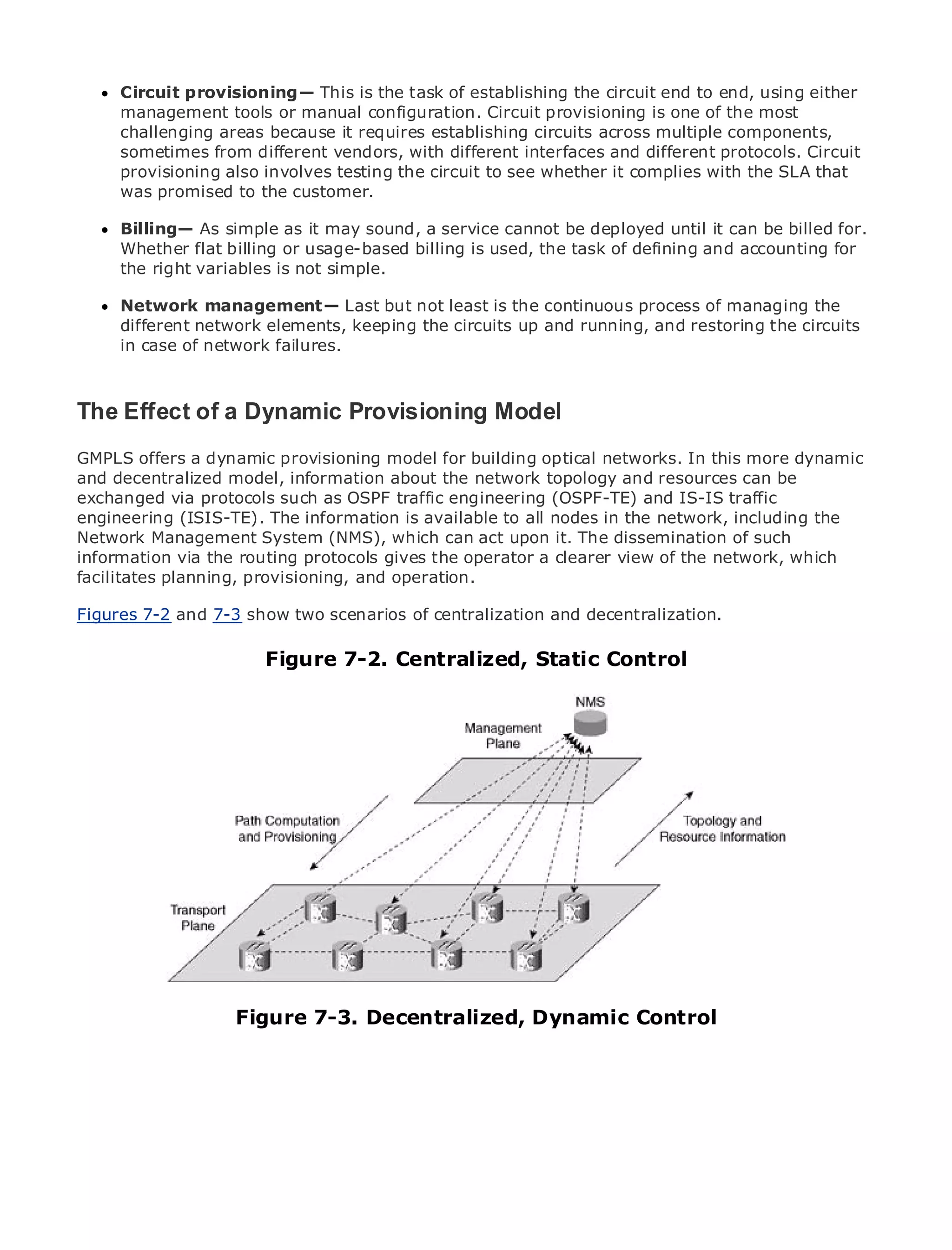 Circuit provisioning— This is the task of establishing the circuit end to end, using either
      management tools or manual configuration. Circuit provisioning is one of the most
      challenging areas because it requires establishing circuits across multiple components,
      sometimes from different vendors, with different interfaces and different protocols. Circuit
      provisioning also involves testing the circuit to see whether it complies with the SLA that
      was promised to the customer.
•
      Billing— As of Contents it may sound, a service cannot be deployed until it can be billed for.
               Table
                     simple as
•              Index
      Whether flat billing or usage-based billing is used, the task of defining and accounting for
Metro the right variables is not simple.
      Ethernet

BySam Halabi
      Network management— Last but not least is the continuous process of managing the
      different network elements, keeping the circuits up and running, and restoring the circuits
    Publisher: Cisco Press
      in case of network failures.
    Pub Date: October 01, 2003
       ISBN: 1-58705-096-X
      Pages: 240
The Effect of a Dynamic Provisioning Model
GMPLS offers a dynamic provisioning model for building optical networks. In this more dynamic
and decentralized model, information about the network topology and resources can be
exchanged via protocols such as OSPF traffic engineering (OSPF-TE) and IS-IS traffic
The definitive guide to Enterprise and Carrier Metro Ethernet applications.
engineering (ISIS-TE). The information is available to all nodes in the network, including the
Network Management System (NMS), which can act upon it. The dissemination of such
information via the routing protocols gives the operator a clearer view and MPLS services and
       Discover the latest developments in metro networking, Ethernet, of the network, which
facilitates planning, do for your organization
       what they can provisioning, and operation.

Figures 7-2 from 7-3 show two scenarios of centralization and decentralization. of all levels to
     Learn and the easy-to-read format that enables networking professionals
     understand the concepts
                           Figure 7-2. Centralized, Static Control
      Gain from the experience of industry innovator and best-selling Cisco Press author, Sam
      Halabi, author of Internet Routing Architectures

Metro networks will emerge as the next area of growth for the networking industry and will
represent a major shift in how data services are offered to businesses and residential customers.
The metro has always been a challenging environment for delivering data services because it has
been built to handle the stringent reliability and availability needs for voice. Carriers will have to
go through fundamental shifts to equip the metro for next-generation data services demanded
by enterprise customers and consumers. This is not only a technology shift, but also a shift in the
operational and business model that will allow the incumbent carriers to transform the metro to
offer enhanced data services.

Metro Ethernet from Cisco Press looks at the deployment of metro data services from a holistic
view. It describes the current metro, which is based on TDM technology, and discusses the
drivers and challenges carriers will face in transforming the metro to address data services.

Metro Ethernet discusses the adoption of metro Ethernet services and how that has led carriers
to the delivery of metro data services. With a changing mix of transport technologies, the book
                    Figure 7-3. Decentralized, Dynamic Control
then examines current and emerging trends, and delves into the role of virtual private networks
(VPN), virtual private local area networks (VLAN), virtual private LAN services (VPLS), traffic
engineering, and MPLS and Generalized MPLS (GMPLS).
 