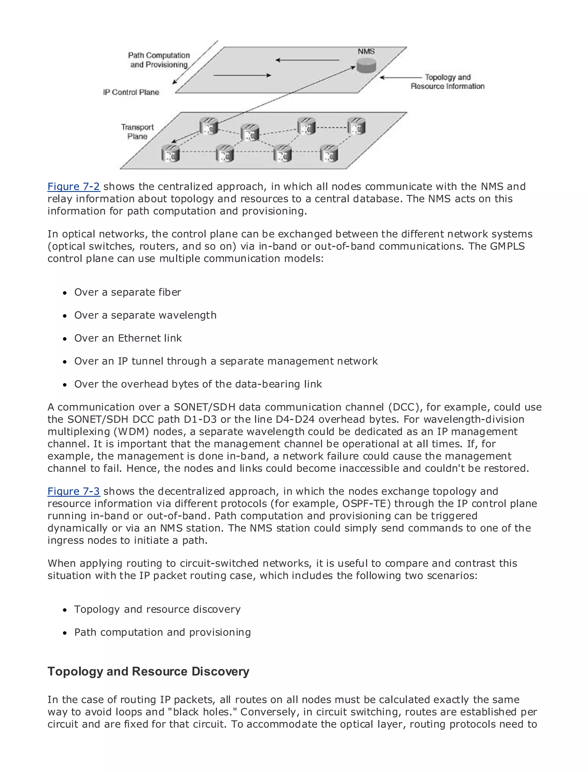 •                Table of Contents
•                Index
Metro Ethernet

BySam Halabi
Figure 7-2 shows the centralized approach, in which all nodes communicate with the NMS and
relay information about topology and resources to a central database. The NMS acts on this
    Publisher: Cisco Press
information for path computation and provisioning.
    Pub Date: October 01, 2003
In optical networks, the control plane can be exchanged between the different network systems
       ISBN: 1-58705-096-X
(optical switches, routers, and so on) via in-band or out-of-band communications. The GMPLS
      Pages: 240
control plane can use multiple communication models:


      Over a separate fiber

The definitive guide to Enterprise and Carrier Metro Ethernet applications.
     Over a separate wavelength

      Over an Ethernet link
      Discover the latest developments in metro networking, Ethernet, and MPLS services and
      what an IPcan do for your organization
      Over they tunnel through a separate management network

      Learnthe overhead bytes of the data-bearing link networking professionals of all levels to
      Over from the easy-to-read format that enables
      understand the concepts
A communication over a SONET/SDH data communication channel (DCC), for example, could use
the SONET/SDHthe experience of industry innovator and best-selling Cisco Press author, Sam
      Gain from DCC path D1-D3 or the line D4-D24 overhead bytes. For wavelength-division
multiplexing (WDM) of Internet Routing wavelength could be dedicated as an IP management
      Halabi, author nodes, a separate Architectures
channel. It is important that the management channel be operational at all times. If, for
Metro networks will emergeis done next areaa network failure could cause the management
example, the management as the in-band, of growth for the networking industry and will
represent a major shiftthehow data services are offered to businesses and couldn't be customers.
channel to fail. Hence, in nodes and links could become inaccessible and residential restored.
The metro has always been a challenging environment for delivering data services because it has
been built to handle the stringent reliability and availabilitynodes exchange topology will have to
Figure 7-3 shows the decentralized approach, in which the needs for voice. Carriers and
go through fundamental shifts to equip the metro for next-generation data services control plane
resource information via different protocols (for example, OSPF-TE) through the IP demanded
by enterprise customers and consumers. This is notand provisioning can be triggereda shift in the
running in-band or out-of-band. Path computation only a technology shift, but also
operational andvia an NMS station. The NMS station could simply sendto transformto one of the
dynamically or business model that will allow the incumbent carriers commands the metro to
offer enhanced data services.
ingress nodes to initiate a path.

Metro Ethernet routing to circuit-switchedthe deployment useful to compare and contrast this
When applying from Cisco Press looks at networks, it is of metro data services from a holistic
view. It describes IP packet routing case, which includes the following two scenarios: the
situation with the the current metro, which is based on TDM technology, and discusses
drivers and challenges carriers will face in transforming the metro to address data services.

MetroTopology and resource discovery of metro Ethernet services and how that has led carriers
       Ethernet discusses the adoption
to the delivery of metro data services. With a changing mix of transport technologies, the book
      Path computation and provisioning
then examines current and emerging trends, and delves into the role of virtual private networks
(VPN), virtual private local area networks (VLAN), virtual private LAN services (VPLS), traffic
engineering, and MPLS and Generalized MPLS (GMPLS).
Topology and Resource Discovery

In the case of routing IP packets, all routes on all nodes must be calculated exactly the same
way to avoid loops and "black holes." Conversely, in circuit switching, routes are established per
circuit and are fixed for that circuit. To accommodate the optical layer, routing protocols need to
 