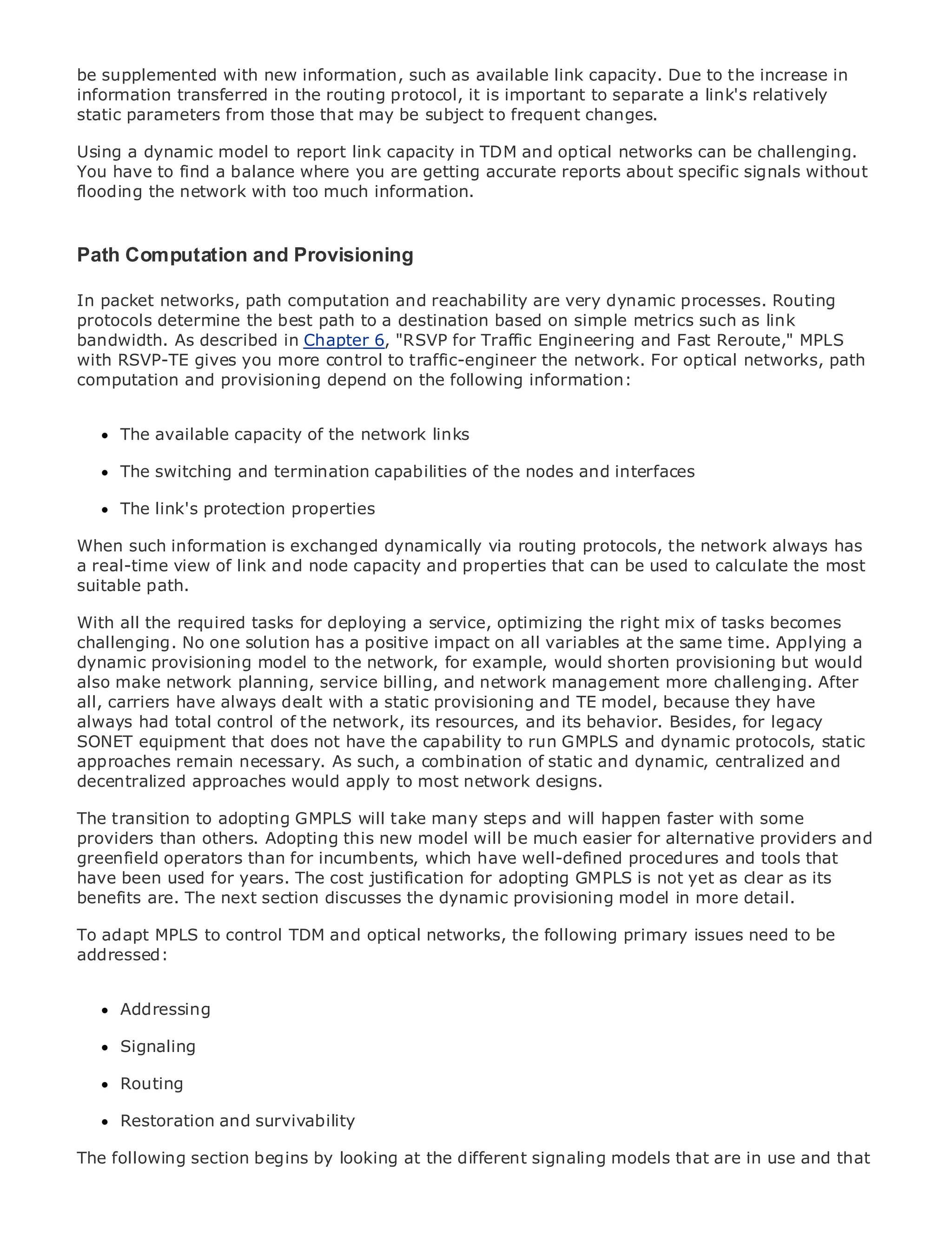 be supplemented with new information, such as available link capacity. Due to the increase in
information transferred in the routing protocol, it is important to separate a link's relatively
static parameters from those that may be subject to frequent changes.

Using a dynamic model to report link capacity in TDM and optical networks can be challenging.
You have to find a balance where you are getting accurate reports about specific signals without
flooding the network with too much information.
•              Table of Contents
•              Index
Path Ethernet
Metro Computation and Provisioning

BySam Halabi
In packet networks, path computation and reachability are very dynamic processes. Routing
protocols determine the best path to a destination based on simple metrics such as link
bandwidth. Cisco Press
   Publisher:
              As described in Chapter 6, "RSVP for Traffic Engineering and Fast Reroute," MPLS
    Pub Date: October 01, 2003
with RSVP-TE gives you more control to traffic-engineer the network. For optical networks, path
computation and provisioning depend on the following information:
       ISBN: 1-58705-096-X
      Pages: 240

     The available capacity of the network links

     The switching and termination capabilities of the nodes and interfaces

The definitive guide to Enterprise and Carrier Metro Ethernet applications.
     The link's protection properties

When such information is exchanged dynamically via routing protocols, the network always has
a real-time view oflatestand node capacitymetro networking, Ethernet,used to calculate the most
     Discover the link developments in and properties that can be and MPLS services and
suitable path. can do for your organization
     what they

With all the from the easy-to-read formata service, optimizing the right mix of tasks becomes
      Learn required tasks for deploying that enables networking professionals of all levels to
      understand the concepts
challenging. No one solution has a positive impact on all variables at the same time. Applying a
dynamic provisioning model to the network, for example, would shorten provisioning but would
also make from the planning, service billing, and network best-selling Cisco Press author, Sam
      Gain network experience of industry innovator and management more challenging. After
      Halabi, author of Internet Routing Architectures
all, carriers have always dealt with a static provisioning and TE model, because they have
always had total control of the network, its resources, and its behavior. Besides, for legacy
Metro networks will emerge as the next area of growth for the networking industry and will
SONET equipment that does not have the capability to run GMPLS and dynamic protocols, static
represent a major shift in how data services are offered to businesses and residential customers.
approaches remain necessary. As such, a combination of static and dynamic, centralized and
The metro has always been a challenging environment for delivering data services because it has
decentralized approaches would apply to most network designs.
been built to handle the stringent reliability and availability needs for voice. Carriers will have to
go through fundamental shifts to equip the many steps and will happen faster with some
The transition to adopting GMPLS will take metro for next-generation data services demanded
by enterprise customers and consumers. This is will only a technology shift, but also a shift in the
providers than others. Adopting this new model not be much easier for alternative providers and
operational and business model that will allow the incumbent carriers to transform tools that to
greenfield operators than for incumbents, which have well-defined procedures and the metro
offer enhanced datayears. The cost justification for adopting GMPLS is not yet as clear as its
have been used for services.
benefits are. The next section discusses the dynamic provisioning model in more detail.
Metro Ethernet from Cisco Press looks at the deployment of metro data services from a holistic
view. It describes control TDMmetro, which is based on TDM technology, and discusses to be
To adapt MPLS to the current and optical networks, the following primary issues need the
drivers and challenges carriers will face in transforming the metro to address data services.
addressed:
Metro Ethernet discusses the adoption of metro Ethernet services and how that has led carriers
to the delivery of metro data services. With a changing mix of transport technologies, the book
      Addressing
then examines current and emerging trends, and delves into the role of virtual private networks
(VPN), virtual private local area networks (VLAN), virtual private LAN services (VPLS), traffic
      Signaling
engineering, and MPLS and Generalized MPLS (GMPLS).
      Routing

     Restoration and survivability

The following section begins by looking at the different signaling models that are in use and that
 