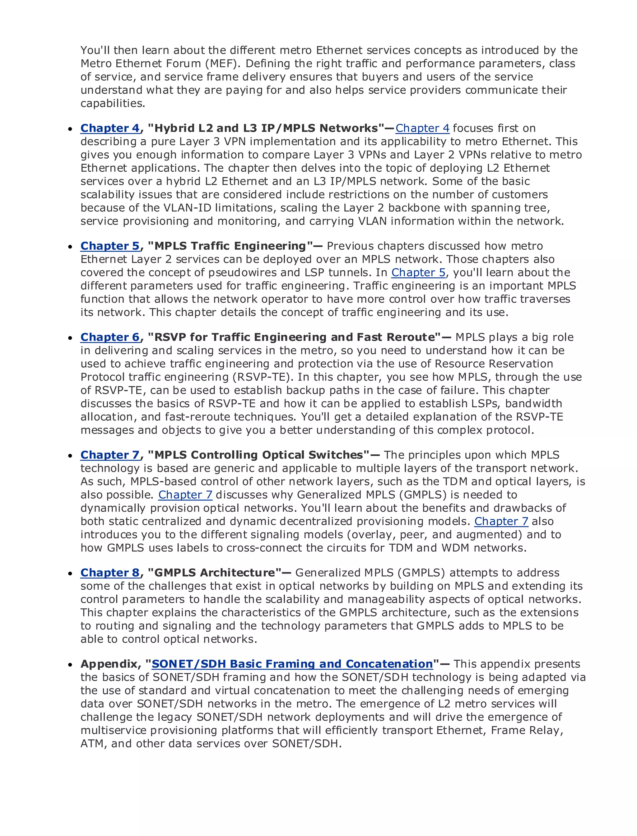 You'll then learn about the different metro Ethernet services concepts as introduced by the
     Metro Ethernet Forum (MEF). Defining the right traffic and performance parameters, class
     of service, and service frame delivery ensures that buyers and users of the service
     understand what they are paying for and also helps service providers communicate their
     capabilities.

      Chapter 4, "Hybrid L2 and L3 IP/MPLS Networks"— Chapter 4 focuses first on
      describing a pure Layer 3 VPN implementation and its applicability to metro Ethernet. This
•              Table of Contents
      gives you enough information to compare Layer 3 VPNs and Layer 2 VPNs relative to metro
•              Index
      Ethernet applications. The chapter then delves into the topic of deploying L2 Ethernet
Metro Ethernet
      services over a hybrid L2 Ethernet and an L3 IP/MPLS network. Some of the basic
BySamscalability issues that are considered include restrictions on the number of customers
       Halabi
      because of the VLAN-ID limitations, scaling the Layer 2 backbone with spanning tree,
      service provisioning and monitoring, and carrying VLAN information within the network.
   Publisher: Cisco Press
   Pub Date: October 01, 2003
     Chapter 5, "MPLS Traffic Engineering"— Previous chapters discussed how metro
       ISBN: 1-58705-096-X
     Ethernet Layer 2 services can be deployed over an MPLS network. Those chapters also
      Pages: 240
     covered the concept of pseudowires and LSP tunnels. In Chapter 5, you'll learn about the
     different parameters used for traffic engineering. Traffic engineering is an important MPLS
     function that allows the network operator to have more control over how traffic traverses
     its network. This chapter details the concept of traffic engineering and its use.

The definitive guide to Enterprise and Carrier Metro Ethernet Reroute"— MPLS plays a big role
     Chapter 6, "RSVP for Traffic Engineering and Fast applications.
     in delivering and scaling services in the metro, so you need to understand how it can be
     used to achieve traffic engineering and protection via the use of Resource Reservation
     Discover traffic engineering (RSVP-TE). In this chapter, Ethernet, and MPLS through the use
     Protocol the latest developments in metro networking, you see how MPLS, services and
     what they can do for your organization
     of RSVP-TE, can be used to establish backup paths in the case of failure. This chapter
     discusses the basics of RSVP-TE and how it can be applied to establish LSPs, bandwidth
     Learn fromand fast-reroute techniques. You'll getnetworkingexplanation of of all levels to
     allocation, the easy-to-read format that enables a detailed professionals the RSVP-TE
     understand the concepts give you a better understanding of this complex protocol.
     messages and objects to

     Gain from the experience of industry innovator and best-selling Cisco upon which MPLS
     Chapter 7, "MPLS Controlling Optical Switches"— The principles Press author, Sam
     Halabi, author of Internet Routing Architecturesto multiple layers of the transport network.
     technology is based are generic and applicable
      As such, MPLS-based control of other network layers, such as the TDM and optical layers, is
Metro networks will Chapter 7 discusses why Generalized MPLS networking industryto
      also possible. emerge as the next area of growth for the (GMPLS) is needed and will
represent a majorprovision optical networks.are offered to businesses and residential customers.
      dynamically shift in how data services You'll learn about the benefits and drawbacks of
The metro static centralized and dynamic decentralized for deliveringmodels. Chapter 7 also it has
      both has always been a challenging environment provisioning data services because
been introduces you the stringent reliability and availability needs forand augmented) and to to
      built to handle to the different signaling models (overlay, peer, voice. Carriers will have
go through fundamental shifts to equip the metro circuits for TDM and data services demanded
      how GMPLS uses labels to cross-connect the for next-generation WDM networks.
by enterprise customers and consumers. This is not only a technology shift, but also a shift in the
operational and business model that will allow the incumbent carriers to attempts to address to
      Chapter 8, "GMPLS Architecture"— Generalized MPLS (GMPLS) transform the metro
offer some of the challenges that exist in optical networks by building on MPLS and extending its
      enhanced data services.
     control parameters to handle the scalability and manageability aspects of optical networks.
MetroThis chapter explains Press looks at the deployment of architecture, such asfromextensions
      Ethernet from Cisco the characteristics of the GMPLS metro data services the a holistic
view.to routing and signaling and thewhich is based on TDM technology, and discusses the be
      It describes the current metro, technology parameters that GMPLS adds to MPLS to
drivers and challenges carriers will face in transforming the metro to address data services.
     able to control optical networks.
MetroAppendix, "SONET/SDH Basic Framing Ethernet services and how that has led carriers
       Ethernet discusses the adoption of metro and Concatenation"— This appendix presents
to the delivery of metro data services. With a changing mix of transport technologies,adapted via
      the basics of SONET/SDH framing and how the SONET/SDH technology is being the book
then examines current and emergingconcatenation to meet the challenging needs of emerging
      the use of standard and virtual trends, and delves into the role of virtual private networks
(VPN), virtual private local area networks (VLAN), virtual private LAN services (VPLS), traffic
      data over SONET/SDH networks in the metro. The emergence of L2 metro services will
engineering, and MPLS and Generalized MPLS (GMPLS).
      challenge the legacy SONET/SDH network deployments and will drive the emergence of
     multiservice provisioning platforms that will efficiently transport Ethernet, Frame Relay,
     ATM, and other data services over SONET/SDH.
 