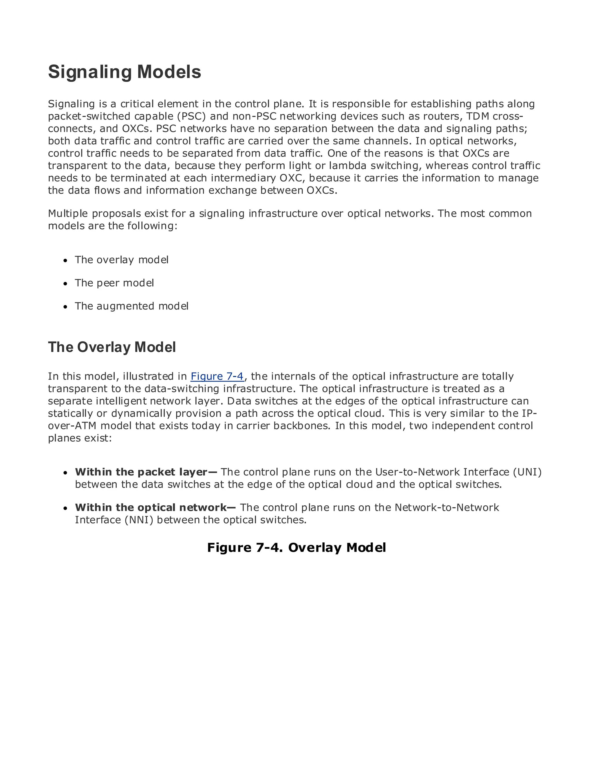 Signaling Models
Signaling is a critical element in the control plane. It is responsible for establishing paths along
packet-switched capable (PSC) and non-PSC networking devices such as routers, TDM cross-
connects, and OXCs. PSC networks have no separation between the data and signaling paths;
•             Table of Contents
both data traffic and control traffic are carried over the same channels. In optical networks,
•             Index
control traffic needs to be separated from data traffic. One of the reasons is that OXCs are
Metro Ethernetto the data, because they perform light or lambda switching, whereas control traffic
transparent
needs to be
BySam Halabi terminated at each intermediary OXC, because it carries the information to manage
the data flows and information exchange between OXCs.
   Publisher: Cisco Press
Multiple proposals exist for a signaling infrastructure over optical networks. The most common
models are October 01, 2003
   Pub Date:
             the following:
       ISBN: 1-58705-096-X
      Pages: 240
     The overlay model

     The peer model

     The augmented model
The definitive guide to Enterprise and Carrier Metro Ethernet applications.


The Discover the latest developments in metro networking, Ethernet, and MPLS services and
    Overlay Model
      what they can do for your organization
In this model, illustrated in Figure 7-4, the internals of the optical infrastructure are totally
transparentfrom the easy-to-read infrastructure. The optical infrastructure is treated as a to
      Learn to the data-switching format that enables networking professionals of all levels
      understand the concepts
separate intelligent network layer. Data switches at the edges of the optical infrastructure can
statically or dynamically provision a path across the optical cloud. This is very similar to the IP-
      Gain from the experience of industry innovator and best-selling Cisco Press author, Sam
over-ATM model that exists today in carrier backbones. In this model, two independent control
      Halabi, author of Internet Routing Architectures
planes exist:
Metro networks will emerge as the next area of growth for the networking industry and will
represent a majorpacket layer— The controlare offered to businesses and residential customers.
      Within the shift in how data services plane runs on the User-to-Network Interface (UNI)
The metro hasthe databeen a challenging environment for cloud and the optical switches. it has
      between always switches at the edge of the optical delivering data services because
been built to handle the stringent reliability and availability needs for voice. Carriers will have to
go through fundamental shifts to equip the metroplane runs on the Network-to-Network
      Within the optical network— The control for next-generation data services demanded
by enterprise customers and consumers. This is not only a technology shift, but also a shift in the
      Interface (NNI) between the optical switches.
operational and business model that will allow the incumbent carriers to transform the metro to
offer enhanced data services.
                                Figure 7-4. Overlay Model
Metro Ethernet from Cisco Press looks at the deployment of metro data services from a holistic
view. It describes the current metro, which is based on TDM technology, and discusses the
drivers and challenges carriers will face in transforming the metro to address data services.

Metro Ethernet discusses the adoption of metro Ethernet services and how that has led carriers
to the delivery of metro data services. With a changing mix of transport technologies, the book
then examines current and emerging trends, and delves into the role of virtual private networks
(VPN), virtual private local area networks (VLAN), virtual private LAN services (VPLS), traffic
engineering, and MPLS and Generalized MPLS (GMPLS).
 
