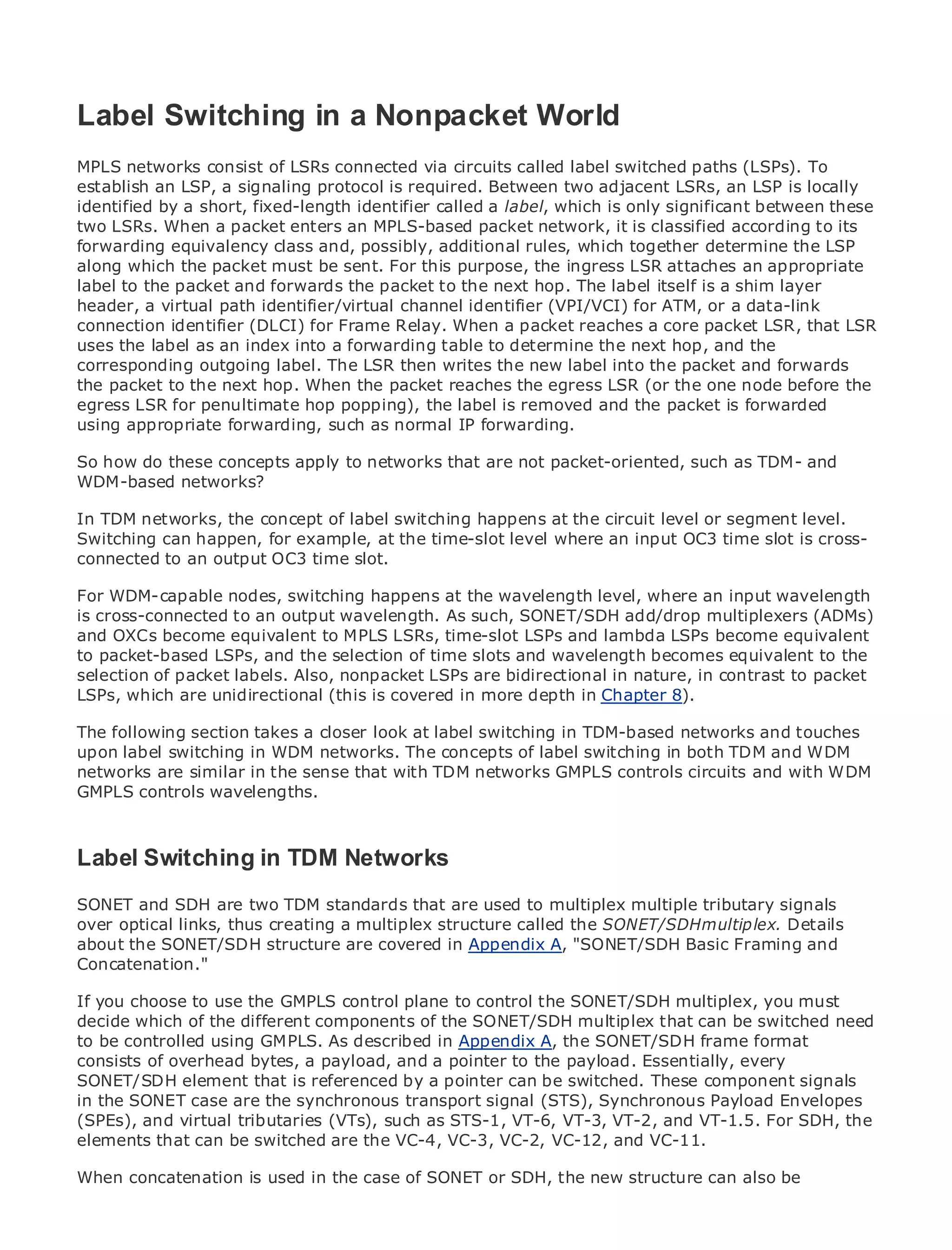 Label Switching in a Nonpacket World
MPLS networks consist of LSRs connected via circuits called label switched paths (LSPs). To
establish an LSP, a signaling protocol is required. Between two adjacent LSRs, an LSP is locally
identified by a short, fixed-length identifier called a label, which is only significant between these
•              Table of Contents
two LSRs. When a packet enters an MPLS-based packet network, it is classified according to its
•              Index
forwarding equivalency class and, possibly, additional rules, which together determine the LSP
Metro Ethernet the packet must be sent. For this purpose, the ingress LSR attaches an appropriate
along which
label Halabi
BySamto the packet and forwards the packet to the next hop. The label itself is a shim layer
header, a virtual path identifier/virtual channel identifier (VPI/VCI) for ATM, or a data-link
connection identifier (DLCI) for Frame Relay. When a packet reaches a core packet LSR, that LSR
   Publisher: Cisco Press
uses the label as an index into a forwarding table to determine the next hop, and the
    Pub Date: October 01, 2003
corresponding outgoing label. The LSR then writes the new label into the packet and forwards
        ISBN: 1-58705-096-X
the packet to the next hop. When the packet reaches the egress LSR (or the one node before the
egress LSR 240 penultimate hop popping), the label is removed and the packet is forwarded
       Pages: for
using appropriate forwarding, such as normal IP forwarding.

So how do these concepts apply to networks that are not packet-oriented, such as TDM- and
WDM-based networks?
The definitive guide to Enterprise and Carrier Metro Ethernet applications.
In TDM networks, the concept of label switching happens at the circuit level or segment level.
Switching can happen, for example, at the time-slot level where an input OC3 time slot is cross-
connected to an output OC3 time slot. in metro networking, Ethernet, and MPLS services and
      Discover the latest developments
      what they can do for your organization
For WDM-capable nodes, switching happens at the wavelength level, where an input wavelength
is cross-connected toeasy-to-read format that enablesSONET/SDH professionals of all levels to
      Learn from the an output wavelength. As such, networking add/drop multiplexers (ADMs)
and OXCs become equivalent to MPLS LSRs, time-slot LSPs and lambda LSPs become equivalent
      understand the concepts
to packet-based LSPs, and the selection of time slots and wavelength becomes equivalent to the
selection of packet labels. Also,of industry innovator bidirectional in nature, Press author, Sam
      Gain from the experience nonpacket LSPs are and best-selling Cisco in contrast to packet
LSPs,Halabi, are unidirectional (this is covered in more depth in Chapter 8).
       which author of Internet Routing Architectures

The following section takes as the look at label switching the networking industry and will
Metro networks will emergea closernext area of growth for in TDM-based networks and touches
upon label major shift WDM networks. The are offered to businesses and residential customers.
represent aswitching in in how data services concepts of label switching in both TDM and WDM
networks are similar in the a challenging environment for delivering data circuits because it has
The metro has always been sense that with TDM networks GMPLS controls servicesand with WDM
GMPLS controls wavelengths.
been built to handle the stringent reliability and availability needs for voice. Carriers will have to
go through fundamental shifts to equip the metro for next-generation data services demanded
by enterprise customers and consumers. This is not only a technology shift, but also a shift in the
operational and business model that will allow the incumbent carriers to transform the metro to
Label Switching in TDM Networks
offer enhanced data services.

SONET and SDH are two TDM standards that deployment multiplexdata services from signals
Metro Ethernet from Cisco Press looks at the are used to of metro multiple tributary a holistic
over optical links, the current metro, which is based on TDMthe SONET/SDH multiplex. Details
view. It describes thus creating a multiplex structure called technology, and discusses the
about the SONET/SDH carriers will face in transforming the metro to address data services.
drivers and challenges structure are covered in Appendix A, "SONET/SDH Basic Framing and
Concatenation."
Metro Ethernet discusses the adoption of metro Ethernet services and how that has led carriers
If the choose to metro GMPLS control plane to control the SONET/SDH multiplex, you must
to you delivery ofuse the data services. With a changing mix of transport technologies, the book
decide which of the different components of the SONET/SDH the role of virtual be switched need
then examines current and emerging trends, and delves into multiplex that can private networks
to be controlled using GMPLS. As described in Appendix A, the SONET/SDH frame format
(VPN), virtual private local area networks (VLAN), virtual private LAN services (VPLS), traffic
consists of overhead bytes, Generalized MPLS (GMPLS).
engineering, and MPLS and a payload, and a pointer to the payload. Essentially, every
SONET/SDH element that is referenced by a pointer can be switched. These component signals
in the SONET case are the synchronous transport signal (STS), Synchronous Payload Envelopes
(SPEs), and virtual tributaries (VTs), such as STS-1, VT-6, VT-3, VT-2, and VT-1.5. For SDH, the
elements that can be switched are the VC-4, VC-3, VC-2, VC-12, and VC-11.

When concatenation is used in the case of SONET or SDH, the new structure can also be
 