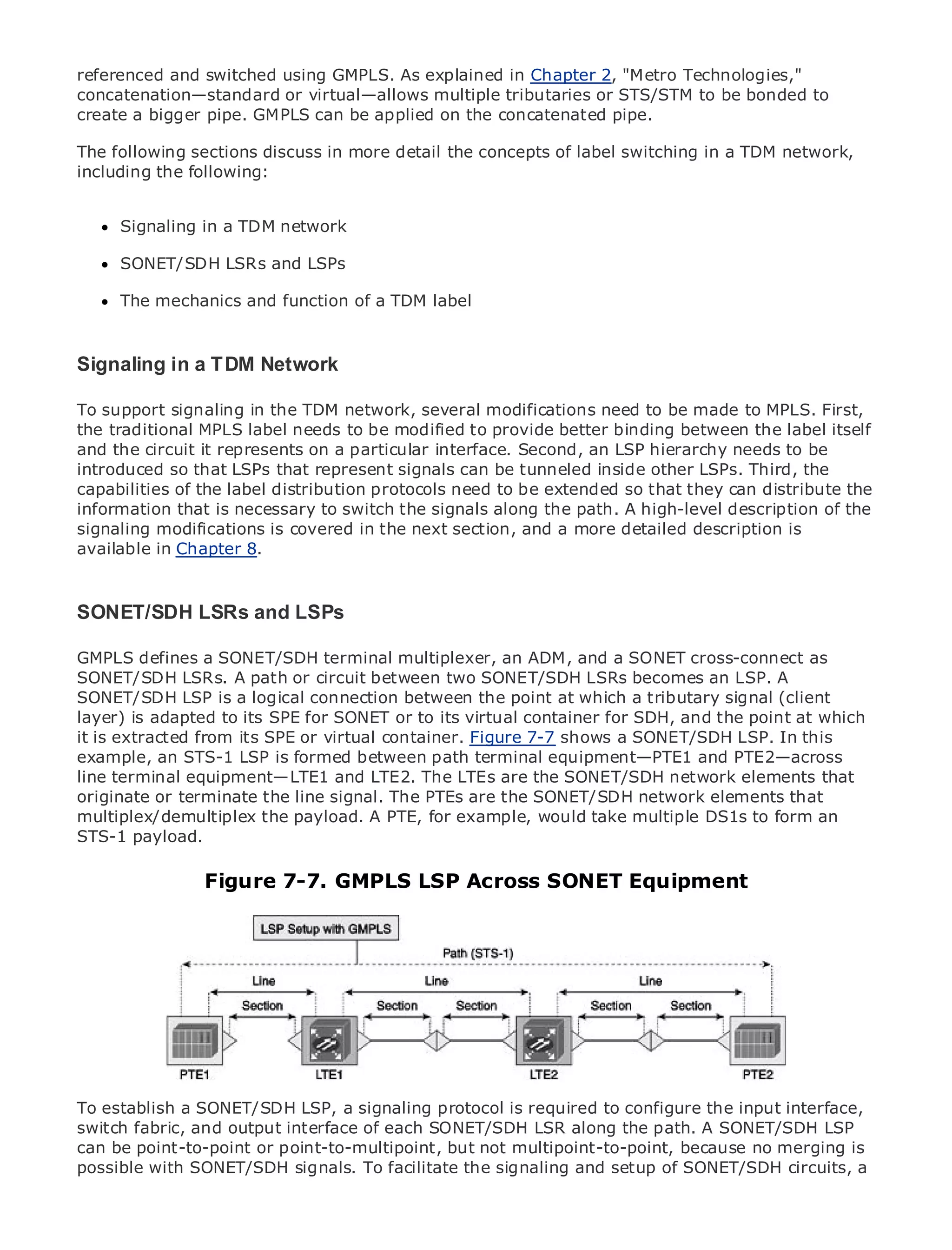 referenced and switched using GMPLS. As explained in Chapter 2, "Metro Technologies,"
concatenation—standard or virtual—allows multiple tributaries or STS/STM to be bonded to
create a bigger pipe. GMPLS can be applied on the concatenated pipe.

The following sections discuss in more detail the concepts of label switching in a TDM network,
including the following:


•     Signaling in of TDM network
              Table a Contents
•               Index
Metro SONET/SDH
      Ethernet          LSRs and LSPs
BySam Halabi
      The mechanics and function of a TDM label

    Publisher: Cisco Press
   Pub Date: October 01, 2003
Signaling in a TDM Network
        ISBN: 1-58705-096-X
       Pages: 240
To support signaling in the TDM network, several modifications need to be made to MPLS. First,
the traditional MPLS label needs to be modified to provide better binding between the label itself
and the circuit it represents on a particular interface. Second, an LSP hierarchy needs to be
introduced so that LSPs that represent signals can be tunneled inside other LSPs. Third, the
capabilities of the label distribution protocols need to be extended so that they can distribute the
The definitive guide to Enterprise and Carrier Metro Ethernet path. A high-level description of the
information that is necessary to switch the signals along the applications.
signaling modifications is covered in the next section, and a more detailed description is
available in Chapter 8.
      Discover the latest developments in metro networking, Ethernet, and MPLS services and
      what they can do for your organization

SONET/SDH LSRseasy-to-read format that enables networking professionals of all levels to
   Learn from the and LSPs
       understand the concepts
GMPLS defines a SONET/SDH terminal multiplexer, an ADM, and a SONET cross-connect as
SONET/SDH LSRs. A path or circuit between two SONET/SDH LSRs becomes an LSP. A Sam
       Gain from the experience of industry innovator and best-selling Cisco Press author,
SONET/SDH LSP is a logical connection Architecturespoint at which a tributary signal (client
       Halabi, author of Internet Routing between the
layer) is adapted to its SPE for SONET or to its virtual container for SDH, and the point at which
Metro networks will its SPE or virtual container. Figure 7-7 shows a SONET/SDH LSP. In will
it is extracted from emerge as the next area of growth for the networking industry and this
represent anmajor shift in how data services are terminalto businesses and residential customers.
example, a STS-1 LSP is formed between path offered equipment—PTE1 and PTE2—across
The terminal equipment—LTE1 and LTE2. The LTEs are for delivering data services because it has
line metro has always been a challenging environment the SONET/SDH network elements that
been built toterminate the line signal. The PTEs are the SONET/SDH networkCarriers will have to
originate or handle the stringent reliability and availability needs for voice. elements that
go through fundamental shifts to equip thefor example, would take multipleservices demanded
multiplex/demultiplex the payload. A PTE, metro for next-generation data DS1s to form an
by enterprise customers and consumers. This is not only a technology shift, but also a shift in the
STS-1 payload.
operational and business model that will allow the incumbent carriers to transform the metro to
offer enhanced data services.
                    Figure 7-7. GMPLS LSP Across SONET Equipment
Metro Ethernet from Cisco Press looks at the deployment of metro data services from a holistic
view. It describes the current metro, which is based on TDM technology, and discusses the
drivers and challenges carriers will face in transforming the metro to address data services.

Metro Ethernet discusses the adoption of metro Ethernet services and how that has led carriers
to the delivery of metro data services. With a changing mix of transport technologies, the book
then examines current and emerging trends, and delves into the role of virtual private networks
(VPN), virtual private local area networks (VLAN), virtual private LAN services (VPLS), traffic
engineering, and MPLS and Generalized MPLS (GMPLS).

To establish a SONET/SDH LSP, a signaling protocol is required to configure the input interface,
switch fabric, and output interface of each SONET/SDH LSR along the path. A SONET/SDH LSP
can be point-to-point or point-to-multipoint, but not multipoint-to-point, because no merging is
possible with SONET/SDH signals. To facilitate the signaling and setup of SONET/SDH circuits, a
 
