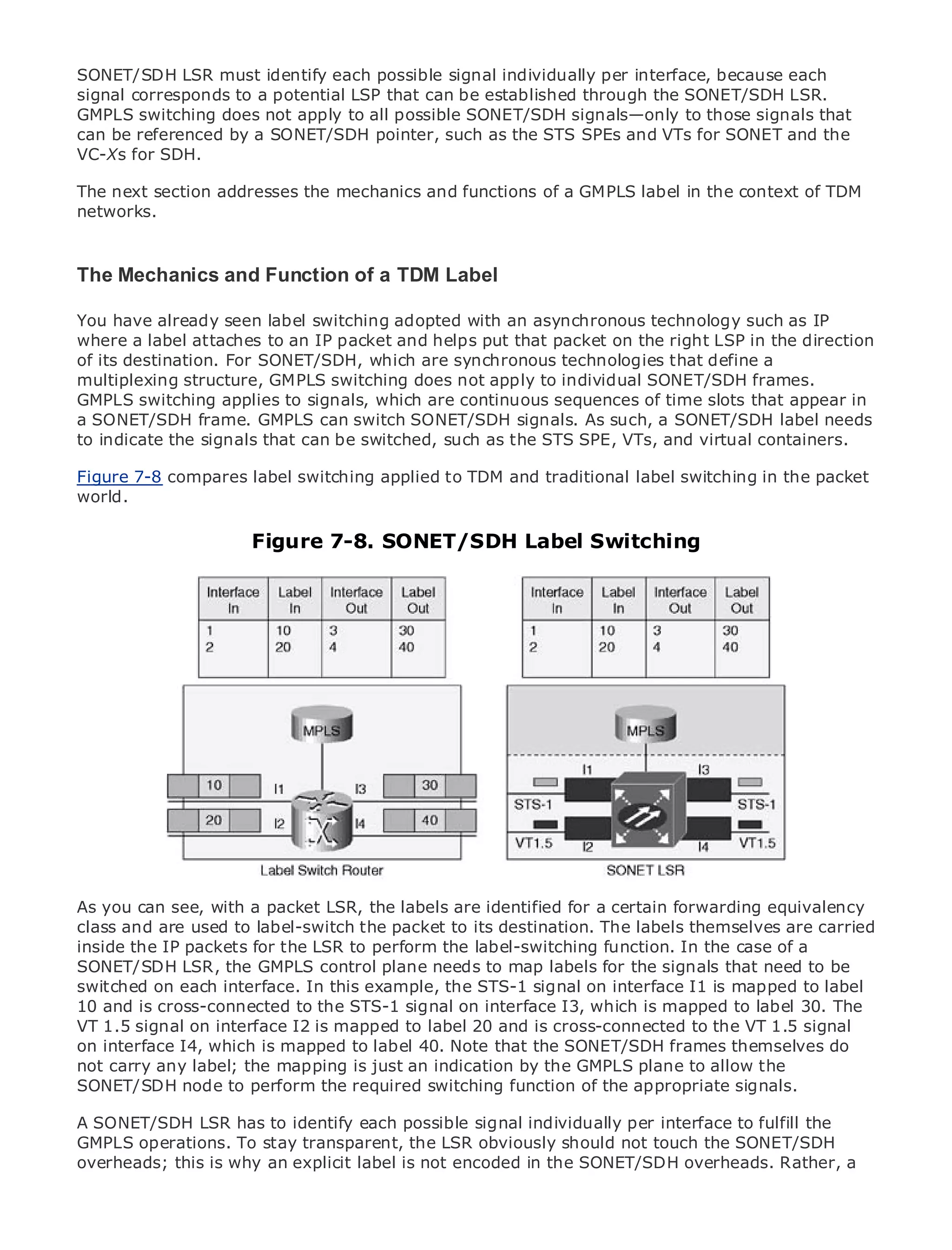 SONET/SDH LSR must identify each possible signal individually per interface, because each
signal corresponds to a potential LSP that can be established through the SONET/SDH LSR.
GMPLS switching does not apply to all possible SONET/SDH signals—only to those signals that
can be referenced by a SONET/SDH pointer, such as the STS SPEs and VTs for SONET and the
VC-Xs for SDH.

The next section addresses the mechanics and functions of a GMPLS label in the context of TDM
networks.
•                Table of Contents
•                Index
Metro Ethernet
The Mechanics and Function of a TDM Label
BySam Halabi

You have already seen label switching adopted with an asynchronous technology such as IP
    Publisher: Cisco Press
where a label attaches to an IP packet and helps put that packet on the right LSP in the direction
of its destination. 01, 2003
    Pub Date: October For SONET/SDH, which are synchronous technologies that define a
multiplexing structure, GMPLS switching does not apply to individual SONET/SDH frames.
        ISBN: 1-58705-096-X
GMPLS switching applies to signals, which are continuous sequences of time slots that appear in
       Pages: 240
a SONET/SDH frame. GMPLS can switch SONET/SDH signals. As such, a SONET/SDH label needs
to indicate the signals that can be switched, such as the STS SPE, VTs, and virtual containers.

Figure 7-8 compares label switching applied to TDM and traditional label switching in the packet
world.
The definitive guide to Enterprise and Carrier Metro Ethernet applications.

                           Figure 7-8. SONET/SDH Label Switching
     Discover the latest developments in metro networking, Ethernet, and MPLS services and
     what they can do for your organization

     Learn from the easy-to-read format that enables networking professionals of all levels to
     understand the concepts

     Gain from the experience of industry innovator and best-selling Cisco Press author, Sam
     Halabi, author of Internet Routing Architectures

Metro networks will emerge as the next area of growth for the networking industry and will
represent a major shift in how data services are offered to businesses and residential customers.
The metro has always been a challenging environment for delivering data services because it has
been built to handle the stringent reliability and availability needs for voice. Carriers will have to
go through fundamental shifts to equip the metro for next-generation data services demanded
by enterprise customers and consumers. This is not only a technology shift, but also a shift in the
operational and business model that will allow the incumbent carriers to transform the metro to
offer enhanced data services.

As you can see, with a packet LSR, the labels are identified metro data forwarding equivalency
Metro Ethernet from Cisco Press looks at the deployment of for a certainservices from a holistic
class It describes to current metro, which is based on TDM technology, and discusses the
view. and are usedthe label-switch the packet to its destination. The labels themselves are carried
inside the IP packets for the LSR to perform the label-switching function. In the case of a
drivers and challenges carriers will face in transforming the metro to address data services.
SONET/SDH LSR, the GMPLS control plane needs to map labels for the signals that need to be
Metro Ethernet discusses the adoption of metro Ethernet servicesinterface I1 is mappedcarriers
switched on each interface. In this example, the STS-1 signal on and how that has led to label
to the delivery of metro data the STS-1 signal changing mix of which is mapped to label 30. The
10 and is cross-connected to services. With a on interface I3, transport technologies, the book
then examines current and emerging trends, and delves into the role of virtual private networks
VT 1.5 signal on interface I2 is mapped to label 20 and is cross-connected to the VT 1.5 signal
(VPN), virtual private local area networks 40. Note virtual private LAN services (VPLS), traffic
on interface I4, which is mapped to label (VLAN), that the SONET/SDH frames themselves do
engineering, and MPLS and Generalized an indication by the GMPLS plane to allow the
not carry any label; the mapping is just MPLS (GMPLS).
SONET/SDH node to perform the required switching function of the appropriate signals.

A SONET/SDH LSR has to identify each possible signal individually per interface to fulfill the
GMPLS operations. To stay transparent, the LSR obviously should not touch the SONET/SDH
overheads; this is why an explicit label is not encoded in the SONET/SDH overheads. Rather, a
 