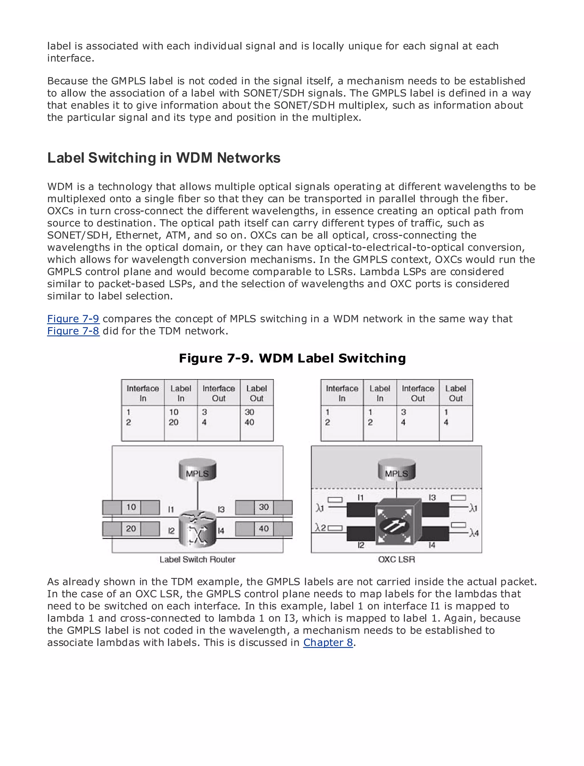 label is associated with each individual signal and is locally unique for each signal at each
interface.

Because the GMPLS label is not coded in the signal itself, a mechanism needs to be established
to allow the association of a label with SONET/SDH signals. The GMPLS label is defined in a way
that enables it to give information about the SONET/SDH multiplex, such as information about
the particular signal and its type and position in the multiplex.
•              Table of Contents
•              Index
Label Switching in WDM Networks
Metro Ethernet

BySam Halabi
WDM is a technology that allows multiple optical signals operating at different wavelengths to be
multiplexed onto a single fiber so that they can be transported in parallel through the fiber.
   Publisher: Cisco Press
OXCs in turn cross-connect the different wavelengths, in essence creating an optical path from
   Pub Date: October 01, 2003
source to destination. The optical path itself can carry different types of traffic, such as
       ISBN: 1-58705-096-X
SONET/SDH, Ethernet, ATM, and so on. OXCs can be all optical, cross-connecting the
      Pages: 240
wavelengths in the optical domain, or they can have optical-to-electrical-to-optical conversion,
which allows for wavelength conversion mechanisms. In the GMPLS context, OXCs would run the
GMPLS control plane and would become comparable to LSRs. Lambda LSPs are considered
similar to packet-based LSPs, and the selection of wavelengths and OXC ports is considered
similar to label selection.
The definitive guide to Enterprise and Carrier Metro Ethernet applications.
Figure 7-9 compares the concept of MPLS switching in a WDM network in the same way that
Figure 7-8 did for the TDM network.
      Discover the latest developments in metro networking, Ethernet, and MPLS services and
      what they can do for Figure 7-9. WDM Label Switching
                              your organization

     Learn from the easy-to-read format that enables networking professionals of all levels to
     understand the concepts

     Gain from the experience of industry innovator and best-selling Cisco Press author, Sam
     Halabi, author of Internet Routing Architectures

Metro networks will emerge as the next area of growth for the networking industry and will
represent a major shift in how data services are offered to businesses and residential customers.
The metro has always been a challenging environment for delivering data services because it has
been built to handle the stringent reliability and availability needs for voice. Carriers will have to
go through fundamental shifts to equip the metro for next-generation data services demanded
by enterprise customers and consumers. This is not only a technology shift, but also a shift in the
operational and business model that will allow the incumbent carriers to transform the metro to
offer enhanced data services.

Metro Ethernet from Cisco Press looks at the deployment of metro data services from a holistic
view. It describes the current metro, which is based on TDM technology, and discusses the
drivers andshown in the TDM example, thetransforming the metro to address data services.
As already challenges carriers will face in GMPLS labels are not carried inside the actual packet.
In the case of an OXC LSR, the GMPLS control plane needs to map labels for the lambdas that
Metroto be switched on each interface. of metro Ethernet services and how thatis mapped to
need Ethernet discusses the adoption In this example, label 1 on interface I1 has led carriers
to the deliverycross-connected to lambda 1 on I3, which is mapped to label 1. Again, because
lambda 1 and of metro data services. With a changing mix of transport technologies, the book
then examines current coded in the wavelength, adelves into the role to be established to
the GMPLS label is not and emerging trends, and mechanism needs of virtual private networks
(VPN), virtual private local area networks (VLAN), virtual private LAN services (VPLS), traffic
associate lambdas with labels. This is discussed in Chapter 8.
engineering, and MPLS and Generalized MPLS (GMPLS).
 