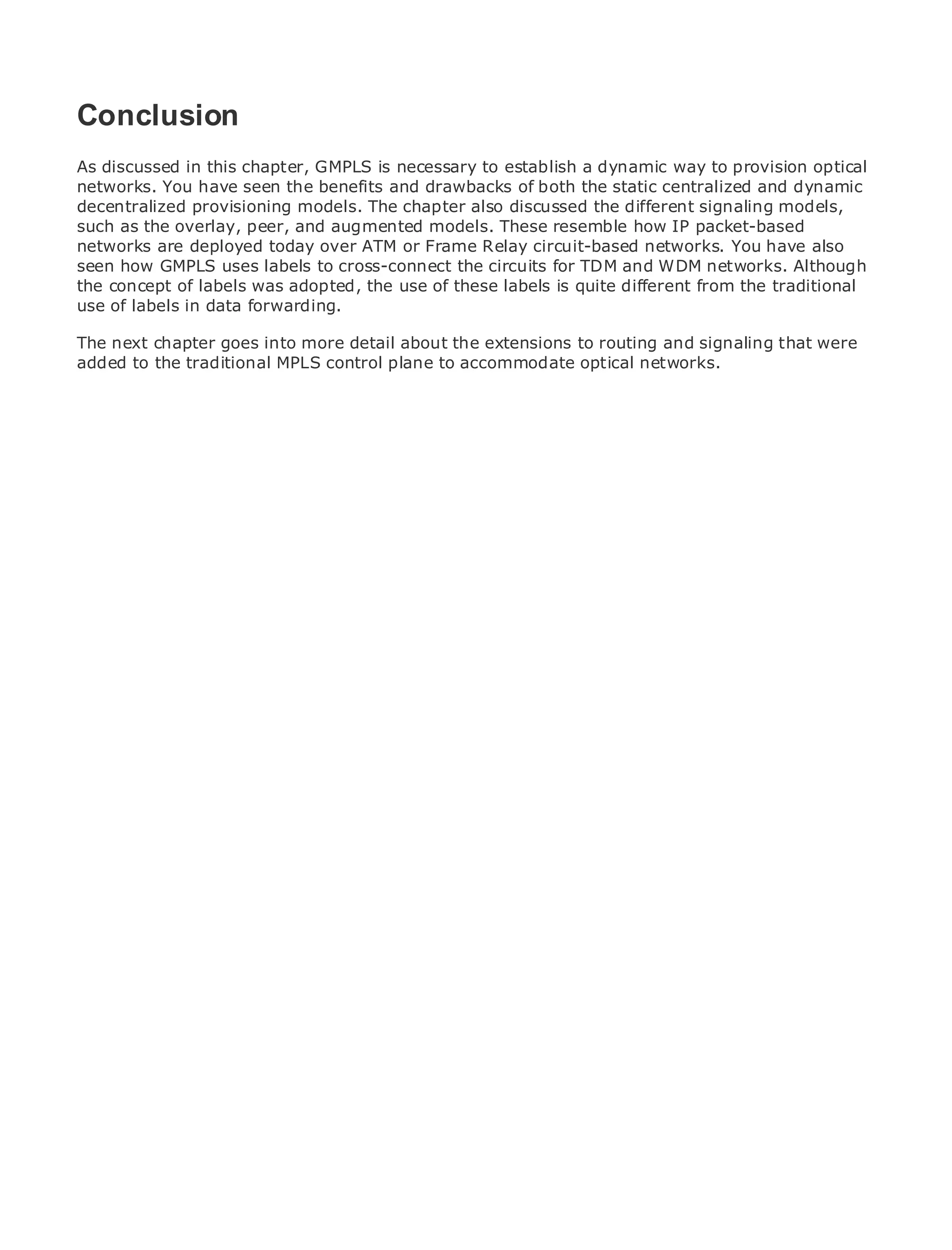 Conclusion
As discussed in this chapter, GMPLS is necessary to establish a dynamic way to provision optical
networks. You have seen the benefits and drawbacks of both the static centralized and dynamic
decentralized provisioning models. The chapter also discussed the different signaling models,
•
such as the overlay,Contents
              Table of peer, and augmented models. These resemble how IP packet-based
•
networks areIndex
               deployed today over ATM or Frame Relay circuit-based networks. You have also
Metro how GMPLS uses labels to cross-connect the circuits for TDM and WDM networks. Although
seen Ethernet
the concept
BySam Halabi of labels was adopted, the use of these labels is quite different from the traditional
use of labels in data forwarding.
   Publisher: Cisco Press
The next chapter goes into more detail about the extensions to routing and signaling that were
added Date: October 01, 2003MPLS control plane to accommodate optical networks.
   Pub
       to the traditional
       ISBN: 1-58705-096-X
      Pages: 240




The definitive guide to Enterprise and Carrier Metro Ethernet applications.


     Discover the latest developments in metro networking, Ethernet, and MPLS services and
     what they can do for your organization

     Learn from the easy-to-read format that enables networking professionals of all levels to
     understand the concepts

     Gain from the experience of industry innovator and best-selling Cisco Press author, Sam
     Halabi, author of Internet Routing Architectures

Metro networks will emerge as the next area of growth for the networking industry and will
represent a major shift in how data services are offered to businesses and residential customers.
The metro has always been a challenging environment for delivering data services because it has
been built to handle the stringent reliability and availability needs for voice. Carriers will have to
go through fundamental shifts to equip the metro for next-generation data services demanded
by enterprise customers and consumers. This is not only a technology shift, but also a shift in the
operational and business model that will allow the incumbent carriers to transform the metro to
offer enhanced data services.

Metro Ethernet from Cisco Press looks at the deployment of metro data services from a holistic
view. It describes the current metro, which is based on TDM technology, and discusses the
drivers and challenges carriers will face in transforming the metro to address data services.

Metro Ethernet discusses the adoption of metro Ethernet services and how that has led carriers
to the delivery of metro data services. With a changing mix of transport technologies, the book
then examines current and emerging trends, and delves into the role of virtual private networks
(VPN), virtual private local area networks (VLAN), virtual private LAN services (VPLS), traffic
engineering, and MPLS and Generalized MPLS (GMPLS).
 