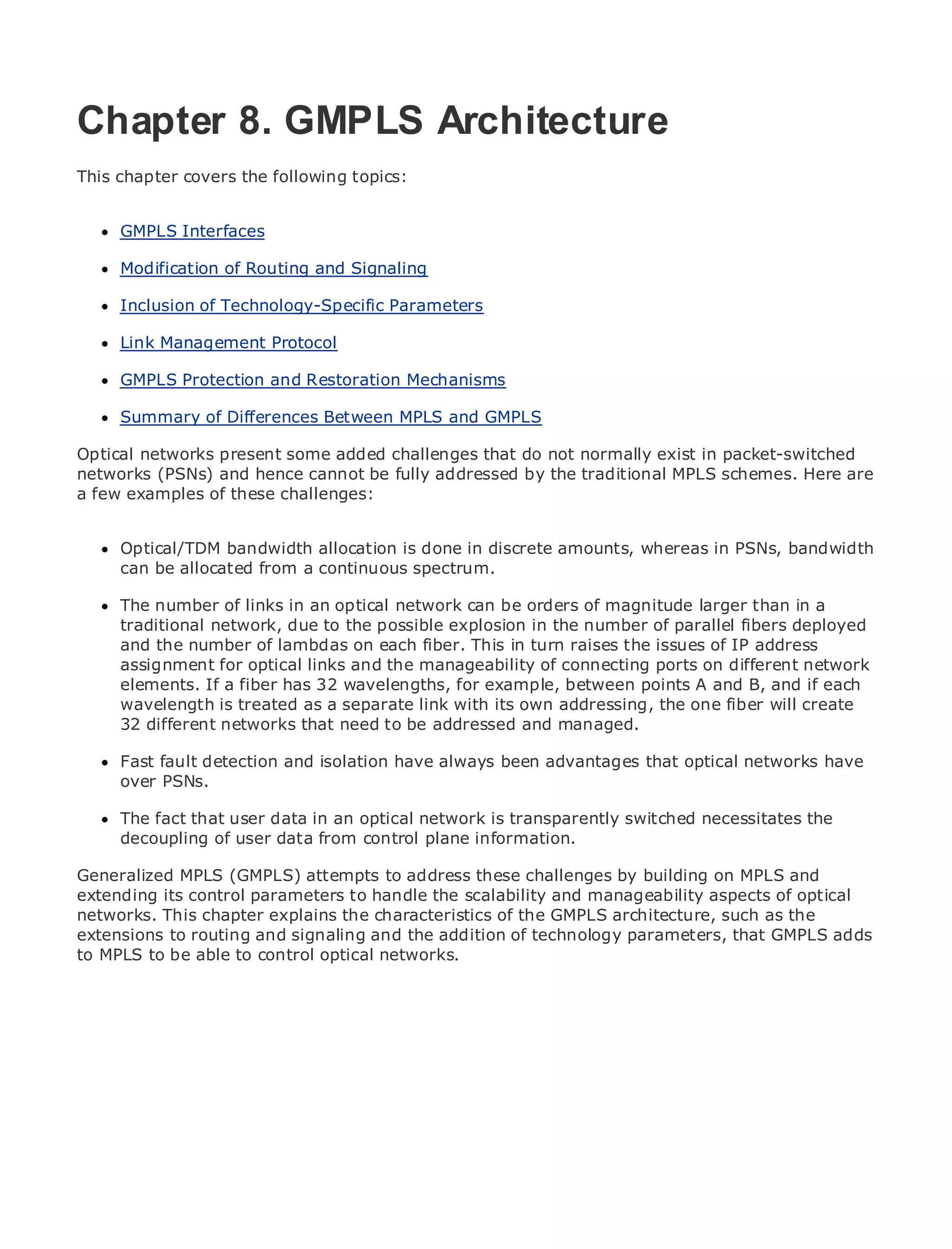 Chapter 8. GMPLS Architecture
This chapter covers the following topics:

•               Table of Contents
      GMPLS Interfaces
•               Index
Metro Modification
      Ethernet          of Routing and Signaling
BySam Halabi
      Inclusion of Technology-Specific Parameters
    Publisher: Cisco Press
      Link Management Protocol
    Pub Date: October 01, 2003
      GMPLS Protection and Restoration Mechanisms
       ISBN: 1-58705-096-X
       Pages: 240
      Summary of Differences Between MPLS and GMPLS

Optical networks present some added challenges that do not normally exist in packet-switched
networks (PSNs) and hence cannot be fully addressed by the traditional MPLS schemes. Here are
a few examples of these challenges:
The definitive guide to Enterprise and Carrier Metro Ethernet applications.

      Optical/TDM bandwidth allocation is done in discrete amounts, whereas in PSNs, bandwidth
      Discover the latest developments inspectrum.
      can be allocated from a continuous metro networking, Ethernet, and MPLS services and
      what they can do for your organization
     The number of links in an optical network can be orders of magnitude larger than in a
     Learn fromnetwork, due to the possible explosionnetworking professionals of all levels to
     traditional the easy-to-read format that enables in the number of parallel fibers deployed
     understand the concepts
     and the number of lambdas on each fiber. This in turn raises the issues of IP address
     assignment for optical links and the manageability of connecting ports on different network
     Gain from the experience of industry innovator and best-selling Cisco Press author, Sam
     elements. If a fiber has 32 wavelengths, for example, between points A and B, and if each
     Halabi, author of Internet Routing Architectures
     wavelength is treated as a separate link with its own addressing, the one fiber will create
Metro networks will emerge as the next area of growth for managed.
     32 different networks that need to be addressed and the networking industry and will
represent a major shift in how data services are offered to businesses and residential customers.
      Fast fault detection and isolation have always been advantages that optical networks have
The metro has always been a challenging environment for delivering data services because it has
      over PSNs.
been built to handle the stringent reliability and availability needs for voice. Carriers will have to
go through fundamental shifts to equip the metro fortransparently switched services demanded
      The fact that user data in an optical network is next-generation data necessitates the
by enterprise customers data consumers. This is not only a technology shift, but also a shift in the
      decoupling of user and from control plane information.
operational and business model that will allow the incumbent carriers to transform the metro to
offer enhanced data services.
Generalized MPLS (GMPLS) attempts to address these challenges by building on MPLS and
extending its control parameters to handle the scalability and manageability aspects of optical
Metro Ethernet chapter explains the characteristics of the GMPLS architecture, such asa holistic
networks. This from Cisco Press looks at the deployment of metro data services from the
view. It describes the and signaling and the is based on technology parameters, that GMPLS adds
extensions to routing current metro, which addition of TDM technology, and discusses the
drivers andbe able to control optical networks.
to MPLS to challenges carriers will face in transforming the metro to address data services.
Metro Ethernet discusses the adoption of metro Ethernet services and how that has led carriers
to the delivery of metro data services. With a changing mix of transport technologies, the book
then examines current and emerging trends, and delves into the role of virtual private networks
(VPN), virtual private local area networks (VLAN), virtual private LAN services (VPLS), traffic
engineering, and MPLS and Generalized MPLS (GMPLS).
 