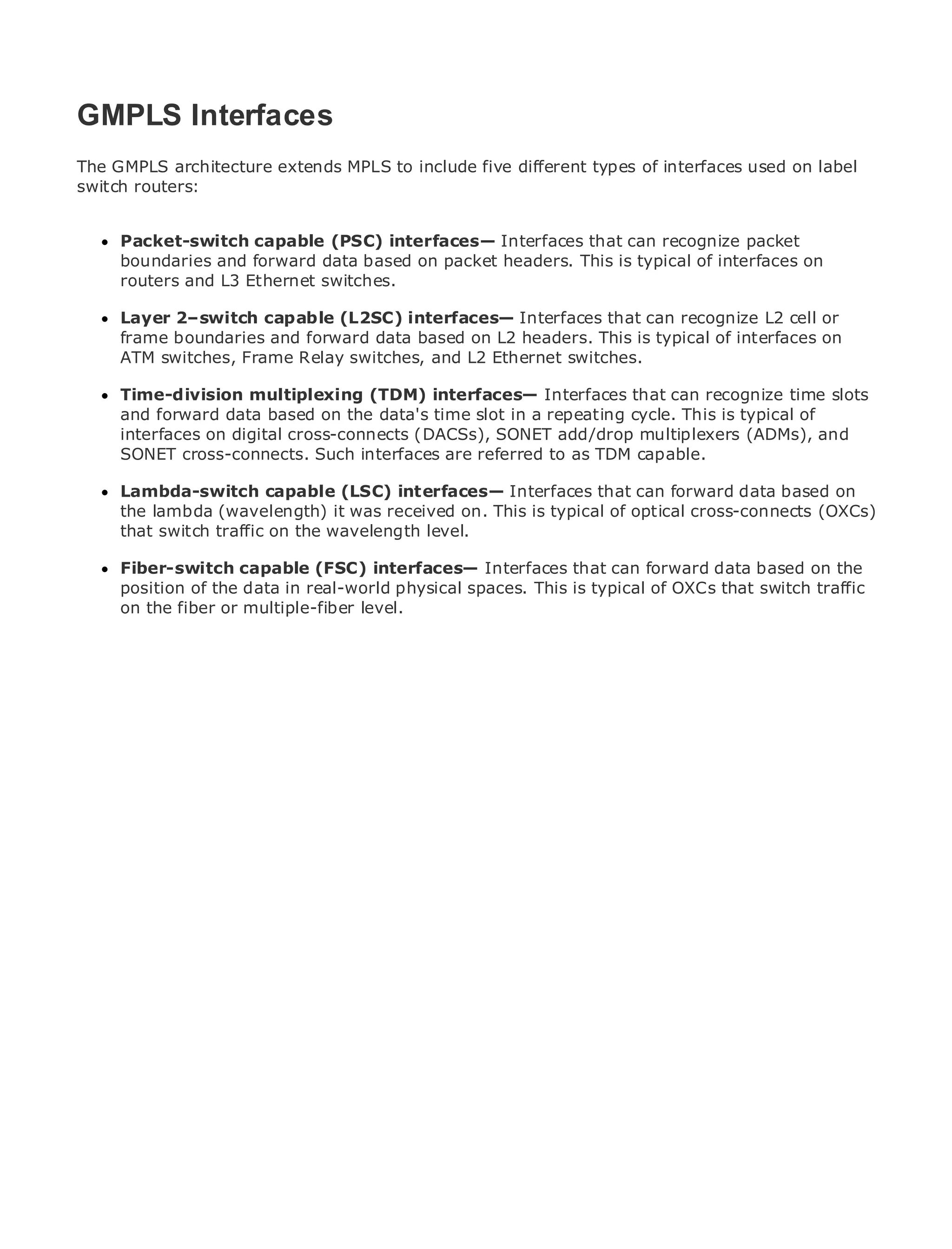 GMPLS Interfaces
The GMPLS architecture extends MPLS to include five different types of interfaces used on label
switch routers:

•             Table of Contents
•     Packet-switch capable (PSC) interfaces— Interfaces that can recognize packet
               Index
Metro boundaries and forward data based on packet headers. This is typical of interfaces on
      Ethernet
      routers and L3 Ethernet switches.
BySam Halabi

      Layer 2–switch capable (L2SC) interfaces— Interfaces that can recognize L2 cell or
    Publisher: Cisco Press
      frame boundaries      and forward data based on L2 headers. This is typical of interfaces on
    Pub Date: October 01,Frame Relay switches, and L2 Ethernet switches.
      ATM switches, 2003
       ISBN: 1-58705-096-X
      Time-division multiplexing (TDM) interfaces— Interfaces that can recognize time slots
       Pages: 240
      and forward data based on the data's time slot in a repeating cycle. This is typical of
      interfaces on digital cross-connects (DACSs), SONET add/drop multiplexers (ADMs), and
      SONET cross-connects. Such interfaces are referred to as TDM capable.

     Lambda-switch capable (LSC) interfaces— Interfaces that can forward data based on
The definitive guide to Enterprisewas receivedMetro Ethernet applications. cross-connects (OXCs)
     the lambda (wavelength) it and Carrier on. This is typical of optical
     that switch traffic on the wavelength level.
      Discover the latest developments in metro networking, that can forward data based on the
      Fiber-switch capable (FSC) interfaces— Interfaces Ethernet, and MPLS services and
      what they can do for your organization
      position of the data in real-world physical spaces. This is typical of OXCs that switch traffic
      on the fiber or multiple-fiber level.
      Learn from the easy-to-read format that enables networking professionals of all levels to
      understand the concepts

      Gain from the experience of industry innovator and best-selling Cisco Press author, Sam
      Halabi, author of Internet Routing Architectures

Metro networks will emerge as the next area of growth for the networking industry and will
represent a major shift in how data services are offered to businesses and residential customers.
The metro has always been a challenging environment for delivering data services because it has
been built to handle the stringent reliability and availability needs for voice. Carriers will have to
go through fundamental shifts to equip the metro for next-generation data services demanded
by enterprise customers and consumers. This is not only a technology shift, but also a shift in the
operational and business model that will allow the incumbent carriers to transform the metro to
offer enhanced data services.

Metro Ethernet from Cisco Press looks at the deployment of metro data services from a holistic
view. It describes the current metro, which is based on TDM technology, and discusses the
drivers and challenges carriers will face in transforming the metro to address data services.

Metro Ethernet discusses the adoption of metro Ethernet services and how that has led carriers
to the delivery of metro data services. With a changing mix of transport technologies, the book
then examines current and emerging trends, and delves into the role of virtual private networks
(VPN), virtual private local area networks (VLAN), virtual private LAN services (VPLS), traffic
engineering, and MPLS and Generalized MPLS (GMPLS).
 