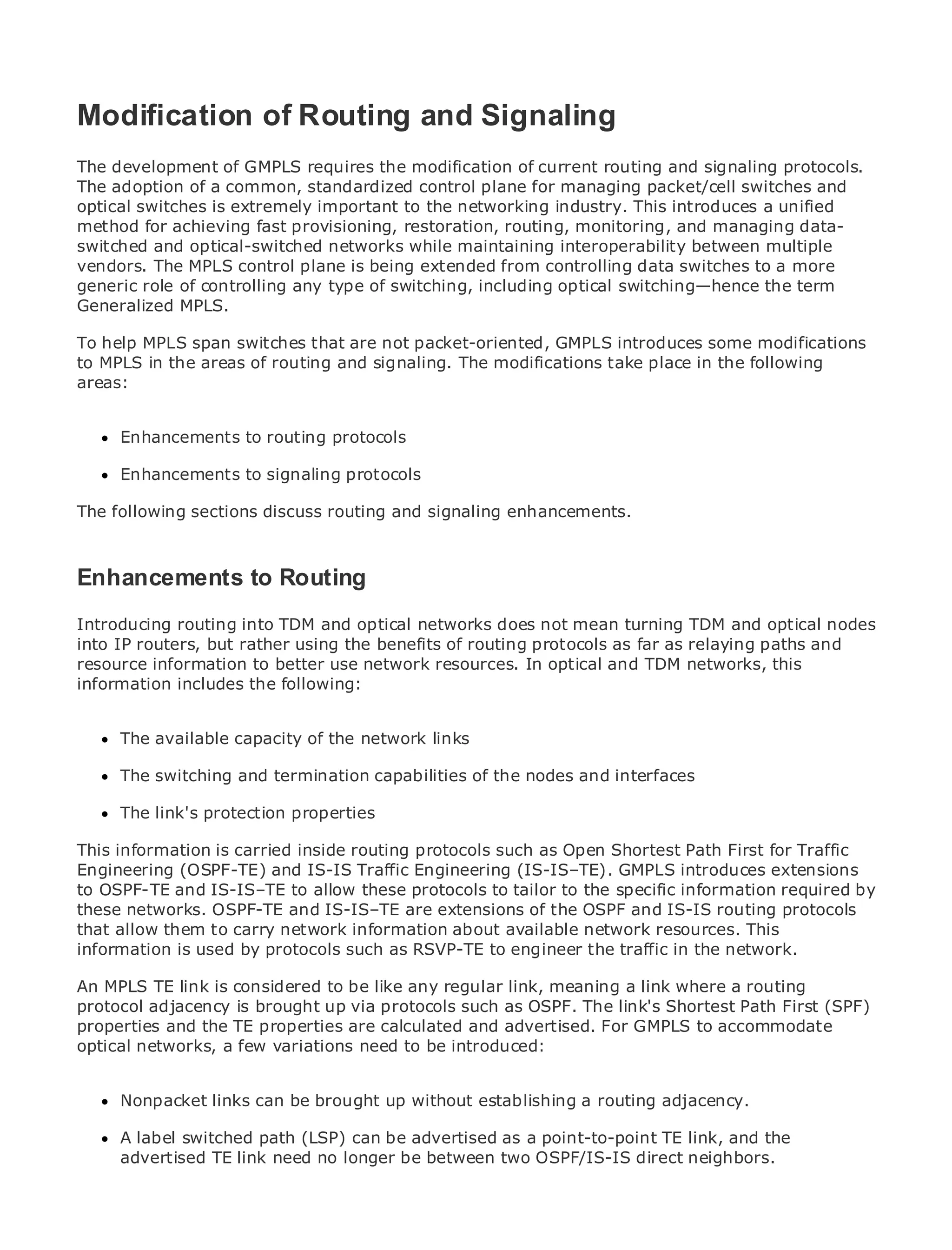 Modification of Routing and Signaling
The development of GMPLS requires the modification of current routing and signaling protocols.
The adoption of a common, standardized control plane for managing packet/cell switches and
optical switches is extremely important to the networking industry. This introduces a unified
•             Table of Contents
method for achieving fast provisioning, restoration, routing, monitoring, and managing data-
•
switched andIndex
               optical-switched networks while maintaining interoperability between multiple
Metro Ethernet MPLS control plane is being extended from controlling data switches to a more
vendors. The
generic role
BySam Halabi of controlling any type of switching, including optical switching—hence the term
Generalized MPLS.
   Publisher: Cisco Press
To help MPLS span switches that are not packet-oriented, GMPLS introduces some modifications
to MPLS in the areas 2003
   Pub Date: October 01,
                         of routing and signaling. The modifications take place in the following
areas: ISBN: 1-58705-096-X
      Pages: 240


     Enhancements to routing protocols

     Enhancements to signaling protocols

The definitive sections discuss routing Carrier Metro Ethernet applications.
The following guide to Enterprise and and signaling enhancements.


     Discover the latest developments in metro networking, Ethernet, and MPLS services and
Enhancementsdo for your organization
   what they can to Routing

Introducing from theinto TDM and optical networks does not mean professionals and optical nodes
      Learn routing easy-to-read format that enables networking turning TDM of all levels to
      understand the concepts
into IP routers, but rather using the benefits of routing protocols as far as relaying paths and
resource information to better use network resources. In optical and TDM networks, this
      Gain from the experience of industry innovator and best-selling Cisco Press author, Sam
information includes the following:
      Halabi, author of Internet Routing Architectures

Metro networks willcapacity of the network linksgrowth for the networking industry and will
      The available emerge as the next area of
represent a major shift in how data services are offered to businesses and residential customers.
The metro has always been a challenging environmentnodes and interfaces
      The switching and termination capabilities of the for delivering data services because it has
been built to handle the stringent reliability and availability needs for voice. Carriers will have to
go through fundamental shifts to equip the metro for next-generation data services demanded
      The link's protection properties
by enterprise customers and consumers. This is not only a technology shift, but also a shift in the
This information is carried inside routing protocols such as Open Shortest Path First for Traffic
operational and business model that will allow the incumbent carriers to transform the metro to
Engineering (OSPF-TE) and IS-IS Traffic Engineering (IS-IS–TE). GMPLS introduces extensions
offer enhanced data services.
to OSPF-TE and IS-IS–TE to allow these protocols to tailor to the specific information required by
Metro networks.from Cisco Press looks at the deployment of metro data services from protocols
these Ethernet OSPF-TE and IS-IS–TE are extensions of the OSPF and IS-IS routing a holistic
view. It describes the current metro, which is about availabletechnology, and discusses the
that allow them to carry network information based on TDM network resources. This
drivers and challenges protocols such asin transforming the metrotraffic in the network.
information is used by carriers will face RSVP-TE to engineer the to address data services.

Metro Ethernet discusses the adoption of metro Ethernet services and how that a routing
An MPLS TE link is considered to be like any regular link, meaning a link where has led carriers
to the delivery of metro data services. With a changingOSPF. The link's Shortest Path Firstbook
protocol adjacency is brought up via protocols such as mix of transport technologies, the (SPF)
then examines the TE properties are calculated and advertised. For GMPLS to accommodate
properties and current and emerging trends, and delves into the role of virtual private networks
(VPN), networks, a few variations need to (VLAN), virtual private LAN services (VPLS), traffic
optical virtual private local area networks be introduced:
engineering, and MPLS and Generalized MPLS (GMPLS).

     Nonpacket links can be brought up without establishing a routing adjacency.

     A label switched path (LSP) can be advertised as a point-to-point TE link, and the
     advertised TE link need no longer be between two OSPF/IS-IS direct neighbors.
 