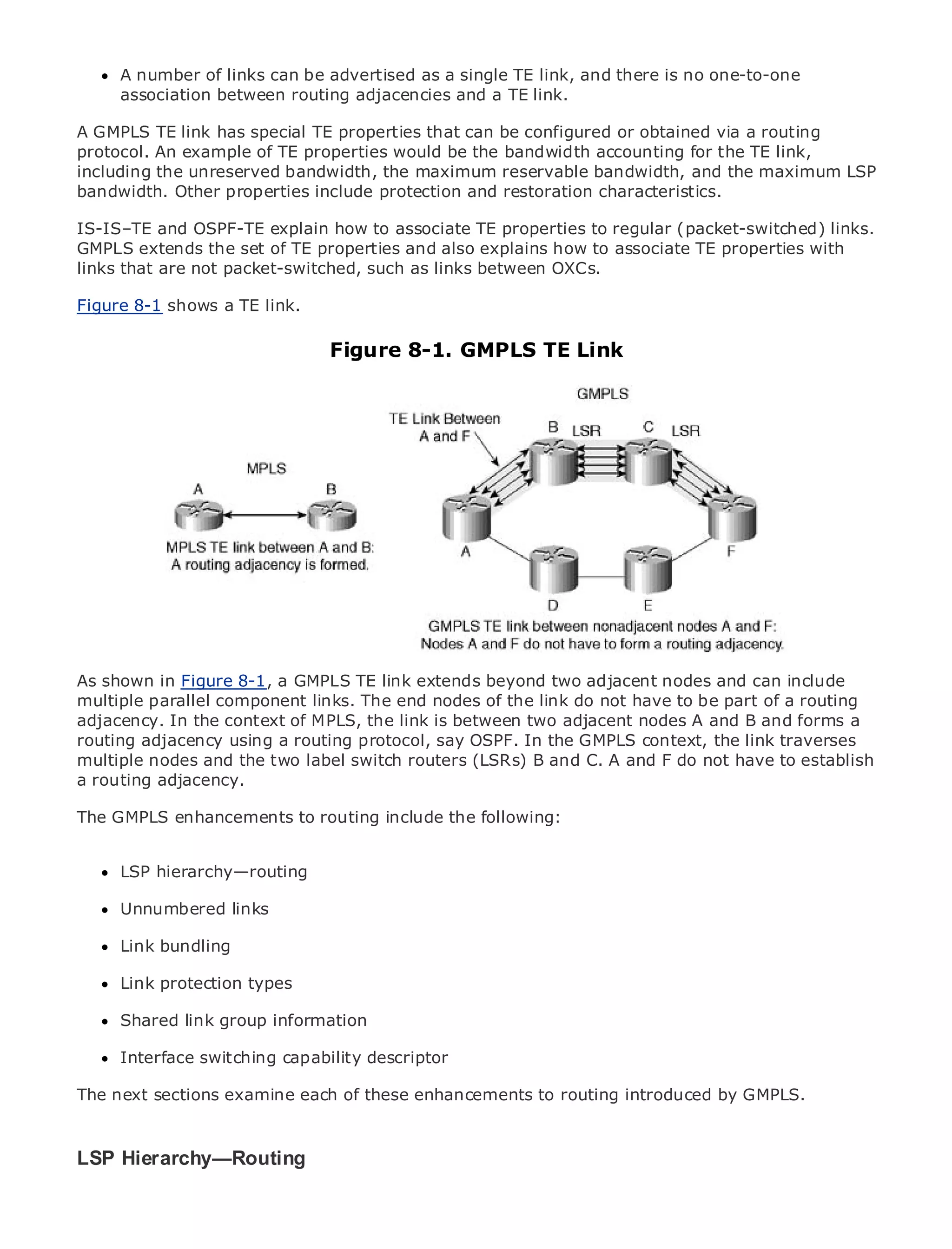 A number of links can be advertised as a single TE link, and there is no one-to-one
      association between routing adjacencies and a TE link.

A GMPLS TE link has special TE properties that can be configured or obtained via a routing
protocol. An example of TE properties would be the bandwidth accounting for the TE link,
including the unreserved bandwidth, the maximum reservable bandwidth, and the maximum LSP
bandwidth. Other properties include protection and restoration characteristics.
•              Table of Contents
IS-IS–TE and OSPF-TE explain how to associate TE properties to regular (packet-switched) links.
•              Index
GMPLS extends the set of TE properties and also explains how to associate TE properties with
Metro that are not packet-switched, such as links between OXCs.
links Ethernet

BySam Halabi
Figure 8-1 shows a TE link.
    Publisher: Cisco Press
    Pub Date: October 01, 2003   Figure 8-1. GMPLS TE Link
        ISBN: 1-58705-096-X
       Pages: 240




The definitive guide to Enterprise and Carrier Metro Ethernet applications.


      Discover the latest developments in metro networking, Ethernet, and MPLS services and
      what they can do for your organization

      Learn from the easy-to-read format that enables networking professionals of all levels to
      understand the concepts

As shown in Figure 8-1, a GMPLS industry innovator and best-selling Cisco Press author, Sam
      Gain from the experience of TE link extends beyond two adjacent nodes and can include
      Halabi, author of Internet Routing Architectures
multiple parallel component links. The end nodes of the link do not have to be part of a routing
adjacency. In the context of MPLS, the link is between two adjacent nodes A and B and forms a
Metro networks will emerge as the next area of growth for the networking industry and will
routing adjacency using a routing protocol, say OSPF. In the GMPLS context, the link traverses
represent a major shift in how data services are offered to businesses and residential customers.
multiple nodes and the two label switch routers (LSRs) B and C. A and F do not have to establish
The metro has always been a challenging environment for delivering data services because it has
a routing adjacency.
been built to handle the stringent reliability and availability needs for voice. Carriers will have to
go through fundamental shifts to equip the metrofollowing:
The GMPLS enhancements to routing include the for next-generation data services demanded
by enterprise customers and consumers. This is not only a technology shift, but also a shift in the
operational and business model that will allow the incumbent carriers to transform the metro to
offer LSP hierarchy—routing
      enhanced data services.

MetroUnnumbered links
      Ethernet from Cisco Press looks at the deployment of metro data services from a holistic
view. It describes the current metro, which is based on TDM technology, and discusses the
     Link bundling
drivers and challenges carriers will face in transforming the metro to address data services.

MetroLink protection types
       Ethernet discusses the adoption of metro Ethernet services and how that has led carriers
to the delivery of metro data services. With a changing mix of transport technologies, the book
      Shared link group information
then examines current and emerging trends, and delves into the role of virtual private networks
(VPN), virtual private local area networks (VLAN), virtual private LAN services (VPLS), traffic
      Interface switching capability descriptor
engineering, and MPLS and Generalized MPLS (GMPLS).
The next sections examine each of these enhancements to routing introduced by GMPLS.



LSP Hierarchy—Routing
 