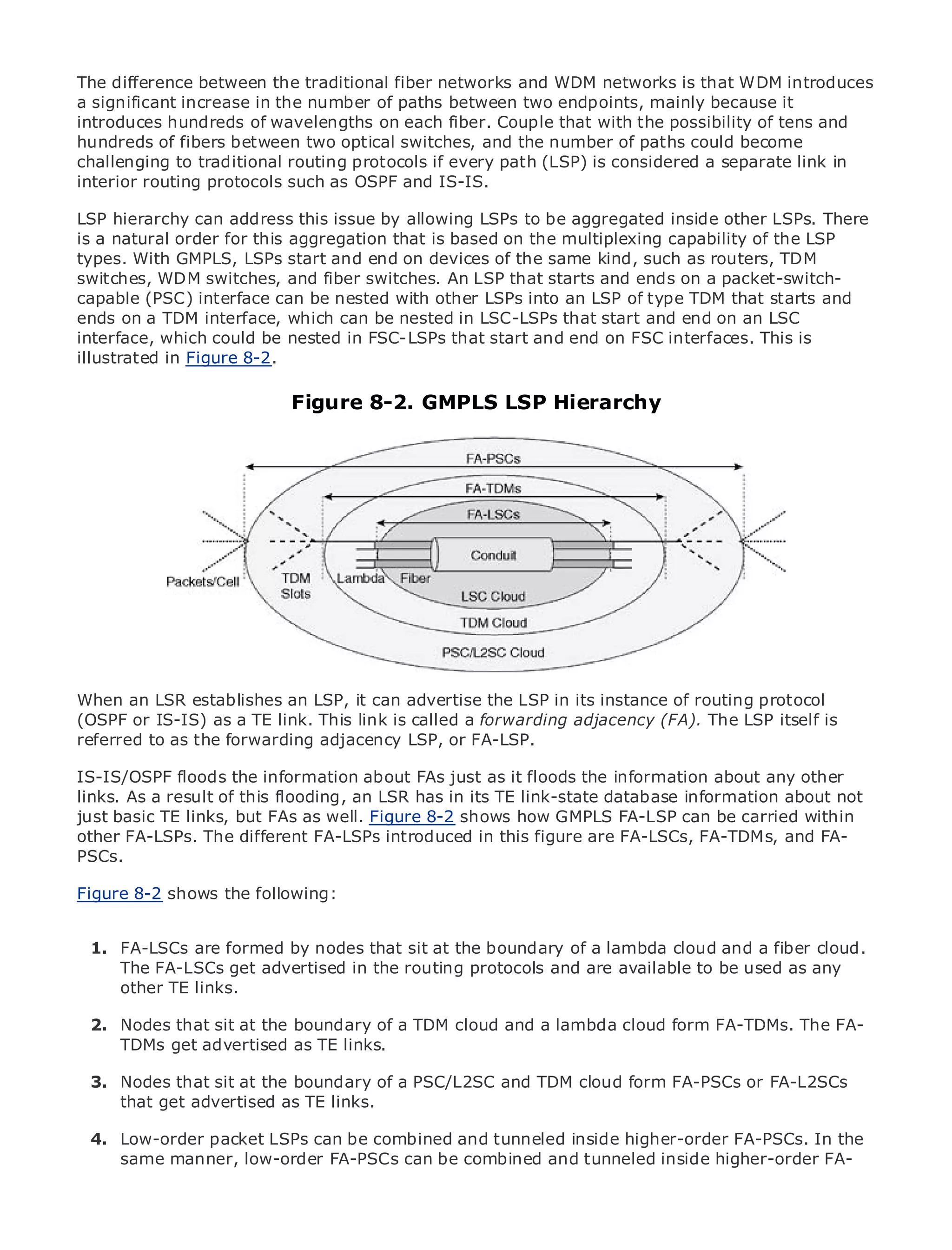 The difference between the traditional fiber networks and WDM networks is that WDM introduces
a significant increase in the number of paths between two endpoints, mainly because it
introduces hundreds of wavelengths on each fiber. Couple that with the possibility of tens and
hundreds of fibers between two optical switches, and the number of paths could become
challenging to traditional routing protocols if every path (LSP) is considered a separate link in
interior routing protocols such as OSPF and IS-IS.

LSP hierarchy canof Contentsthis issue by allowing LSPs to be aggregated inside other LSPs. There
•               Table address
is a natural order for this aggregation that is based on the multiplexing capability of the LSP
•               Index
types. With GMPLS, LSPs start and end on devices of the same kind, such as routers, TDM
Metro Ethernet
switches, WDM switches, and fiber switches. An LSP that starts and ends on a packet-switch-
BySam Halabi
capable (PSC) interface can be nested with other LSPs into an LSP of type TDM that starts and
ends on a TDM interface, which can be nested in LSC-LSPs that start and end on an LSC
interface, which Press be nested in FSC-LSPs that start and end on FSC interfaces. This is
    Publisher: Cisco could
illustrated in Figure 8-2.
    Pub Date: October 01, 2003
       ISBN: 1-58705-096-X
      Pages: 240             Figure 8-2. GMPLS LSP Hierarchy




The definitive guide to Enterprise and Carrier Metro Ethernet applications.


      Discover the latest developments in metro networking, Ethernet, and MPLS services and
      what they can do for your organization

      Learn from the easy-to-read format that enables networking professionals of all levels to
      understand the concepts

    Gain from the experience of industry innovator and best-selling Cisco Press author, Sam
WhenHalabi, author of Internet Routing Architectures LSP in its instance of routing protocol
     an LSR establishes an LSP, it can advertise the
(OSPF or IS-IS) as a TE link. This link is called a forwarding adjacency (FA). The LSP itself is
Metro networks will emerge as the next area or growth for the networking industry and will
referred to as the forwarding adjacency LSP, of FA-LSP.
represent a major shift in how data services are offered to businesses and residential customers.
The metro has always been a challengingFAs just as it floods the information aboutbecause it has
IS-IS/OSPF floods the information about environment for delivering data services any other
been built to handlethis flooding, an LSR has in its TE link-state database informationwill have to
links. As a result of the stringent reliability and availability needs for voice. Carriers about not
go through fundamental shiftswell. Figure 8-2 shows how GMPLS FA-LSP can be carried within
just basic TE links, but FAs as to equip the metro for next-generation data services demanded
by enterprise customers and FA-LSPs introduced notthis figure are FA-LSCs, FA-TDMs, and FA- the
other FA-LSPs. The different consumers. This is in only a technology shift, but also a shift in
operational and business model that will allow the incumbent carriers to transform the metro to
PSCs.
offer enhanced data services.
Figure 8-2 shows the following:
Metro Ethernet from Cisco Press looks at the deployment of metro data services from a holistic
view. It describes the current metro, which is based on TDM technology, and discusses the
drivers and challenges carriers will face in transforming the metro to address data services.
  1. FA-LSCs are formed by nodes that sit at the boundary of a lambda cloud and a fiber cloud.
      The FA-LSCs get advertised in the routing protocols and are available to be used as any
Metroother TE links.
       Ethernet discusses the adoption of metro Ethernet services and how that has led carriers
to the delivery of metro data services. With a changing mix of transport technologies, the book
then examines currentthe boundary of a TDM and delves a lambda cloud virtual private networks
  2. Nodes that sit at and emerging trends, cloud and into the role of form FA-TDMs. The FA-
(VPN), virtual private localas TE networks (VLAN), virtual private LAN services (VPLS), traffic
      TDMs get advertised area links.
engineering, and MPLS and Generalized MPLS (GMPLS).
  3. Nodes that sit at the boundary of a PSC/L2SC and TDM cloud form FA-PSCs or FA-L2SCs
      that get advertised as TE links.

 4. Low-order packet LSPs can be combined and tunneled inside higher-order FA-PSCs. In the
    same manner, low-order FA-PSCs can be combined and tunneled inside higher-order FA-


 5.
 