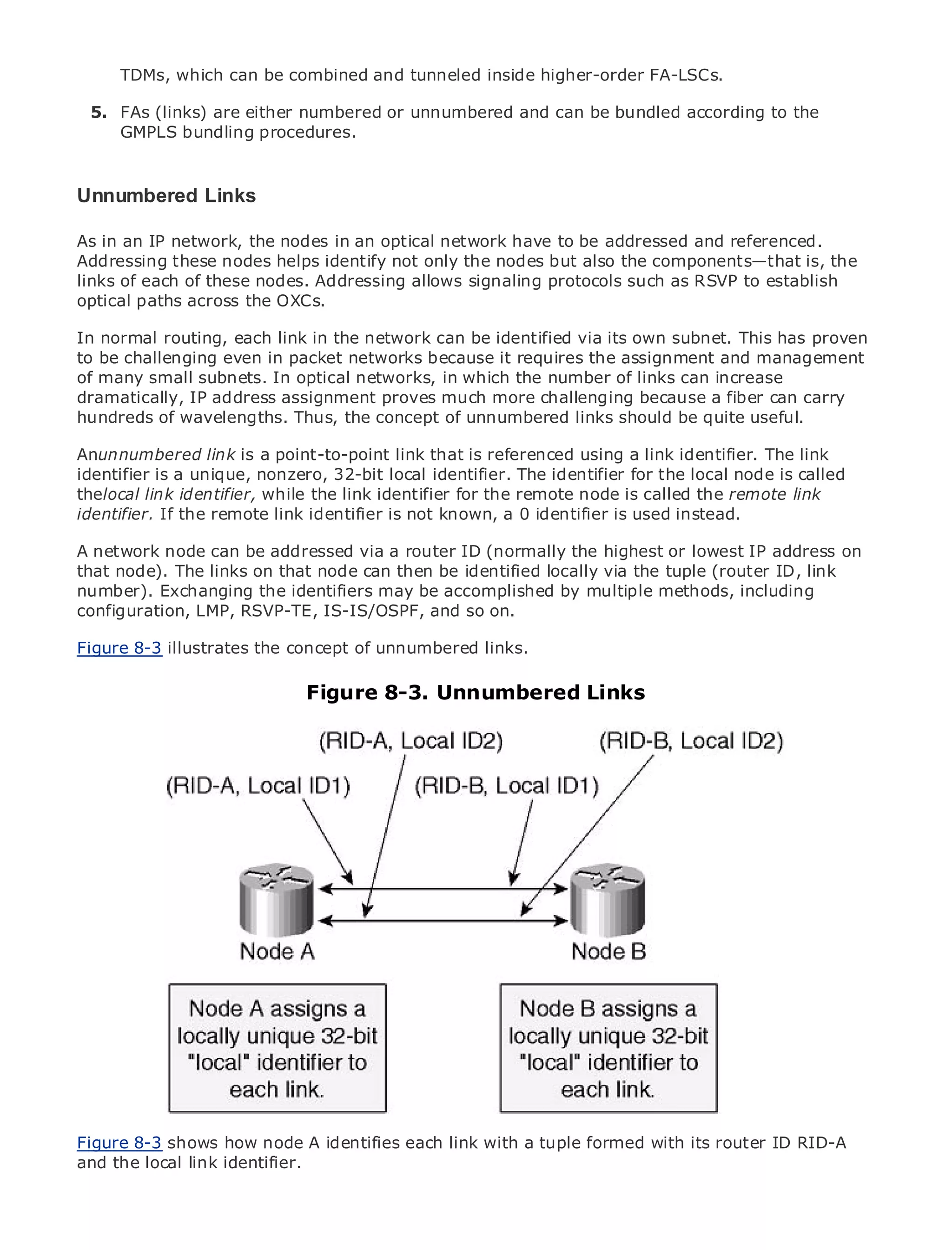 4.

         TDMs, which can be combined and tunneled inside higher-order FA-LSCs.

    5. FAs (links) are either numbered or unnumbered and can be bundled according to the
       GMPLS bundling procedures.


Unnumbered Links
•               Table of Contents
As
• in an IP network, the nodes in an optical network have to be addressed and referenced.
               Index
Addressing these nodes helps identify not only the nodes but also the components—that is, the
Metro Ethernet
links of each of these nodes. Addressing allows signaling protocols such as RSVP to establish
BySam Halabi
optical paths across the OXCs.

    Publisher: Cisco Press
In normal routing, each link in the network can be identified via its own subnet. This has proven
to be challenging even in packet networks because it requires the assignment and management
    Pub Date: October 01, 2003
of many small subnets. In optical networks, in which the number of links can increase
        ISBN: 1-58705-096-X
dramatically, IP address assignment proves much more challenging because a fiber can carry
       Pages: 240
hundreds of wavelengths. Thus, the concept of unnumbered links should be quite useful.

Anunnumbered link is a point-to-point link that is referenced using a link identifier. The link
identifier is a unique, nonzero, 32-bit local identifier. The identifier for the local node is called
thelocal link identifier, while the link identifier for the remote node is called the remote link
The definitive guide to Enterprise and is not known, a 0 identifier is used instead.
identifier. If the remote link identifier Carrier Metro Ethernet applications.

A network node can be addressed via a router ID (normally the highest or lowest IP address on
     Discover the latest developments in metro networking, Ethernet, and MPLS services and
that node). The links on that node can then be identified locally via the tuple (router ID, link
     what they can do for your organization
number). Exchanging the identifiers may be accomplished by multiple methods, including
configuration, LMP, RSVP-TE, IS-IS/OSPF, andenables networking professionals of all levels to
     Learn from the easy-to-read format that so on.
     understand the concepts
Figure 8-3 illustrates the concept of unnumbered links.
         Gain from the experience of industry innovator and best-selling Cisco Press author, Sam
                                Figure 8-3. Unnumbered Links
         Halabi, author of Internet Routing Architectures

Metro networks will emerge as the next area of growth for the networking industry and will
represent a major shift in how data services are offered to businesses and residential customers.
The metro has always been a challenging environment for delivering data services because it has
been built to handle the stringent reliability and availability needs for voice. Carriers will have to
go through fundamental shifts to equip the metro for next-generation data services demanded
by enterprise customers and consumers. This is not only a technology shift, but also a shift in the
operational and business model that will allow the incumbent carriers to transform the metro to
offer enhanced data services.

Metro Ethernet from Cisco Press looks at the deployment of metro data services from a holistic
view. It describes the current metro, which is based on TDM technology, and discusses the
drivers and challenges carriers will face in transforming the metro to address data services.

Metro Ethernet discusses the adoption of metro Ethernet services and how that has led carriers
to the delivery of metro data services. With a changing mix of transport technologies, the book
then examines current and emerging trends, and delves into the role of virtual private networks
(VPN), virtual private local area networks (VLAN), virtual private LAN services (VPLS), traffic
engineering, and MPLS and Generalized MPLS (GMPLS).



Figure 8-3 shows how node A identifies each link with a tuple formed with its router ID RID-A
and the local link identifier.
 