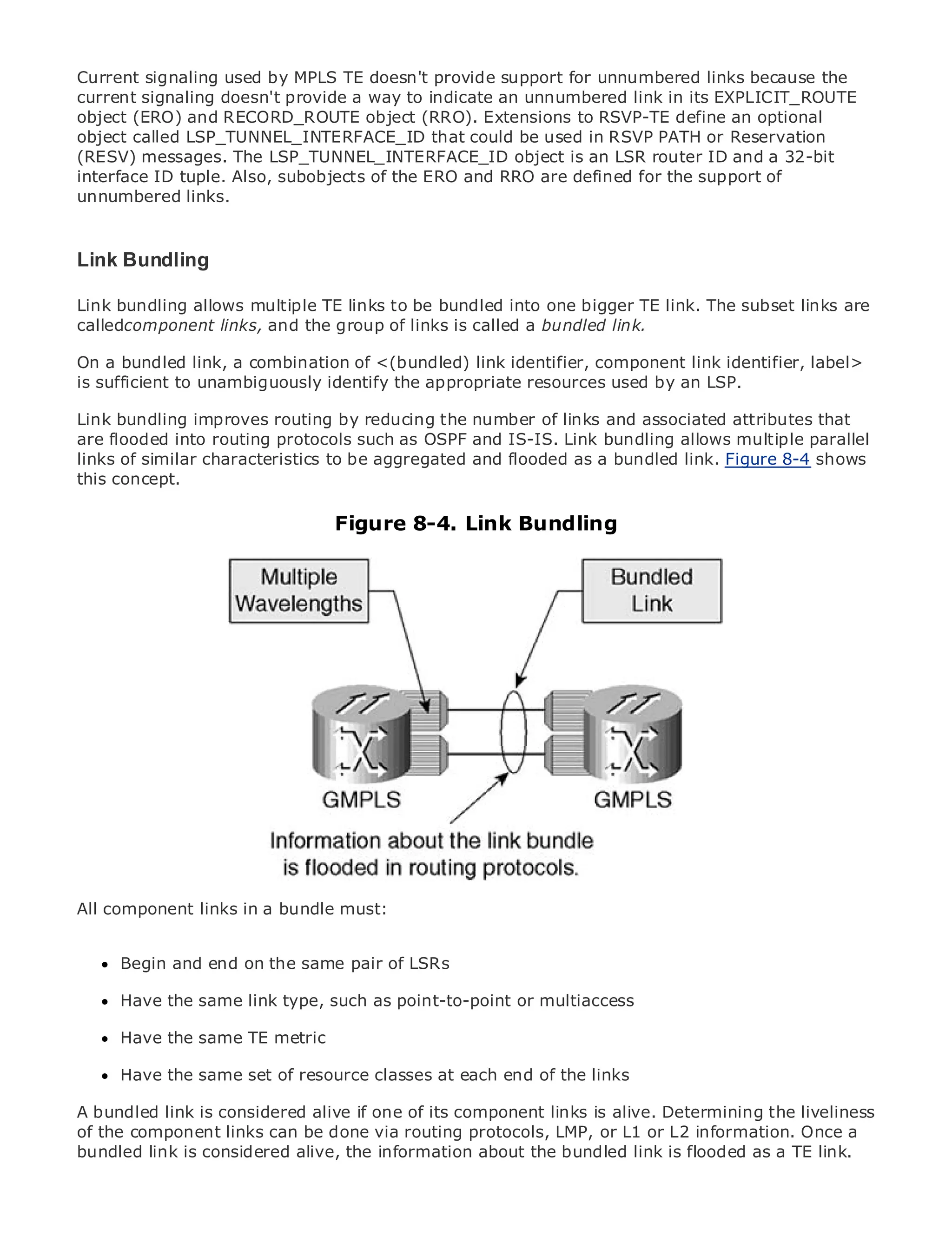 Current signaling used by MPLS TE doesn't provide support for unnumbered links because the
current signaling doesn't provide a way to indicate an unnumbered link in its EXPLICIT_ROUTE
object (ERO) and RECORD_ROUTE object (RRO). Extensions to RSVP-TE define an optional
object called LSP_TUNNEL_INTERFACE_ID that could be used in RSVP PATH or Reservation
(RESV) messages. The LSP_TUNNEL_INTERFACE_ID object is an LSR router ID and a 32-bit
interface ID tuple. Also, subobjects of the ERO and RRO are defined for the support of
unnumbered links.
•              Table of Contents
•              Index
Link Bundling
Metro Ethernet

BySam Halabi
Link bundling allows multiple TE links to be bundled into one bigger TE link. The subset links are
calledcomponent links, and the group of links is called a bundled link.
    Publisher: Cisco Press

On Pub Date: October 01, 2003
    a bundled link, a combination of <(bundled) link identifier, component link identifier, label>
is sufficient 1-58705-096-X
        ISBN: to unambiguously identify the appropriate resources used by an LSP.
      Pages: 240
Link bundling improves routing by reducing the number of links and associated attributes that
are flooded into routing protocols such as OSPF and IS-IS. Link bundling allows multiple parallel
links of similar characteristics to be aggregated and flooded as a bundled link. Figure 8-4 shows
this concept.
The definitive guide to Enterprise and Carrier Metro Ethernet applications.
                                   Figure 8-4. Link Bundling
     Discover the latest developments in metro networking, Ethernet, and MPLS services and
     what they can do for your organization

     Learn from the easy-to-read format that enables networking professionals of all levels to
     understand the concepts

     Gain from the experience of industry innovator and best-selling Cisco Press author, Sam
     Halabi, author of Internet Routing Architectures

Metro networks will emerge as the next area of growth for the networking industry and will
represent a major shift in how data services are offered to businesses and residential customers.
The metro has always been a challenging environment for delivering data services because it has
been built to handle the stringent reliability and availability needs for voice. Carriers will have to
go through fundamental shifts to equip the metro for next-generation data services demanded
by enterprise customers and consumers. This is not only a technology shift, but also a shift in the
operational and business model that will allow the incumbent carriers to transform the metro to
offer enhanced data services.

Metro Ethernet links in a bundle must: at the deployment of metro data services from a holistic
All component from Cisco Press looks
view. It describes the current metro, which is based on TDM technology, and discusses the
drivers and challenges carriers will face in transforming the metro to address data services.
      Begin and end on the same pair of LSRs
Metro Ethernet discusses the adoption of metro Ethernet services and how that has led carriers
to the delivery same linkdata services. With a changing mix of transport technologies, the book
      Have the of metro type, such as point-to-point or multiaccess
then examines current and emerging trends, and delves into the role of virtual private networks
      Have the same TE metric
(VPN), virtual private local area networks (VLAN), virtual private LAN services (VPLS), traffic
engineering, and MPLS and Generalized MPLS (GMPLS).
      Have the same set of resource classes at each end of the links

A bundled link is considered alive if one of its component links is alive. Determining the liveliness
of the component links can be done via routing protocols, LMP, or L1 or L2 information. Once a
bundled link is considered alive, the information about the bundled link is flooded as a TE link.
 