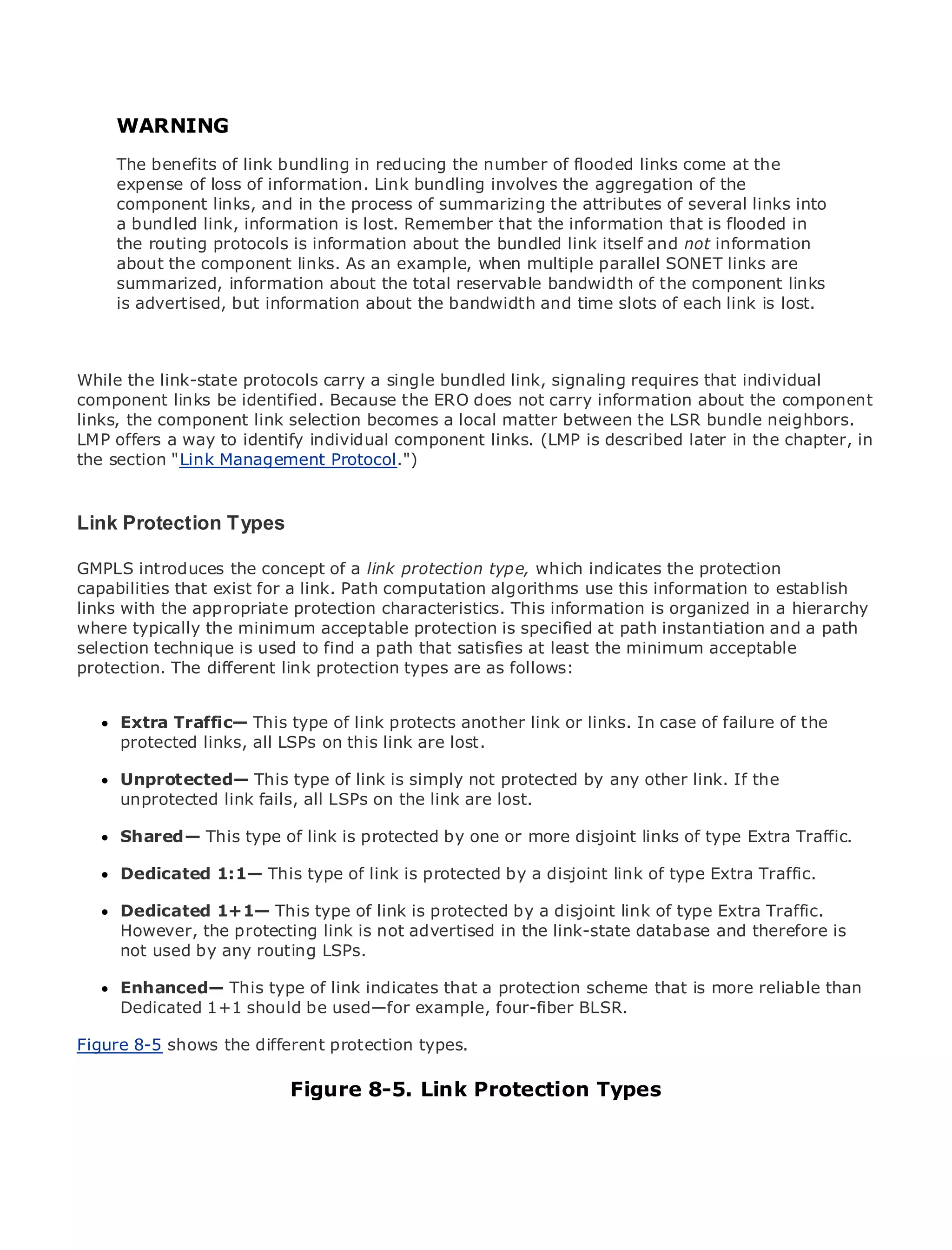 WARNING
     The benefits of link bundling in reducing the number of flooded links come at the
     expense of loss of information. Link bundling involves the aggregation of the
     component links, and in the process of summarizing the attributes of several links into
•    a bundled link, Contents
               Table of information is lost. Remember that the information that is flooded in
•    the routing protocols is information about the bundled link itself and not information
               Index
Metroabout the component links. As an example, when multiple parallel SONET links are
      Ethernet
     summarized, information about the total reservable bandwidth of the component links
BySam Halabi
     is advertised, but information about the bandwidth and time slots of each link is lost.
   Publisher: Cisco Press
   Pub Date: October 01, 2003
While the link-state protocols carry a single bundled link, signaling requires that individual
        ISBN: 1-58705-096-X
component 240 be identified. Because the ERO does not carry information about the component
       Pages: links
links, the component link selection becomes a local matter between the LSR bundle neighbors.
LMP offers a way to identify individual component links. (LMP is described later in the chapter, in
the section "Link Management Protocol.")

The definitive guide to Enterprise and Carrier Metro Ethernet applications.
Link Protection Types

GMPLS introduces latest developments in metro networking, Ethernet, and MPLS services and
      Discover the the concept of a link protection type, which indicates the protection
capabilities thatcan do for your organization
      what they exist for a link. Path computation algorithms use this information to establish
links with the appropriate protection characteristics. This information is organized in a hierarchy
      Learn from the easy-to-read format that enables networking professionals of all levels to
where typically the minimum acceptable protection is specified at path instantiation and a path
      understand the concepts
selection technique is used to find a path that satisfies at least the minimum acceptable
protection.from different link protection types are as follows:
      Gain The the experience of industry innovator and best-selling Cisco Press author, Sam
     Halabi, author of Internet Routing Architectures
      Extra Traffic— This type of link protects another link or links. In case of failure of the
Metro networks will emerge as the next area of growth for the networking industry and will
      protected links, all LSPs on this link are lost.
represent a major shift in how data services are offered to businesses and residential customers.
The metro has alwaysThis type of link is simply not protected by any other servicesthe
      Unprotected— been a challenging environment for delivering data link. If because it has
been unprotected link fails, all LSPs on the link are lost.
      built to handle the stringent reliability and availability needs for voice. Carriers will have to
go through fundamental shifts to equip the metro for next-generation data services demanded
by enterprise customers andlink is protected by one or more disjoint links of but also a shift in the
      Shared— This type of consumers. This is not only a technology shift, type Extra Traffic.
operational and business model that will allow the incumbent carriers to transform the metro to
offer Dedicated 1:1— This type of link is protected by a disjoint link of type Extra Traffic.
      enhanced data services.

MetroDedicated 1+1— This type of link is protected by a of metro link of type Extra Traffic.
      Ethernet from Cisco Press looks at the deployment disjoint data services from a holistic
view.However, thethe current link is not advertised in the link-state database discusses the is
      It describes protecting metro, which is based on TDM technology, and and therefore
drivers and challenges carriers will face in transforming the metro to address data services.
     not used by any routing LSPs.

MetroEnhanced— This type of link indicates that a protection scheme that is more reliable than
       Ethernet discusses the adoption of metro Ethernet services and how that has led carriers
to the delivery of metro data services. With a changing mix of transport technologies, the book
      Dedicated 1+1 should be used—for example, four-fiber BLSR.
then examines current and emerging trends, and delves into the role of virtual private networks
Figure virtual private local area networks (VLAN), virtual private LAN services (VPLS), traffic
(VPN), 8-5 shows the different protection types.
engineering, and MPLS and Generalized MPLS (GMPLS).
                                Figure 8-5. Link Protection Types
 
