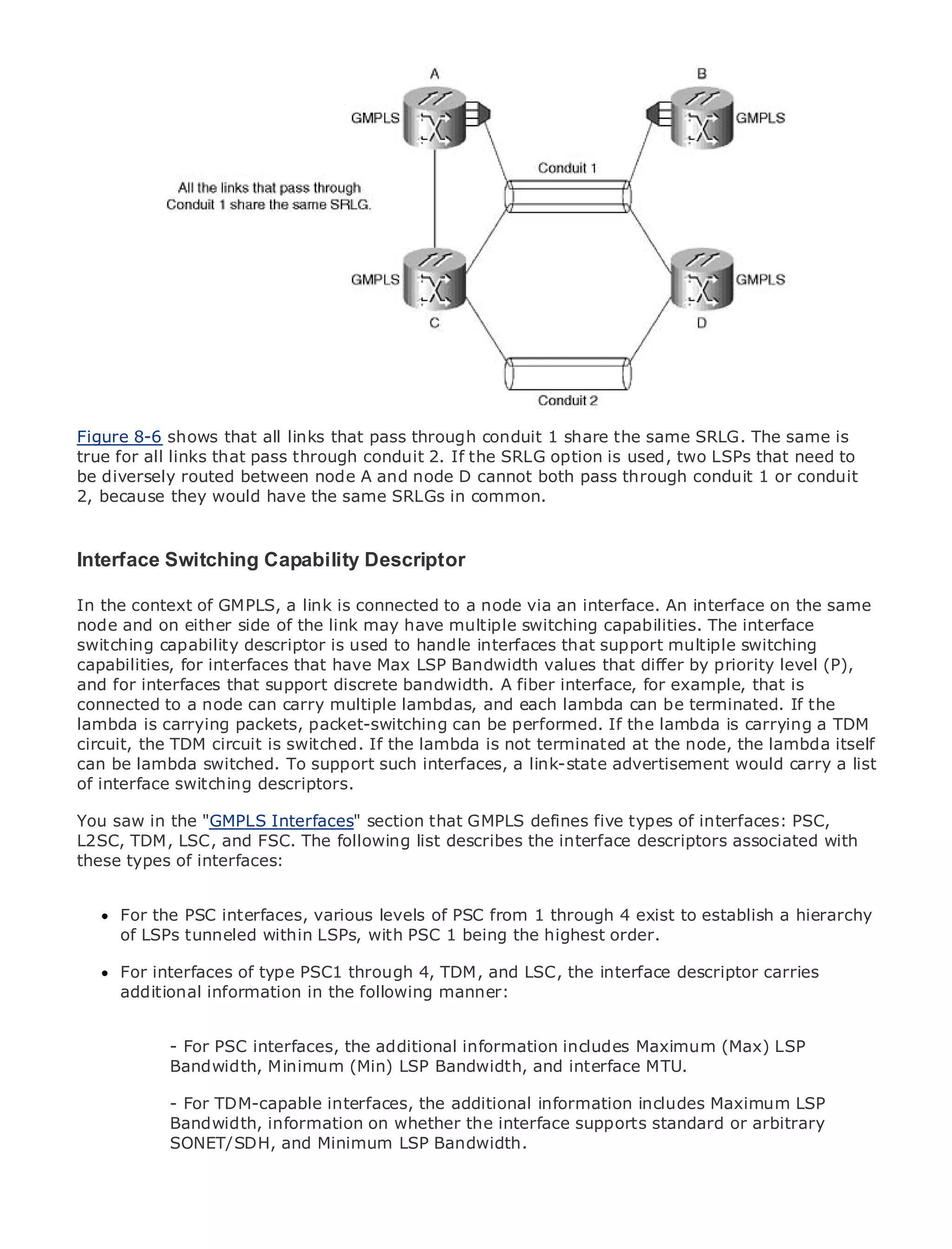 •                Table of Contents
•                Index
Metro Ethernet

BySam Halabi


    Publisher: Cisco Press
    Pub Date: October 01, 2003
        ISBN: 1-58705-096-X
       Pages: 240


Figure 8-6 shows that all links that pass through conduit 1 share the same SRLG. The same is
true for all links that pass through conduit 2. If the SRLG option is used, two LSPs that need to
be diversely routed between node A and node D cannot both pass through conduit 1 or conduit
2, because they would have the same SRLGs in common.
The definitive guide to Enterprise and Carrier Metro Ethernet applications.


Interface Switching Capability Descriptor networking, Ethernet, and MPLS services and
     Discover the latest developments in metro
      what they can do for your organization
In the context of GMPLS, a link is connected to a node via an interface. An interface on the same
node Learn from the easy-to-read format thatmultiple switching capabilities. Theof all levels to
      and on either side of the link may have enables networking professionals interface
switching capability concepts
      understand thedescriptor is used to handle interfaces that support multiple switching
capabilities, for interfaces that have Max LSP Bandwidth values that differ by priority level (P),
      Gain from the experience of industry innovator and best-selling Cisco Press author, Sam
and for interfaces that support discrete bandwidth. A fiber interface, for example, that is
      Halabi, author of Internet Routing Architectures
connected to a node can carry multiple lambdas, and each lambda can be terminated. If the
lambda is carrying packets, packet-switching of growth for the networking industry and will TDM
Metro networks will emerge as the next area can be performed. If the lambda is carrying a
circuit, the TDM circuit is switched. If the lambda is not terminated at the node, the lambda itself
represent a major shift in how data services are offered to businesses and residential customers.
can be lambda always been a challenging environment link-state advertisement would carryit has
The metro has switched. To support such interfaces, a for delivering data services because a list
of interface switching descriptors. reliability and availability needs for voice. Carriers will have to
been built to handle the stringent
go through fundamental shifts to equip the metro for next-generation data services demanded
You saw in the "GMPLS Interfaces" section that GMPLS defines five types of interfaces: PSC,
by enterprise customers and consumers. This is not only a technology shift, but also a shift in the
L2SC, TDM, LSC, and FSC. The following list describes the interface descriptors associated with
operational and business model that will allow the incumbent carriers to transform the metro to
these types of interfaces:
offer enhanced data services.

MetroFor the PSC interfaces, various levels of deployment of metro4 exist to establish a hierarchy
      Ethernet from Cisco Press looks at the PSC from 1 through data services from a holistic
view.of LSPs tunneled currentLSPs, with PSC 1based on TDM technology, and discusses the
      It describes the within metro, which is being the highest order.
drivers and challenges carriers will face in transforming the metro to address data services.
      For interfaces of type PSC1 through 4, TDM, and LSC, the interface descriptor carries
Metroadditional discusses the adoption of metro Ethernet services and how that has led carriers
       Ethernet information in the following manner:
to the delivery of metro data services. With a changing mix of transport technologies, the book
then examines current and emerging trends, and delves into the role of virtual private networks
(VPN), virtual privateinterfaces, networks (VLAN), virtual private LAN services (Max) LSP
            - For PSC local area the additional information includes Maximum (VPLS), traffic
engineering, and MPLS Minimum (Min) LSP Bandwidth, and interface MTU.
            Bandwidth, and Generalized MPLS (GMPLS).

               - For TDM-capable interfaces, the additional information includes Maximum LSP
               Bandwidth, information on whether the interface supports standard or arbitrary
               SONET/SDH, and Minimum LSP Bandwidth.
 