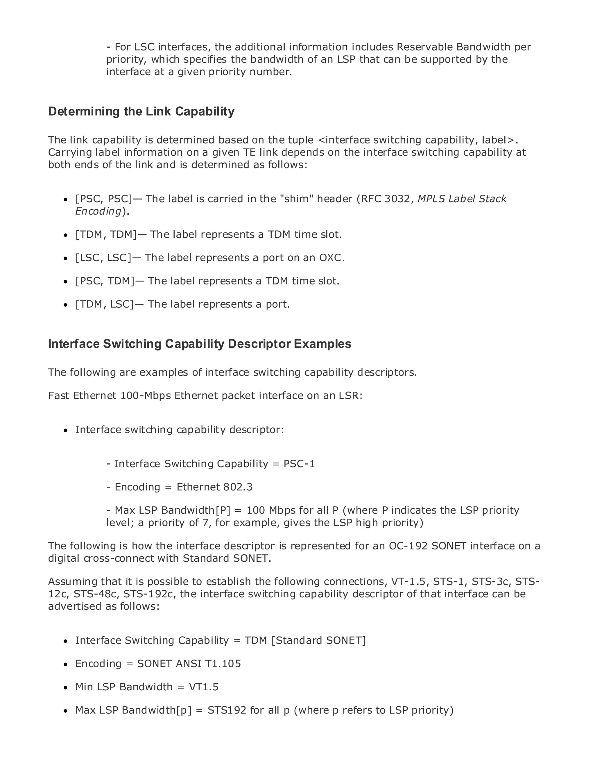 - For LSC interfaces, the additional information includes Reservable Bandwidth per
               priority, which specifies the bandwidth of an LSP that can be supported by the
               interface at a given priority number.



Determining the Link Capability

•             Table of Contents
The link capability is determined based on the tuple <interface switching capability, label>.
Carrying label information on a given TE link depends on the interface switching capability at
•             Index
Metro ends of the link and is determined as follows:
both Ethernet
BySam Halabi

     [PSC, PSC]— The label is carried in the "shim" header (RFC 3032, MPLS Label Stack
   Publisher: Cisco Press
     Encoding).
   Pub Date: October 01, 2003
     [TDM,1-58705-096-X label represents a TDM time slot.
      ISBN: TDM]— The
      Pages: 240
     [LSC, LSC]— The label represents a port on an OXC.

     [PSC, TDM]— The label represents a TDM time slot.

     [TDM, LSC]— The label represents a port.
The definitive guide to Enterprise and Carrier Metro Ethernet applications.

Interface Switching Capability Descriptor Examples Ethernet, and MPLS services and
     Discover the latest developments in metro networking,
     what they can do for your organization
The following are examples of interface switching capability descriptors.
     Learn from the easy-to-read format that enables networking professionals of all levels to
Fast Ethernet 100-Mbps Ethernet packet interface on an LSR:
     understand the concepts

     Gain from the experience of industry innovator and best-selling Cisco Press author, Sam
     Interface switching capability descriptor:
     Halabi, author of Internet Routing Architectures

Metro networks will emerge as the next area of growth for the networking industry and will
            - Interface Switching Capability = PSC-1
represent a major shift in how data services are offered to businesses and residential customers.
The metro has always been a challenging environment for delivering data services because it has
            - Encoding = Ethernet 802.3
been built to handle the stringent reliability and availability needs for voice. Carriers will have to
go through - Max LSP Bandwidth[P] = 100 Mbps for all P (where P indicatesservices demanded
             fundamental shifts to equip the metro for next-generation data the LSP priority
by enterprise customers and consumers. This gives the LSPtechnology shift, but also a shift in the
            level; a priority of 7, for example, is not only a high priority)
operational and business model that will allow the incumbent carriers to transform the metro to
offerfollowing isdata services.
The enhanced how the interface descriptor is represented for an OC-192 SONET interface on a
digital cross-connect with Standard SONET.
Metro Ethernet from Cisco Press looks at the deployment of metro data services from a holistic
view. It describes the current metro, which is based on TDM technology, and discusses the STS-
Assuming that it is possible to establish the following connections, VT-1.5, STS-1, STS-3c,
drivers and challenges carriers will face in transforming thedescriptor addressinterface can be
12c, STS-48c, STS-192c, the interface switching capability metro to of that data services.
advertised as follows:
Metro Ethernet discusses the adoption of metro Ethernet services and how that has led carriers
to the delivery of metro data services. With a changing mix of transport technologies, the book
then examines Switching Capability = trends, and delves into the role of virtual private networks
      Interface current and emerging TDM [Standard SONET]
(VPN), virtual private local area networks (VLAN), virtual private LAN services (VPLS), traffic
engineering, and SONET ANSI T1.105 MPLS (GMPLS).
      Encoding = MPLS and Generalized

     Min LSP Bandwidth = VT1.5

     Max LSP Bandwidth[p] = STS192 for all p (where p refers to LSP priority)
 