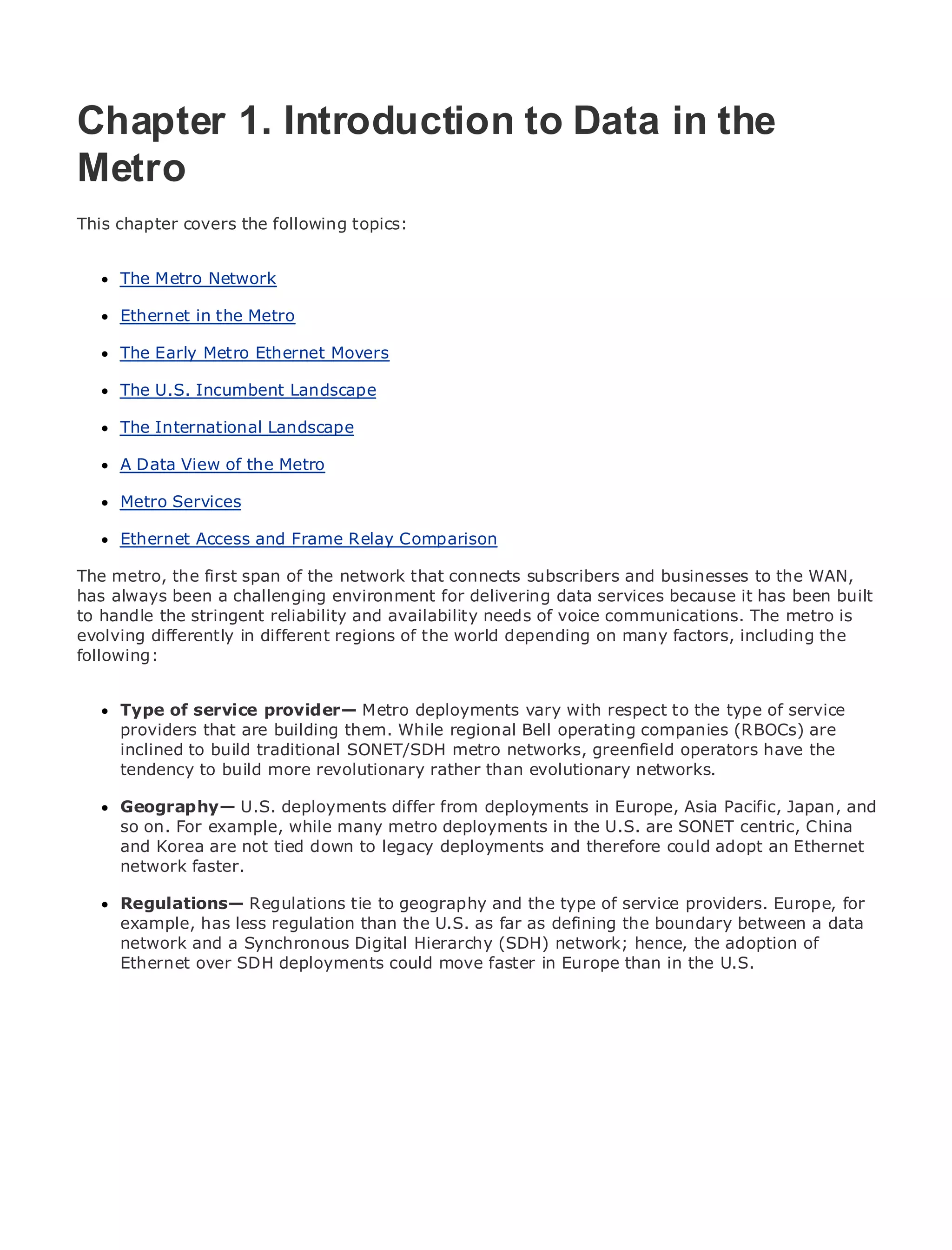 Chapter 1. Introduction to Data in the
Metro
•
This chapter Table of Contents
             covers the following topics:
•                Index
Metro Ethernet
      The Metro Network
BySam Halabi

      Ethernet in the Metro
    Publisher: Cisco Press
      The Early Metro Ethernet
    Pub Date: October 01, 2003   Movers
        ISBN: 1-58705-096-X
      The U.S. Incumbent Landscape
       Pages: 240

      The International Landscape

      A Data View of the Metro

     Metro Services
The definitive guide to Enterprise and Carrier Metro Ethernet applications.
      Ethernet Access and Frame Relay Comparison
      Discover the latest developments in metro networking, Ethernet, and MPLS services and
The metro,they first do forof the organization connects subscribers and businesses to the WAN,
      what the can span your network that
has always been a challenging environment for delivering data services because it has been built
to handle the stringent reliability and availability needs of voice communications. The levels to
      Learn from the easy-to-read format that enables networking professionals of all metro is
evolving differently in different regions of the world depending on many factors, including the
      understand the concepts
following:
      Gain from the experience of industry innovator and best-selling Cisco Press author, Sam
      Halabi, author of Internet Routing Architectures
      Type of service provider— Metro deployments vary with respect to the type of service
Metro networksthat are building them. While of growth for operating companies (RBOCs) are
      providers will emerge as the next area regional Bell the networking industry and will
      inclined to build traditional SONET/SDH metro networks, greenfield operators have the
represent a major shift in how data services are offered to businesses and residential customers.
The metro has to buildbeen arevolutionary rather than evolutionary networks.
      tendency always more challenging environment for delivering data services because it has
been built to handle the stringent reliability and availability needs for voice. Carriers will have to
go through fundamental shifts to equip the metro deployments in Europe, Asia Pacific, Japan, and
      Geography— U.S. deployments differ from for next-generation data services demanded
by enterprise customers and consumers. This is not only ain the U.S. are SONET also a shift in the
      so on. For example, while many metro deployments technology shift, but centric, China
operational and are not tied down to will allow the incumbent carriers to transform the Ethernet
      and Korea business model that legacy deployments and therefore could adopt an metro to
offer network faster. services.
      enhanced data

MetroRegulations— Cisco Press looks at the deployment of metro service providers. Europe, for
       Ethernet from Regulations tie to geography and the type of data services from a holistic
      example, has less regulation than the U.S. as far as defining the boundary between a data
view. It describes the current metro, which is based on TDM technology, and discusses the
      network and a Synchronous Digital Hierarchy (SDH) network; hence, the adoption of
drivers and challenges carriers will face in transforming the metro to address data services.
      Ethernet over SDH deployments could move faster in Europe than in the U.S.
Metro Ethernet discusses the adoption of metro Ethernet services and how that has led carriers
to the delivery of metro data services. With a changing mix of transport technologies, the book
then examines current and emerging trends, and delves into the role of virtual private networks
(VPN), virtual private local area networks (VLAN), virtual private LAN services (VPLS), traffic
engineering, and MPLS and Generalized MPLS (GMPLS).
 