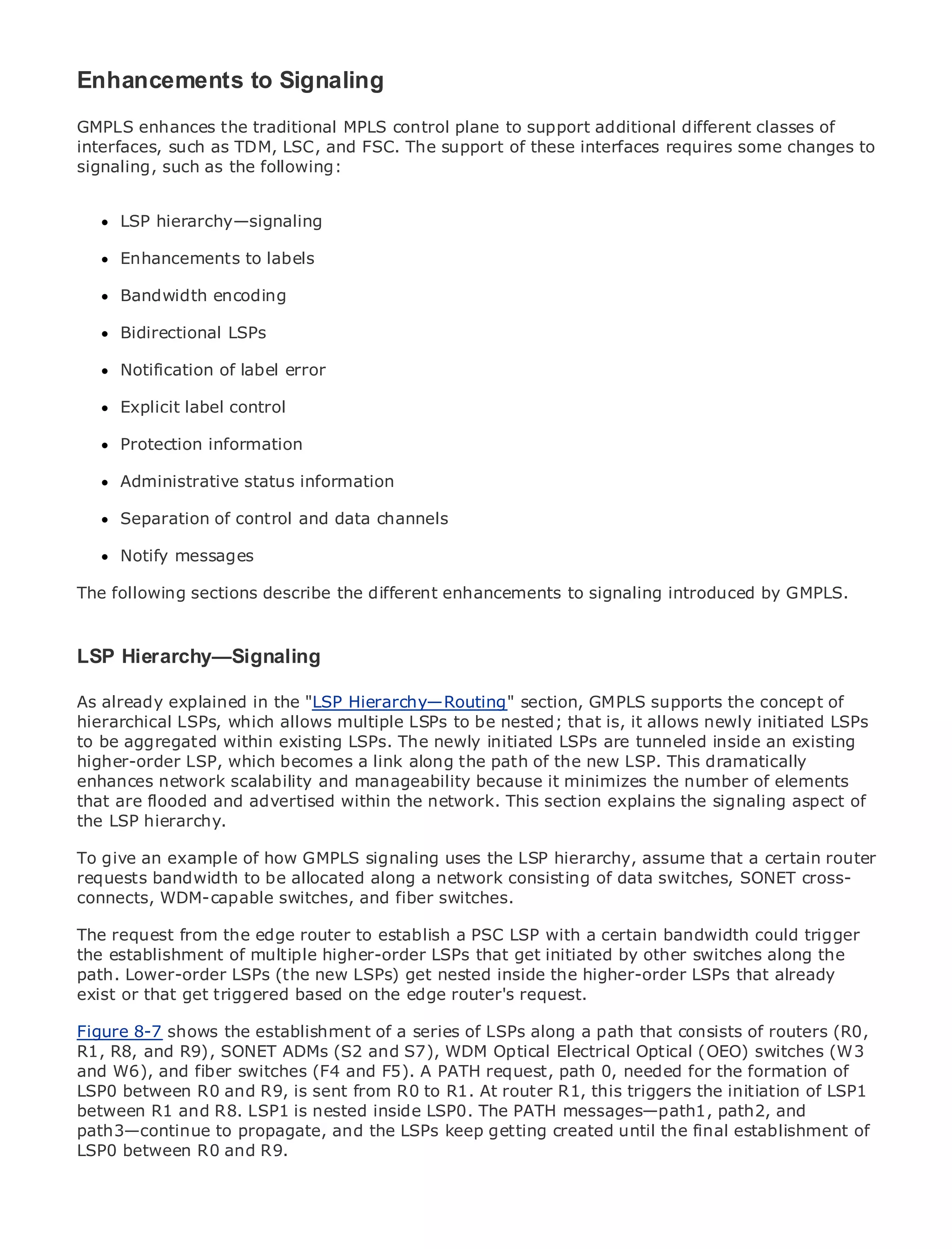 Enhancements to Signaling
GMPLS enhances the traditional MPLS control plane to support additional different classes of
interfaces, such as TDM, LSC, and FSC. The support of these interfaces requires some changes to
signaling, such as the following:


•     LSP hierarchy—signaling
             Table of Contents
•              Index
Metro Enhancements
      Ethernet          to labels
BySam Halabi
      Bandwidth encoding

      Bidirectional LSPs
    Publisher: Cisco Press
    Pub Date: October 01, 2003
      Notification of label error
       ISBN: 1-58705-096-X
      Pages: 240
      Explicit label control

      Protection information

      Administrative status information
The definitive guide to Enterprise and Carrier Metro Ethernet applications.
     Separation of control and data channels

     Notify messages
     Discover the latest developments in metro networking, Ethernet, and MPLS services and
     what they can do for your organization
The following sections describe the different enhancements to signaling introduced by GMPLS.
      Learn from the easy-to-read format that enables networking professionals of all levels to
      understand the concepts
LSP Hierarchy—Signaling
      Gain from the experience of industry innovator and best-selling Cisco Press author, Sam
      Halabi, author of Internet Routing Architectures
As already explained in the "LSP Hierarchy—Routing" section, GMPLS supports the concept of
hierarchical LSPs, which allows multiple LSPs to be nested; that is, it allows newly initiated LSPs
Metro networks will emerge as the next area of growth for the networking industry and will
to be aggregated within existing LSPs. The newly initiated LSPs are tunneled inside an existing
represent a major shift in how data services are offered to businesses and residential customers.
higher-order LSP, which becomes a link along the path of the new LSP. This dramatically
The metro has always been a challenging environment for delivering data services because it has
enhances network scalability and manageability because it minimizes the number of elements
been built to handle the stringent reliability and availability needs for voice. Carriers will have to
that are flooded and advertised within the network. This section explains the signaling aspect of
go through fundamental shifts to equip the metro for next-generation data services demanded
the LSP hierarchy.
by enterprise customers and consumers. This is not only a technology shift, but also a shift in the
operationalexample of how GMPLS signaling uses the LSP hierarchy, assume that a the metro to
To give an and business model that will allow the incumbent carriers to transform certain router
offer enhanced data to be allocated along a network consisting of data switches, SONET cross-
requests bandwidth services.
connects, WDM-capable switches, and fiber switches.
Metro Ethernet from Cisco Press looks at the deployment of metro data services from a holistic
view. It describes the edge router to establish based on TDM technology, and discusses the
The request from the current metro, which is a PSC LSP with a certain bandwidth could trigger
drivers and challenges carriers will face in transforming the metroby other switches along the
the establishment of multiple higher-order LSPs that get initiated to address data services.
path. Lower-order LSPs (the new LSPs) get nested inside the higher-order LSPs that already
Metro Ethernet discusses the adoption of metro Ethernet services and how that has led carriers
exist or that get triggered based on the edge router's request.
to the delivery of metro data services. With a changing mix of transport technologies, the book
then examines current and emerging trends, and delves into the role of virtual private networks
Figure 8-7 shows the establishment of a series of LSPs along a path that consists of routers (R0,
(VPN), virtual private local area networks (VLAN), virtual private LAN services (VPLS), traffic
R1, R8, and R9), SONET ADMs (S2 and S7), WDM Optical Electrical Optical (OEO) switches (W3
engineering, and MPLS and Generalized MPLS (GMPLS). path 0, needed for the formation of
and W6), and fiber switches (F4 and F5). A PATH request,
LSP0 between R0 and R9, is sent from R0 to R1. At router R1, this triggers the initiation of LSP1
between R1 and R8. LSP1 is nested inside LSP0. The PATH messages—path1, path2, and
path3—continue to propagate, and the LSPs keep getting created until the final establishment of
LSP0 between R0 and R9.
 