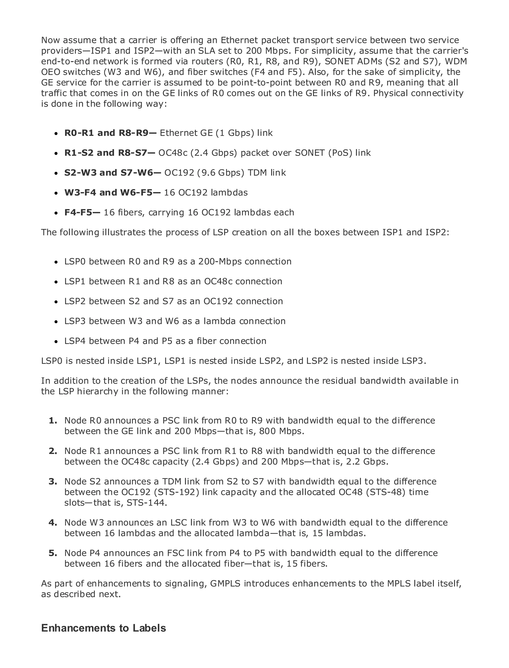 Now assume that a carrier is offering an Ethernet packet transport service between two service
providers—ISP1 and ISP2—with an SLA set to 200 Mbps. For simplicity, assume that the carrier's
end-to-end network is formed via routers (R0, R1, R8, and R9), SONET ADMs (S2 and S7), WDM
OEO switches (W3 and W6), and fiber switches (F4 and F5). Also, for the sake of simplicity, the
GE service for the carrier is assumed to be point-to-point between R0 and R9, meaning that all
traffic that comes in on the GE links of R0 comes out on the GE links of R9. Physical connectivity
is done in the following way:
•                Table of Contents
•     R0-R1 Index R8-R9— Ethernet GE (1 Gbps) link
            and
Metro Ethernet

BySamR1-S2
      Halabi     and R8-S7— OC48c (2.4 Gbps) packet over SONET (PoS) link

      S2-W3 and S7-W6— OC192 (9.6 Gbps) TDM link
    Publisher: Cisco Press
    Pub Date: October 01, 2003
      W3-F4 and W6-F5—               16 OC192 lambdas
        ISBN: 1-58705-096-X
      F4-F5— 16 fibers, carrying 16 OC192 lambdas each
      Pages: 240

The following illustrates the process of LSP creation on all the boxes between ISP1 and ISP2:


     LSP0 between R0 and R9 as a 200-Mbps connection
The definitive guide to Enterprise and Carrier Metro Ethernet applications.
     LSP1 between R1 and R8 as an OC48c connection

      Discover the latest developments in metro networking, Ethernet, and MPLS services and
      LSP2 between S2 and S7 as an OC192 connection
      what they can do for your organization
      LSP3 between W3 and W6 as a lambda connection
      Learn from the easy-to-read format that enables networking professionals of all levels to
      LSP4 between P4 and P5
      understand the concepts as a fiber connection

LSP0 Gain frominside LSP1, LSP1 is nested innovator and best-selling Cisco Press author, Sam
      is nested the experience of industry inside LSP2, and LSP2 is nested inside LSP3.
      Halabi, author of Internet Routing Architectures
In addition to the creation of the LSPs, the nodes announce the residual bandwidth available in
the LSP hierarchy in the following next area
Metro networks will emerge as themanner: of growth for the networking industry and will
represent a major shift in how data services are offered to businesses and residential customers.
The metro has always been a challenging environment for delivering data services because it has
been Node to handle the stringent reliability andR9 with bandwidthfor voice. the difference
  1. built R0 announces a PSC link from R0 to availability needs equal to Carriers will have to
go through fundamental shifts200 Mbps—that is, 800 next-generation data services demanded
      between the GE link and to equip the metro for Mbps.
by enterprise customers and consumers. This is not only a technology shift, but also a shift in the
operationalR1 announces model link fromallow the incumbent carriers to transform the metro to
  2. Node and business a PSC that will R1 to R8 with bandwidth equal to the difference
offer between the OC48c capacity (2.4 Gbps) and 200 Mbps—that is, 2.2 Gbps.
      enhanced data services.

MetroNode S2 announces aPress link fromthe deployment of metro data services difference
  3. Ethernet from Cisco TDM looks at S2 to S7 with bandwidth equal to the from a holistic
view.between the the current metro,link capacity and the allocated OC48and discusses the
      It describes OC192 (STS-192) which is based on TDM technology, (STS-48) time
     slots—that is, STS-144. will face in transforming the metro to address data services.
drivers and challenges carriers

MetroNode W3 announcesthe LSC link from W3 to W6 with bandwidth equal to the difference
  4. Ethernet discusses an adoption of metro Ethernet services and how that has led carriers
to the delivery16 lambdas and the allocated a changing mix of15 lambdas.
      between of metro data services. With lambda—that is, transport technologies, the book
then examines current and emerging trends, and delves into the role of virtual private networks
  5. Node P4 announces an FSC link from P4 to P5 with bandwidth equal to the difference
(VPN), virtual private local area networks (VLAN), virtual private LAN services (VPLS), traffic
      between 16 fibers and the allocated fiber—that is, 15 fibers.
engineering, and MPLS and Generalized MPLS (GMPLS).
As part of enhancements to signaling, GMPLS introduces enhancements to the MPLS label itself,
as described next.



Enhancements to Labels
 