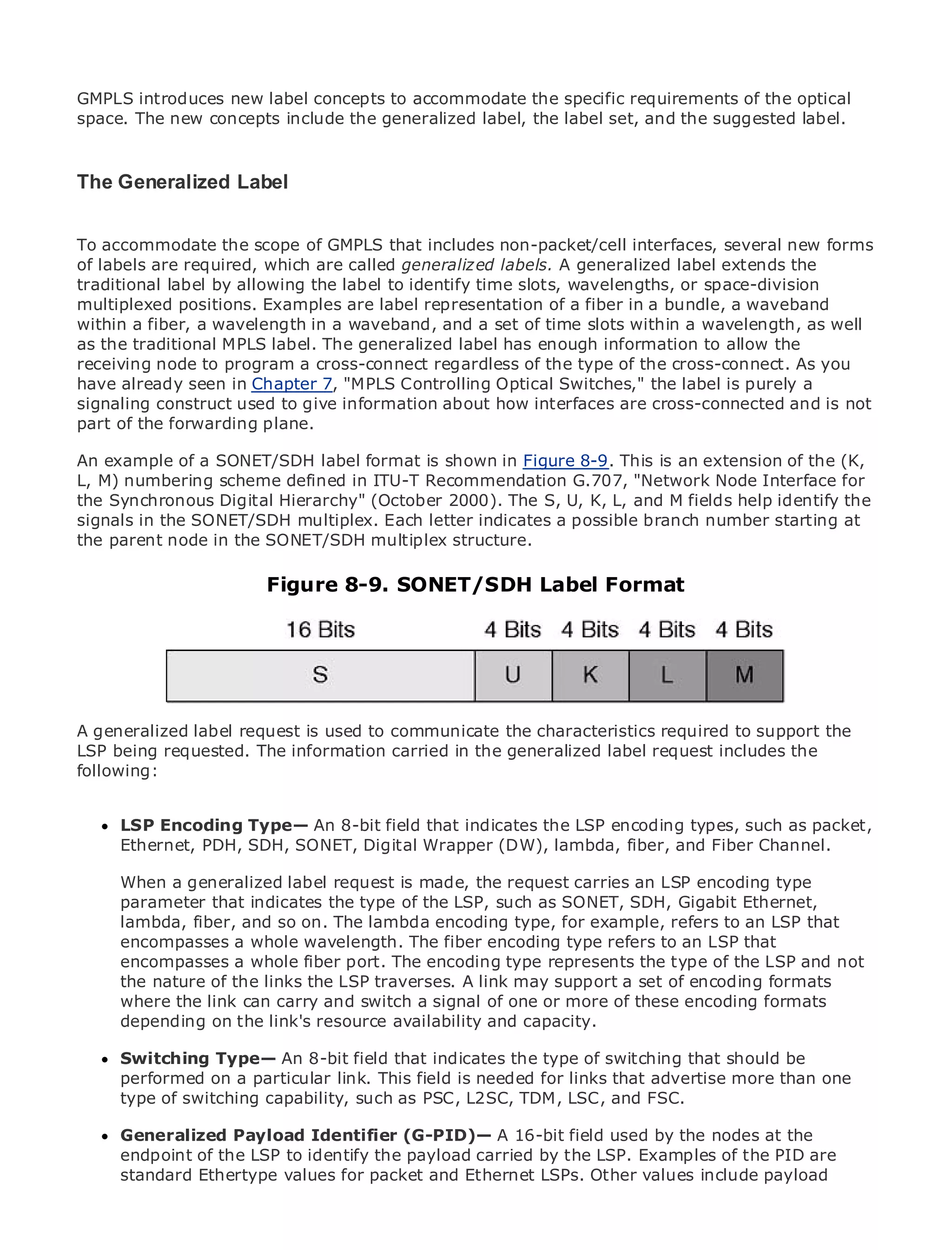 GMPLS introduces new label concepts to accommodate the specific requirements of the optical
space. The new concepts include the generalized label, the label set, and the suggested label.


The Generalized Label
•            Table of Contents
• accommodate the scope of GMPLS that includes non-packet/cell interfaces, several new forms
To              Index
Metro Ethernet required, which are called generaliz ed labels. A generalized label extends the
of labels are
traditional label by allowing the label to identify time slots, wavelengths, or space-division
BySam Halabi
multiplexed positions. Examples are label representation of a fiber in a bundle, a waveband
within a fiber, a wavelength in a waveband, and a set of time slots within a wavelength, as well
    Publisher: Cisco Press
as the traditional MPLS label. The generalized label has enough information to allow the
    Pub Date: October 01, 2003
receiving node to program a cross-connect regardless of the type of the cross-connect. As you
        ISBN: 1-58705-096-X
have already seen in Chapter 7, "MPLS Controlling Optical Switches," the label is purely a
       Pages: 240
signaling construct used to give information about how interfaces are cross-connected and is not
part of the forwarding plane.

An example of a SONET/SDH label format is shown in Figure 8-9. This is an extension of the (K,
L, M) numbering scheme defined in ITU-T Recommendation G.707, "Network Node Interface for
the Synchronous Digital Hierarchy" (October 2000). Ethernet applications. fields help identify the
The definitive guide to Enterprise and Carrier Metro The S, U, K, L, and M
signals in the SONET/SDH multiplex. Each letter indicates a possible branch number starting at
the parent node in the SONET/SDH multiplex structure.
     Discover the latest developments in metro networking, Ethernet, and MPLS services and
     what they can do Figureorganization
                        for your 8-9. SONET/SDH Label Format

     Learn from the easy-to-read format that enables networking professionals of all levels to
     understand the concepts

     Gain from the experience of industry innovator and best-selling Cisco Press author, Sam
     Halabi, author of Internet Routing Architectures

A generalized label emerge as the to communicate the characteristics required to and will
Metro networks will request is used next area of growth for the networking industrysupport the
LSP being requested. The how data services are offered to businesses and residential customers.
represent a major shift in information carried in the generalized label request includes the
following:
The metro has always been a challenging environment for delivering data services because it has
been built to handle the stringent reliability and availability needs for voice. Carriers will have to
go through fundamental shifts to equip the metro for next-generation data services demanded
by enterprise customers and An 8-bit field that indicates the LSP encoding types, such as packet,
      LSP Encoding Type— consumers. This is not only a technology shift, but also a shift in the
operational and business model that will allow the incumbent carriers to and Fiber Channel. to
      Ethernet, PDH, SDH, SONET, Digital Wrapper (DW), lambda, fiber, transform the metro
offer enhanced data services.
      When a generalized label request is made, the request carries an LSP encoding type
Metroparameterfrom Cisco Press looks at the deployment of metro data services from a holistic
       Ethernet that indicates the type of the LSP, such as SONET, SDH, Gigabit Ethernet,
view. It describes the current metro, which is based type, for example, and discusses the
      lambda, fiber, and so on. The lambda encodingon TDM technology,refers to an LSP that
drivers and challenges carriers will face in transforming the type refers to an LSP that
      encompasses a whole wavelength. The fiber encoding metro to address data services.
      encompasses a whole fiber port. The encoding type represents the type of the LSP and not
Metrothe naturediscusses the adoption of metro Ethernet services and how encoding led carriers
       Ethernet of the links the LSP traverses. A link may support a set of that has formats
to the delivery of metro carryservices. Withsignal of one or more of these encoding formats
      where the link can data and switch a a changing mix of transport technologies, the book
      depending on the link's resource availability and capacity.
then examines current and emerging trends, and delves into the role of virtual private networks
(VPN), virtual private local area networks (VLAN), virtual private LAN services (VPLS), traffic
engineering, andType— An Generalized MPLS (GMPLS). type of switching that should be
      Switching MPLS and 8-bit field that indicates the
      performed on a particular link. This field is needed for links that advertise more than one
      type of switching capability, such as PSC, L2SC, TDM, LSC, and FSC.

     Generalized Payload Identifier (G-PID)— A 16-bit field used by the nodes at the
     endpoint of the LSP to identify the payload carried by the LSP. Examples of the PID are
     standard Ethertype values for packet and Ethernet LSPs. Other values include payload
 