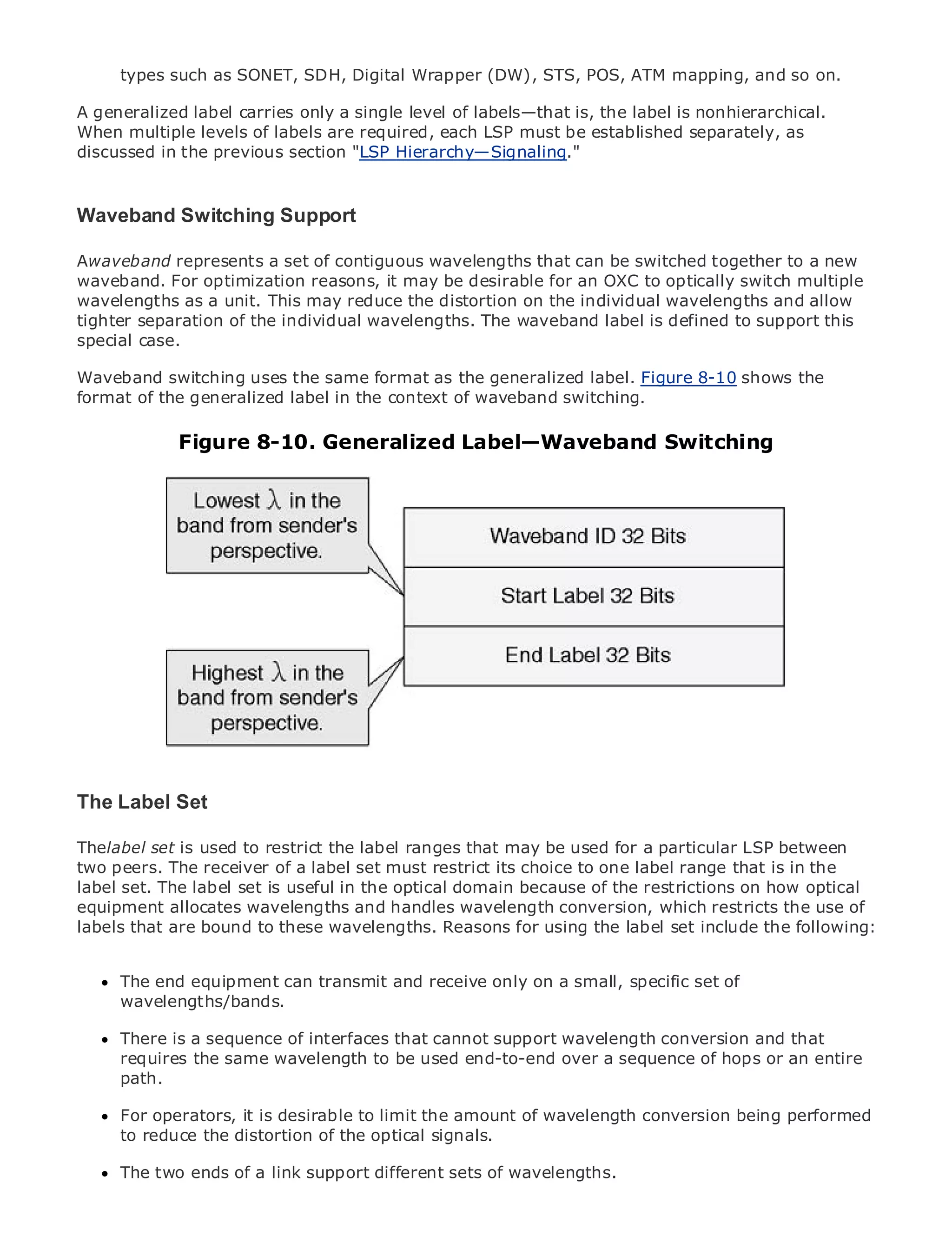 types such as SONET, SDH, Digital Wrapper (DW), STS, POS, ATM mapping, and so on.

A generalized label carries only a single level of labels—that is, the label is nonhierarchical.
When multiple levels of labels are required, each LSP must be established separately, as
discussed in the previous section "LSP Hierarchy—Signaling."


Waveband Switching Support
•        Table of Contents
•              Index
Awaveband represents a set of contiguous wavelengths that can be switched together to a new
Metro Ethernet
waveband. For optimization reasons, it may be desirable for an OXC to optically switch multiple
BySam Halabi
wavelengths as a unit. This may reduce the distortion on the individual wavelengths and allow
tighter separation of the individual wavelengths. The waveband label is defined to support this
    Publisher: Cisco Press
special case.
    Pub Date: October 01, 2003
Waveband switching uses the same format as the generalized label. Figure 8-10 shows the
      ISBN: 1-58705-096-X
format of the generalized label in the context of waveband switching.
     Pages: 240


              Figure 8-10. Generalized Label—Waveband Switching


The definitive guide to Enterprise and Carrier Metro Ethernet applications.


      Discover the latest developments in metro networking, Ethernet, and MPLS services and
      what they can do for your organization

      Learn from the easy-to-read format that enables networking professionals of all levels to
      understand the concepts

      Gain from the experience of industry innovator and best-selling Cisco Press author, Sam
      Halabi, author of Internet Routing Architectures

Metro networks will emerge as the next area of growth for the networking industry and will
represent a major shift in how data services are offered to businesses and residential customers.
The metro has always been a challenging environment for delivering data services because it has
been built to handle the stringent reliability and availability needs for voice. Carriers will have to
The Label fundamental shifts to equip the metro for next-generation data services demanded
go through
             Set
by enterprise customers and consumers. This is not only a technology shift, but also a shift in the
Thelabel set is used to restrict the label allow that may be used for a particular LSP between
operational and business model that willranges the incumbent carriers to transform the metro to
two enhanced data services.
offerpeers. The receiver of a label set must restrict its choice to one label range that is in the
label set. The label set is useful in the optical domain because of the restrictions on how optical
equipment allocates Cisco Press looks at the deployment of metro data services from the use of
Metro Ethernet from wavelengths and handles wavelength conversion, which restricts a holistic
labels that are bound current wavelengths. Reasons for using the label and discusses following:
view. It describes the to thesemetro, which is based on TDM technology,set include the the
drivers and challenges carriers will face in transforming the metro to address data services.

MetroThe end equipment can transmit and receive only on a small, specific thatof
       Ethernet discusses the adoption of metro Ethernet services and how set has led carriers
      wavelengths/bands.
to the delivery of metro data services. With a changing mix of transport technologies, the book
then examines current and emerging trends, and delves into the role of virtual private networks
(VPN), virtual a sequence ofarea networks (VLAN), virtual private LAN services (VPLS), that
      There is private local interfaces that cannot support wavelength conversion and traffic
      requires the same wavelength to be used end-to-end over a sequence of hops or an entire
engineering, and MPLS and Generalized MPLS (GMPLS).
      path.

      For operators, it is desirable to limit the amount of wavelength conversion being performed
      to reduce the distortion of the optical signals.

      The two ends of a link support different sets of wavelengths.
 