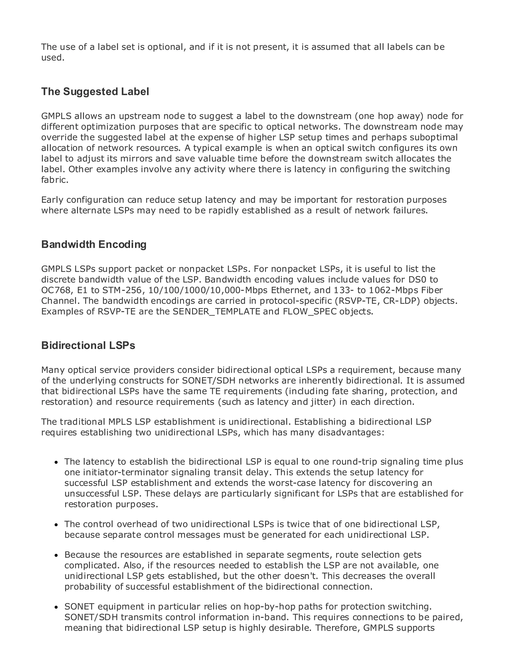The use of a label set is optional, and if it is not present, it is assumed that all labels can be
used.


The Suggested Label

GMPLS allows an upstream node to suggest a label to the downstream (one hop away) node for
•               Table of Contents
different optimization purposes that are specific to optical networks. The downstream node may
•               Index
override the suggested label at the expense of higher LSP setup times and perhaps suboptimal
Metro Ethernet
allocation of network resources. A typical example is when an optical switch configures its own
BySam Halabi
label to adjust its mirrors and save valuable time before the downstream switch allocates the
label. Other examples involve any activity where there is latency in configuring the switching
fabric.
    Publisher: Cisco Press
   Pub Date: October 01, 2003
Early configuration can reduce setup latency and may be important for restoration purposes
       ISBN: 1-58705-096-X
wherePages: 240 LSPs may need to be rapidly established as a result of network failures.
       alternate


Bandwidth Encoding

GMPLS LSPs supportto Enterprise and Carrier Metro Ethernet applications.
The definitive guide packet or nonpacket LSPs. For nonpacket LSPs, it is useful to list the
discrete bandwidth value of the LSP. Bandwidth encoding values include values for DS0 to
OC768, E1 to STM-256, 10/100/1000/10,000-Mbps Ethernet, and 133- to 1062-Mbps Fiber
Channel. The bandwidth developments in metroin protocol-specific (RSVP-TE, CR-LDP) objects.
      Discover the latest encodings are carried networking, Ethernet, and MPLS services and
Examples of RSVP-TE are the SENDER_TEMPLATE and FLOW_SPEC objects.
      what they can do for your organization

     Learn from the easy-to-read format that enables networking professionals of all levels to
Bidirectional LSPsconcepts
     understand the

      Gain from the experience of industry innovator and best-selling Cisco Press author, Sam
ManyHalabi, author of Internet consider Architectures optical LSPs a requirement, because many
       optical service providers Routing bidirectional
of the underlying constructs for SONET/SDH networks are inherently bidirectional. It is assumed
that bidirectional LSPs have the same TE requirements for the networking industry and will
Metro networks will emerge as the next area of growth (including fate sharing, protection, and
restoration) and resource how data services are latency and jitter) in and direction.
represent a major shift in requirements (such as offered to businesses eachresidential customers.
The metro has always been a challenging environment for delivering data services because it has
The traditional MPLSthe stringent reliability and availability needs for voice. Carriers LSP have to
been built to handle LSP establishment is unidirectional. Establishing a bidirectional will
requires establishing twoshifts to equip the metro for next-generation data services demanded
go through fundamental unidirectional LSPs, which has many disadvantages:
by enterprise customers and consumers. This is not only a technology shift, but also a shift in the
operational and business model that will allow the incumbent carriers to transform the metro to
      The latency to establish the bidirectional LSP is equal to one round-trip signaling time plus
offer enhanced data services.
      one initiator-terminator signaling transit delay. This extends the setup latency for
Metrosuccessful fromestablishment andat the deployment of metro datafor discovering a holistic
       Ethernet LSP Cisco Press looks extends the worst-case latency services from an
view. It describes LSP. These delays which is based significant for LSPs and discusses the
      unsuccessful the current metro, are particularly on TDM technology, that are established for
      restoration purposes.
drivers and challenges carriers will face in transforming the metro to address data services.

MetroThe control overhead of adoption of metro LSPs is twice that and how that has led carriers
       Ethernet discusses the two unidirectional Ethernet services of one bidirectional LSP,
to the delivery of metro data services. With a changing mix for each unidirectional LSP.
      because separate control messages must be generatedof transport technologies, the book
then examines current and emerging trends, and delves into the role of virtual private networks
      Because the resources are established in separate segments, route selection gets
(VPN), virtual private local area networks (VLAN), virtual private LAN services (VPLS), traffic
      complicated. Also, if the resources needed to establish the LSP are not available, one
engineering, and MPLS and Generalized MPLS (GMPLS).
      unidirectional LSP gets established, but the other doesn't. This decreases the overall
      probability of successful establishment of the bidirectional connection.

     SONET equipment in particular relies on hop-by-hop paths for protection switching.
     SONET/SDH transmits control information in-band. This requires connections to be paired,
     meaning that bidirectional LSP setup is highly desirable. Therefore, GMPLS supports
 