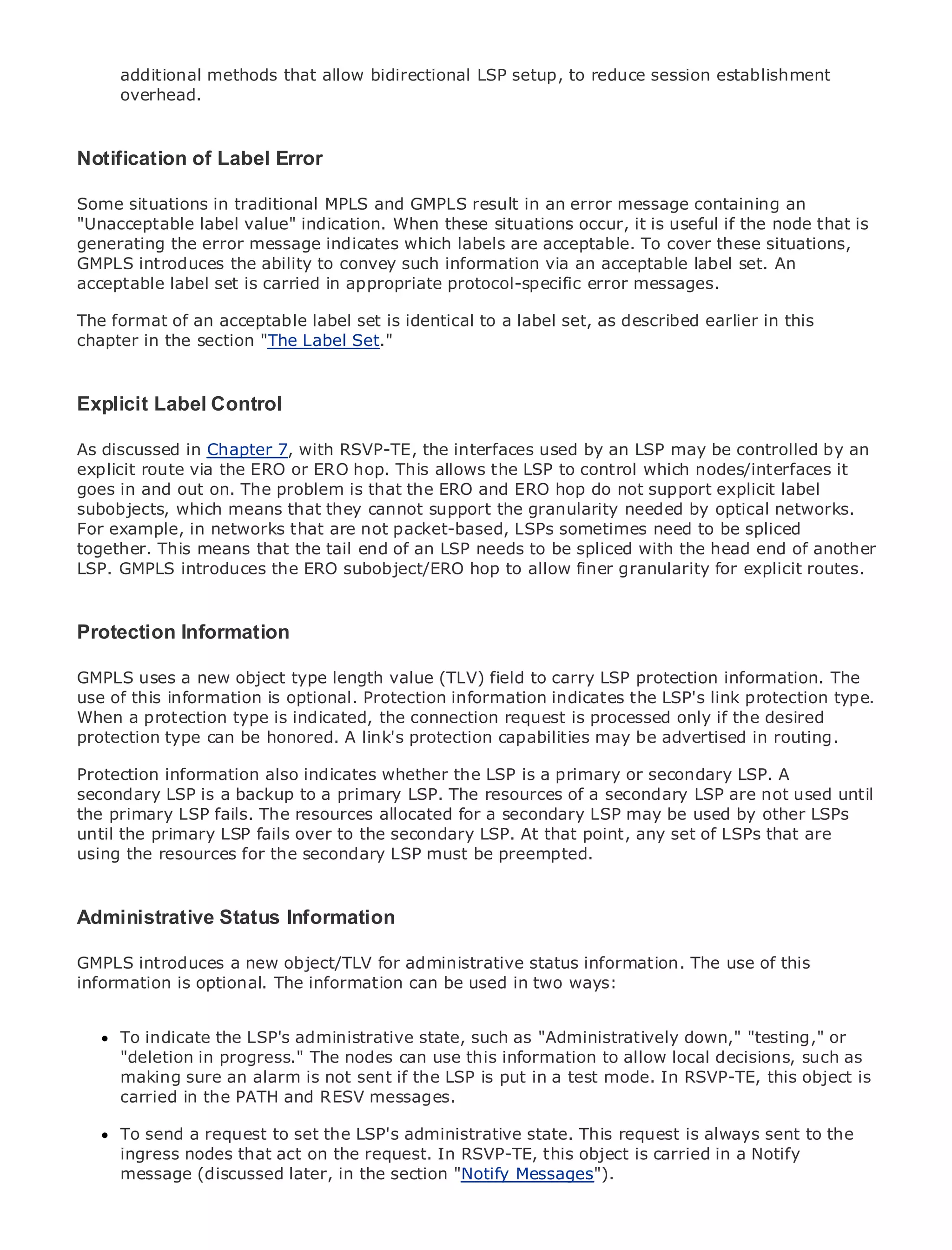 additional methods that allow bidirectional LSP setup, to reduce session establishment
     overhead.



Notification of Label Error

Some situations in traditional MPLS and GMPLS result in an error message containing an
•
"Unacceptable label Contentsindication. When these situations occur, it is useful if the node that is
               Table of value"
generating the error message indicates which labels are acceptable. To cover these situations,
•              Index
GMPLS introduces the ability to convey such information via an acceptable label set. An
Metro Ethernet
acceptable label set is carried in appropriate protocol-specific error messages.
BySam Halabi

The format of an acceptable label set is identical to a label set, as described earlier in this
   Publisher: Cisco Press
chapter in the section "The Label Set."
   Pub Date: October 01, 2003
      ISBN: 1-58705-096-X
     Pages: 240
Explicit Label Control

As discussed in Chapter 7, with RSVP-TE, the interfaces used by an LSP may be controlled by an
explicit route via the ERO or ERO hop. This allows the LSP to control which nodes/interfaces it
goes in and out on. The problem is that the ERO and ERO hop do not support explicit label
The definitive guide to Enterprise and Carrier Metro Ethernet applications. by optical networks.
subobjects, which means that they cannot support the granularity needed
For example, in networks that are not packet-based, LSPs sometimes need to be spliced
together. This means that the tail end of an LSP needs to be spliced with the head end of another
      Discover the latest developments in metro networking, Ethernet, and MPLS services and
LSP. GMPLS introduces the ERO subobject/ERO hop to allow finer granularity for explicit routes.
      what they can do for your organization

     Learn from the easy-to-read format that enables networking professionals of all levels to
Protection Information
    understand the concepts

GMPLS uses a new object type length value (TLV) field tobest-selling Cisco Press author, Sam
      Gain from the experience of industry innovator and carry LSP protection information. The
use of this information Internet Routing Architectures
      Halabi, author of is optional. Protection information indicates the LSP's link protection type.
When a protection type is indicated, the connection request is processed only if the desired
Metro networks can be honored. A link's area of growth for the networking industry and will
protection type will emerge as the next protection capabilities may be advertised in routing.
represent a major shift in how data services are offered to businesses and residential customers.
The metro information been indicates whether the LSP is a primary or data services because it has
Protection has always also a challenging environment for delivering secondary LSP. A
been built to handle the stringent reliability and availability of a secondary LSP are not used until
secondary LSP is a backup to a primary LSP. The resources needs for voice. Carriers will have to
go through fundamental shifts to equip the metro a secondary LSP may be used by other LSPs
the primary LSP fails. The resources allocated for for next-generation data services demanded
by enterprise customers and consumers. This is not only that point, any set of LSPs that arein the
until the primary LSP fails over to the secondary LSP. At a technology shift, but also a shift
operational and business model that will allow the incumbent carriers to transform the metro to
using the resources for the secondary LSP must be preempted.
offer enhanced data services.

Metro Ethernet from Cisco Press looks at the deployment of metro data services from a holistic
Administrative Status Information
view. It describes the current metro, which is based on TDM technology, and discusses the
drivers and challenges carriers will face in transforming the metro to address data services.
GMPLS introduces a new object/TLV for administrative status information. The use of this
information is discusses the adoption of metro Ethernet services
Metro Ethernetoptional. The information can be used in two ways: and how that has led carriers
to the delivery of metro data services. With a changing mix of transport technologies, the book
then examines current and emerging trends, and delves into the role of virtual private networks
(VPN), virtual private localadministrative state, such as "Administratively down," "testing," or
      To indicate the LSP's area networks (VLAN), virtual private LAN services (VPLS), traffic
engineering, and progress." Generalized MPLS (GMPLS).
      "deletion in MPLS and The nodes can use this information to allow local decisions, such as
      making sure an alarm is not sent if the LSP is put in a test mode. In RSVP-TE, this object is
      carried in the PATH and RESV messages.

     To send a request to set the LSP's administrative state. This request is always sent to the
     ingress nodes that act on the request. In RSVP-TE, this object is carried in a Notify
     message (discussed later, in the section "Notify Messages").
 