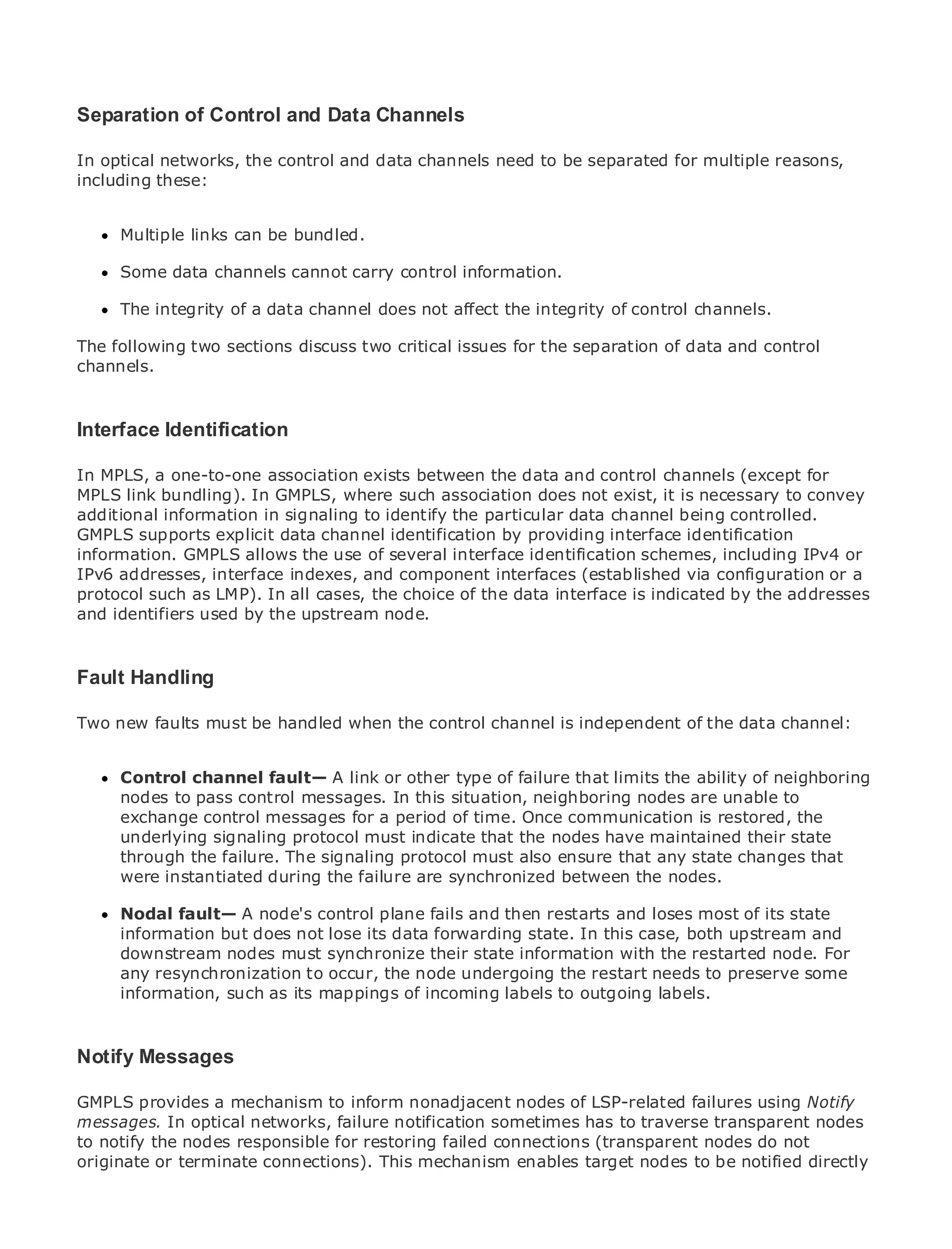 Separation of Control and Data Channels

In optical networks, the control and data channels need to be separated for multiple reasons,
including these:

•                Table of Contents
•
      Multiple links can be bundled.
              Index
Metro Ethernet
      Some data channels cannot carry control information.
BySam Halabi
      The integrity of a data channel does not affect the integrity of control channels.
    Publisher: Cisco Press
The following two sections discuss two critical issues for the separation of data and control
   Pub Date: October 01, 2003
channels.
        ISBN: 1-58705-096-X
       Pages: 240

Interface Identification

In MPLS, a one-to-one association exists between the data and control channels (except for
MPLS link bundling). In GMPLS, where such association does not exist, it is necessary to convey
The definitive guide to Enterprise and Carrier Metro Ethernet applications.
additional information in signaling to identify the particular data channel being controlled.
GMPLS supports explicit data channel identification by providing interface identification
information. GMPLS allows the use of several interface identification schemes, including IPv4 or
     Discover the latest developments in metro networking, Ethernet, and MPLS services and
IPv6 addresses,can do for indexes, and component interfaces (established via configuration or a
     what they interface your organization
protocol such as LMP). In all cases, the choice of the data interface is indicated by the addresses
and identifiers used by the upstream node.
     Learn from the easy-to-read format that enables networking professionals of all levels to
     understand the concepts

Fault Handling experience of industry innovator and best-selling Cisco Press author, Sam
    Gain from the
      Halabi, author of Internet Routing Architectures
Two new faults must be handled when the control channel is independent of the data channel:
Metro networks will emerge as the next area of growth for the networking industry and will
represent a major shift in how data services are offered to businesses and residential customers.
The metro has always been a challenging environment for delivering data servicesof neighboring
      Control channel fault— A link or other type of failure that limits the ability because it has
been nodes to pass control messages. In this situation, neighboring nodes are unablewill have to
      built to handle the stringent reliability and availability needs for voice. Carriers to
go through fundamental shifts to for a period of time. next-generation data services demanded
      exchange control messages equip the metro for Once communication is restored, the
by enterprise customers and consumers. indicatenot only a technologymaintained their shift in the
      underlying signaling protocol must This is that the nodes have shift, but also a state
operational and business The signaling protocol must also ensure that to transform the metro to
      through the failure. model that will allow the incumbent carriers any state changes that
offer were instantiated during the failure are synchronized between the nodes.
      enhanced data services.

MetroNodal fault— A node's control plane fails and then restarts and loses mostfrom astate
      Ethernet from Cisco Press looks at the deployment of metro data services of its holistic
view.information but does notmetro, which forwarding state. technology, and discusses the
      It describes the current lose its data is based on TDM In this case, both upstream and
drivers and challenges carrierssynchronize transforming the metrowith the restarted node. For
     downstream nodes must will face in their state information to address data services.
      any resynchronization to occur, the node undergoing the restart needs to preserve some
Metro Ethernet discusses the adoption of metro Ethernet services and how that has led carriers
      information, such as its mappings of incoming labels to outgoing labels.
to the delivery of metro data services. With a changing mix of transport technologies, the book
then examines current and emerging trends, and delves into the role of virtual private networks
(VPN), virtual private local area networks (VLAN), virtual private LAN services (VPLS), traffic
Notify Messages
engineering, and MPLS and Generalized MPLS (GMPLS).

GMPLS provides a mechanism to inform nonadjacent nodes of LSP-related failures using Notify
messages. In optical networks, failure notification sometimes has to traverse transparent nodes
to notify the nodes responsible for restoring failed connections (transparent nodes do not
originate or terminate connections). This mechanism enables target nodes to be notified directly
 
