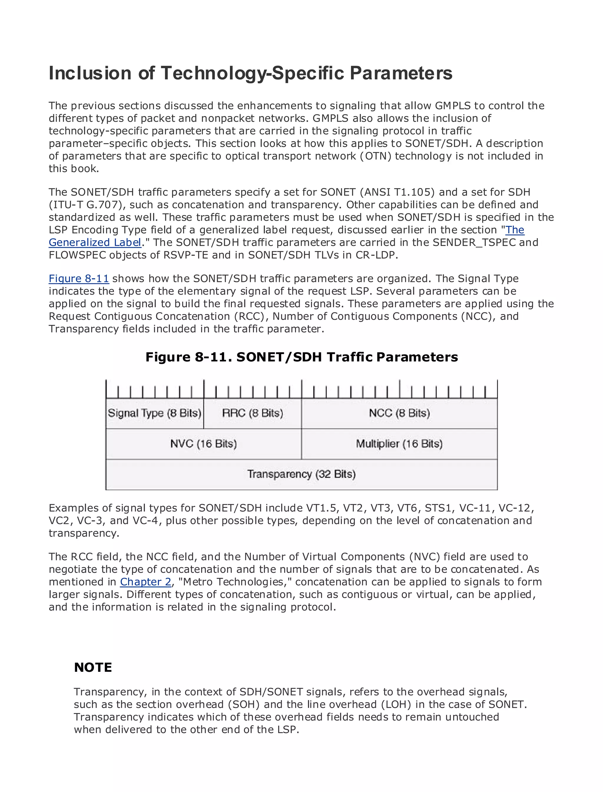 Inclusion of Technology-Specific Parameters
The previous sections discussed the enhancements to signaling that allow GMPLS to control the
different types of packet and nonpacket networks. GMPLS also allows the inclusion of
technology-specific parameters that are carried in the signaling protocol in traffic
•              Table of Contents
parameter–specific objects. This section looks at how this applies to SONET/SDH. A description
• parameters that are specific to optical transport network (OTN) technology is not included in
of             Index
Metro Ethernet
this book.
BySam Halabi
The SONET/SDH traffic parameters specify a set for SONET (ANSI T1.105) and a set for SDH
(ITU-T G.707), such as concatenation and transparency. Other capabilities can be defined and
   Publisher: Cisco Press
standardized as well. These traffic parameters must be used when SONET/SDH is specified in the
LSPPub Date: October 01, 2003of a generalized label request, discussed earlier in the section "The
    Encoding Type field
Generalized1-58705-096-X SONET/SDH traffic parameters are carried in the SENDER_TSPEC and
       ISBN: Label." The

FLOWSPEC 240
      Pages: objects of RSVP-TE and in SONET/SDH TLVs in CR-LDP.


Figure 8-11 shows how the SONET/SDH traffic parameters are organized. The Signal Type
indicates the type of the elementary signal of the request LSP. Several parameters can be
applied on the signal to build the final requested signals. These parameters are applied using the
Request Contiguous to Enterprise and Carrier Metroof Contiguous Components (NCC), and
The definitive guide Concatenation (RCC), Number Ethernet applications.
Transparency fields included in the traffic parameter.

     Discover the latest developments in metro networking, Ethernet, and MPLS services and
                  Figure 8-11. SONET/SDH Traffic Parameters
     what they can do for your organization

     Learn from the easy-to-read format that enables networking professionals of all levels to
     understand the concepts

     Gain from the experience of industry innovator and best-selling Cisco Press author, Sam
     Halabi, author of Internet Routing Architectures

Metro networks will emerge as the next area of growth for the networking industry and will
represent a major shift in how data services are offered to businesses and residential customers.
The metro has always been a challenging environment for delivering data services because it has
been built to handle the stringent reliability and availability needs for voice. Carriers will have to
Examples of signal types for SONET/SDH include VT1.5, VT2, VT3, VT6, STS1, VC-11, VC-12,
go through fundamental shifts to equip the metro for next-generation data services demanded
VC2, VC-3, and VC-4, plus other possible types, depending on the level of concatenation and
by enterprise customers and consumers. This is not only a technology shift, but also a shift in the
transparency.
operational and business model that will allow the incumbent carriers to transform the metro to
offerRCC field, the NCC field, and the Number of Virtual Components (NVC) field are used to
The enhanced data services.
negotiate the type of concatenation and the number of signals that are to be concatenated. As
Metro Ethernet from Cisco Press looks at the deployment of metro data services from a holistic
mentioned in Chapter 2, "Metro Technologies," concatenation can be applied to signals to form
view. It describes the current metro, which is based on TDM technology, and discusses the
larger signals. Different types of concatenation, such as contiguous or virtual, can be applied,
drivers and challenges carriers will face in transforming the metro to address data services.
and the information is related in the signaling protocol.
Metro Ethernet discusses the adoption of metro Ethernet services and how that has led carriers
to the delivery of metro data services. With a changing mix of transport technologies, the book
then examines current and emerging trends, and delves into the role of virtual private networks
(VPN), virtual private local area networks (VLAN), virtual private LAN services (VPLS), traffic
     NOTE
engineering, and MPLS and Generalized MPLS (GMPLS).
     Transparency, in the context of SDH/SONET signals, refers to the overhead signals,
     such as the section overhead (SOH) and the line overhead (LOH) in the case of SONET.
     Transparency indicates which of these overhead fields needs to remain untouched
     when delivered to the other end of the LSP.
 