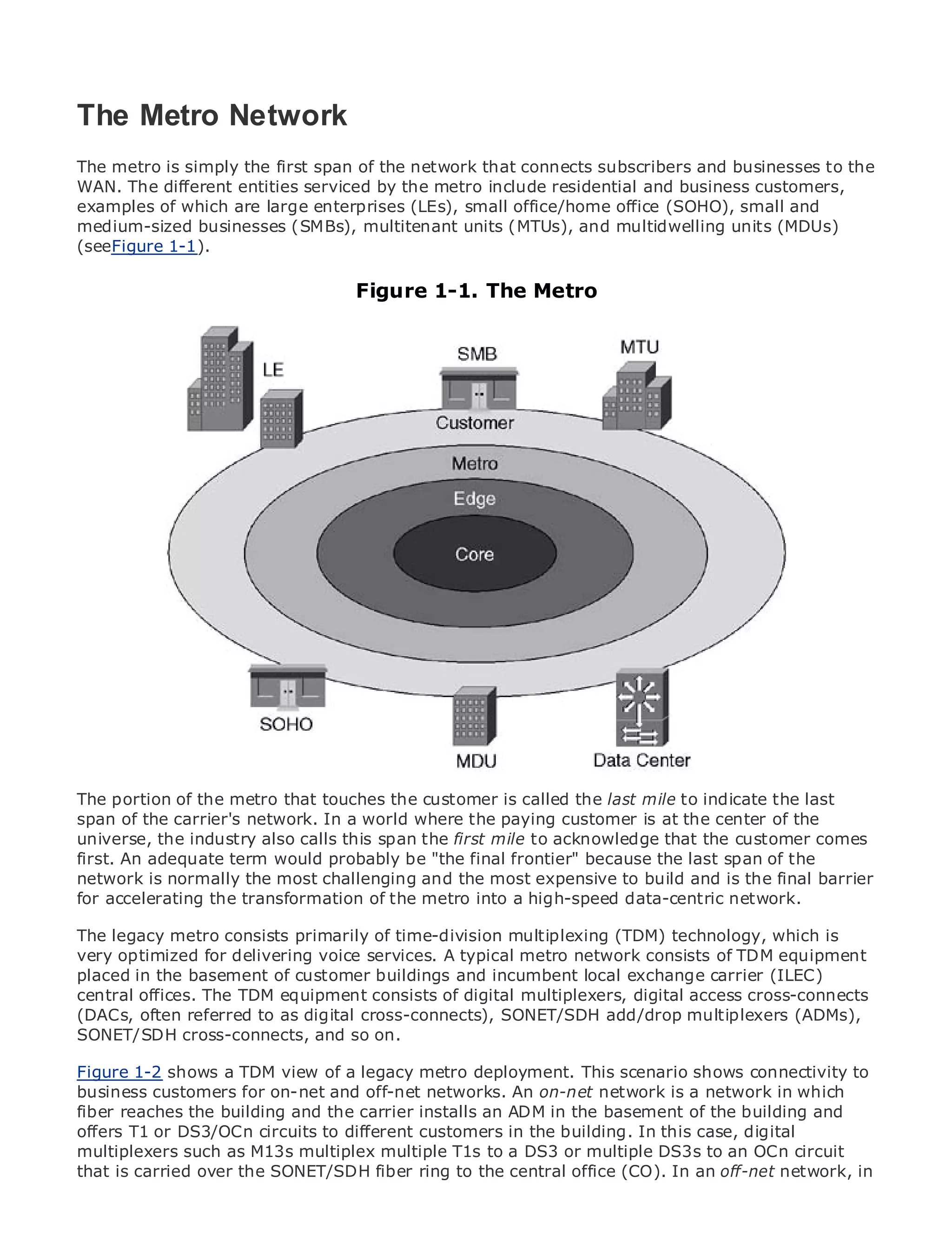 The Metro Network
The metro is simply the first span of the network that connects subscribers and businesses to the
WAN. The different entities serviced by the metro include residential and business customers,
examples of which are large enterprises (LEs), small office/home office (SOHO), small and
•           Table of Contents
medium-sized businesses (SMBs), multitenant units (MTUs), and multidwelling units (MDUs)
•           Index
(seeFigure 1-1).
Metro Ethernet

BySam Halabi                       Figure 1-1. The Metro

   Publisher: Cisco Press
   Pub Date: October 01, 2003
       ISBN: 1-58705-096-X
      Pages: 240




The definitive guide to Enterprise and Carrier Metro Ethernet applications.


     Discover the latest developments in metro networking, Ethernet, and MPLS services and
     what they can do for your organization

     Learn from the easy-to-read format that enables networking professionals of all levels to
     understand the concepts

     Gain from the experience of industry innovator and best-selling Cisco Press author, Sam
     Halabi, author of Internet Routing Architectures

Metro networks will emerge as the next area of growth for the networking industry and will
represent a major shift in how data services are offered to businesses and residential customers.
The metro has always been a challenging environment for delivering data services because it has
been built to handle the stringent reliability and availability needs for voice. indicate the last to
The portion of the metro that touches the customer is called the last mile to Carriers will have
go through fundamental shiftsIn a world where the paying customer isdata services demanded
span of the carrier's network. to equip the metro for next-generation at the center of the
by enterprise industry also calls this spanThis first mile toaacknowledge that the customer comes
universe, the customers and consumers. the is not only technology shift, but also a shift in the
operational and business model that willbe "thethe incumbent because to transform thethe
first. An adequate term would probably allow final frontier" carriers the last span of metro to
offer enhanced data the most challenging and the most expensive to build and is the final barrier
network is normally services.
for accelerating the transformation of the metro into a high-speed data-centric network.
Metro Ethernet from Cisco Press looks at the deployment of metro data services from a holistic
view. It describes consists primarily of time-division multiplexing (TDM) technology, which is
The legacy metro the current metro, which is based on TDM technology, and discusses the
drivers and challenges carriers will services. A typical metro metro to consists of TDM equipment
very optimized for delivering voice face in transforming the network address data services.
placed in the basement of customer buildings and incumbent local exchange carrier (ILEC)
Metro Ethernet discusses the adoption of metro Ethernet services and how that has led carriers
central offices. The TDM equipment consists of digital multiplexers, digital access cross-connects
to the delivery of metro data services. With a changing mix of transport technologies, the book
(DACs, often referred to as digital cross-connects), SONET/SDH add/drop multiplexers (ADMs),
then examines current and emerging trends, and delves into the role of virtual private networks
SONET/SDH cross-connects, and so on.
(VPN), virtual private local area networks (VLAN), virtual private LAN services (VPLS), traffic
engineering, and MPLS and Generalized MPLS (GMPLS).
Figure 1-2 shows a TDM view of a legacy metro deployment. This scenario shows connectivity to
business customers for on-net and off-net networks. An on-net network is a network in which
fiber reaches the building and the carrier installs an ADM in the basement of the building and
offers T1 or DS3/OCn circuits to different customers in the building. In this case, digital
multiplexers such as M13s multiplex multiple T1s to a DS3 or multiple DS3s to an OCn circuit
that is carried over the SONET/SDH fiber ring to the central office (CO). In an off-net network, in
 