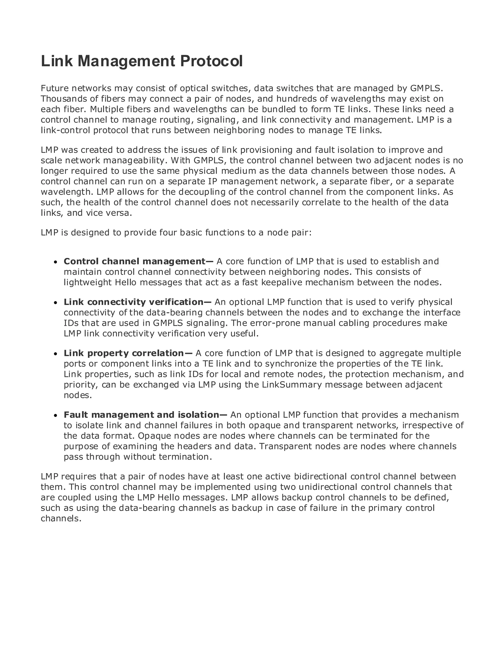 Link Management Protocol
Future networks may consist of optical switches, data switches that are managed by GMPLS.
Thousands of fibers may connect a pair of nodes, and hundreds of wavelengths may exist on
each fiber. Multiple fibers and wavelengths can be bundled to form TE links. These links need a
•
control channel toof Contents routing, signaling, and link connectivity and management. LMP is a
              Table manage
•             Index
link-control protocol that runs between neighboring nodes to manage TE links.
Metro Ethernet
LMP was created to address the issues of link provisioning and fault isolation to improve and
BySam Halabi
scale network manageability. With GMPLS, the control channel between two adjacent nodes is no
longer required to use the same physical medium as the data channels between those nodes. A
    Publisher: Cisco Press
control channel can run on a separate IP management network, a separate fiber, or a separate
    Pub Date: October 01, 2003
wavelength. LMP allows for the decoupling of the control channel from the component links. As
        ISBN: 1-58705-096-X
such, the health of the control channel does not necessarily correlate to the health of the data
links, Pages: 240 versa.
       and vice

LMP is designed to provide four basic functions to a node pair:


     Control channel management— A core function of LMP that is used to establish and
The definitive guide tochannel connectivity between Ethernet applications.
     maintain control Enterprise and Carrier Metro neighboring nodes. This consists of
     lightweight Hello messages that act as a fast keepalive mechanism between the nodes.
     Discover the latest developments in metro networking, Ethernet, and MPLS services and
     Link connectivity verification— An optional LMP function that is used to verify physical
     what they can do for your organization
     connectivity of the data-bearing channels between the nodes and to exchange the interface
     IDs that are used in GMPLS signaling. The error-prone manual cabling procedures make
     Learn from the easy-to-read format that enables networking professionals of all levels to
     LMP link connectivity verification very useful.
     understand the concepts
     Link from the experience of industry innovator and best-selling Cisco to aggregate multiple
     Gain property correlation— A core function of LMP that is designed Press author, Sam
     ports orauthor of Internetinto a TE Architectures
     Halabi, component links Routing link and to synchronize the properties of the TE link.
     Link properties, such as link IDs for local and remote nodes, the protection mechanism, and
Metro networks will emerge as the next area ofthe LinkSummary message industry and will
     priority, can be exchanged via LMP using growth for the networking between adjacent
     nodes.
represent a major shift in how data services are offered to businesses and residential customers.
The metro has always been a challenging environment for delivering data services because it has
been Faultto handle the stringent reliability An optional LMP needs forthat provides a mechanism
      built management and isolation— and availability function voice. Carriers will have to
go through fundamental shifts to equip in metro for next-generation data services demanded
      to isolate link and channel failures theboth opaque and transparent networks, irrespective of
by enterprise customers and consumers. nodes where channels can beshift, but also a the in the
      the data format. Opaque nodes are This is not only a technology terminated for shift
operational and business modelheaders and data. Transparentcarriersare transform the channels
      purpose of examining the that will allow the incumbent nodes to nodes where metro to
offer pass through without termination.
      enhanced data services.
LMP requires that a pair of Press looks at the deployment of metro datacontrol channel between
Metro Ethernet from Cisco nodes have at least one active bidirectional services from a holistic
them.It describes the current metro, which is based on two unidirectional and discusses thethat
view. This control channel may be implemented using TDM technology, control channels
are coupled challengesLMP Hello messages. LMP allows backup control channels to be defined,
drivers and using the carriers will face in transforming the metro to address data services.
such as using the data-bearing channels as backup in case of failure in the primary control
channels.
Metro Ethernet discusses the adoption of metro Ethernet services and how that has led carriers
to the delivery of metro data services. With a changing mix of transport technologies, the book
then examines current and emerging trends, and delves into the role of virtual private networks
(VPN), virtual private local area networks (VLAN), virtual private LAN services (VPLS), traffic
engineering, and MPLS and Generalized MPLS (GMPLS).
 