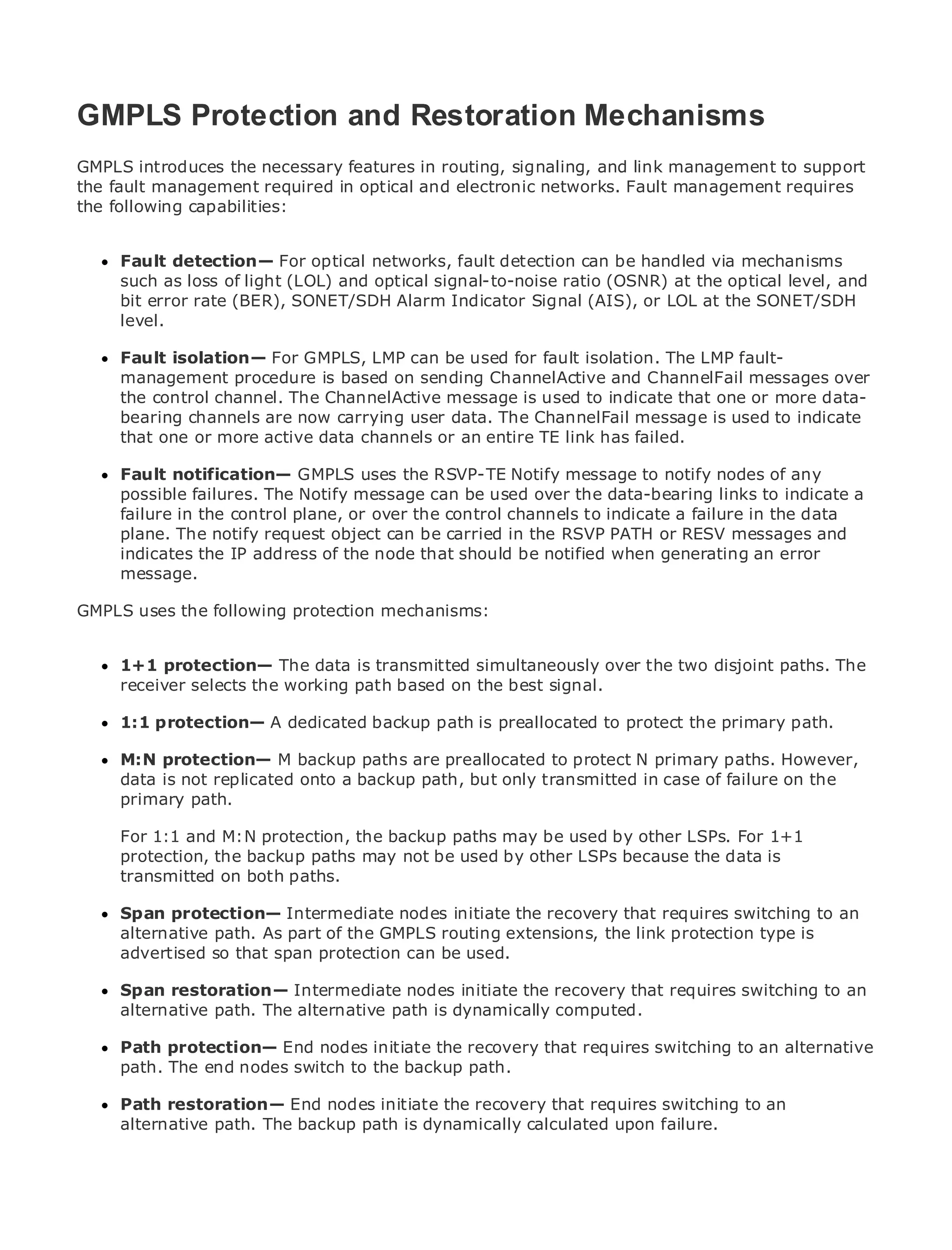GMPLS Protection and Restoration Mechanisms
GMPLS introduces the necessary features in routing, signaling, and link management to support
the fault management required in optical and electronic networks. Fault management requires
the following capabilities:
•               Table of Contents
•               Index
Metro Fault detection—
      Ethernet            For optical networks, fault detection can be handled via mechanisms
     such as loss of light (LOL) and optical signal-to-noise ratio (OSNR) at the optical level, and
BySam Halabi
     bit error rate (BER), SONET/SDH Alarm Indicator Signal (AIS), or LOL at the SONET/SDH
     level.
    Publisher: Cisco Press
      Fault isolation— For  GMPLS, LMP can be used for fault isolation. The LMP fault-
    Pub Date: October 01, 2003
      management procedure is based on sending ChannelActive and ChannelFail messages over
        ISBN: 1-58705-096-X
      the control channel. The ChannelActive message is used to indicate that one or more data-
       Pages: 240
      bearing channels are now carrying user data. The ChannelFail message is used to indicate
      that one or more active data channels or an entire TE link has failed.

     Fault notification— GMPLS uses the RSVP-TE Notify message to notify nodes of any
     possible failures. The Notify message can be used over the data-bearing links to indicate a
The definitive guide to Enterpriseor over the control Ethernet applications. failure in the data
     failure in the control plane, and Carrier Metro channels to indicate a
     plane. The notify request object can be carried in the RSVP PATH or RESV messages and
     indicates the latest developments in metro networking, Ethernet, and MPLS services and
     Discover the IP address of the node that should be notified when generating an error
     message. can do for your organization
     what they
GMPLS uses the following protection mechanisms:
    Learn from the easy-to-read format that enables networking professionals of all levels to
    understand the concepts
      1+1 protection— The data is transmitted simultaneously over the two disjoint paths. The
      Gain from the experience of industry innovator and best-selling Cisco Press author, Sam
      receiver selects the working path based on the best signal.
      Halabi, author of Internet Routing Architectures
      1:1 protection— A dedicated backup path is preallocated to protect the primary path.
Metro networks will emerge as the next area of growth for the networking industry and will
represent a major shift in how data services are offered to businesses primary paths. However,
      M:N protection— M backup paths are preallocated to protect N and residential customers.
The metro is not replicated onto a backup path, but only transmitted in case of failure on the has
      data has always been a challenging environment for delivering data services because it
been primary handle the stringent reliability and availability needs for voice. Carriers will have to
      built to path.
go through fundamental shifts to equip the metro for next-generation data services demanded
by enterpriseand M:N protection, the backup paths may betechnology shift, but also 1+1
      For 1:1 customers and consumers. This is not only a used by other LSPs. For a shift in the
operational and business model that will allow used by other LSPs because the datathe metro to
      protection, the backup paths may not be the incumbent carriers to transform is
offer transmitted on services.
      enhanced data both paths.

MetroSpan protection— Intermediateat the deployment recovery that requires switching to an
      Ethernet from Cisco Press looks nodes initiate the of metro data services from a holistic
view.alternative path. current metro, GMPLSis based extensions, the link protection typethe
      It describes the As part of the which routing on TDM technology, and discusses is
drivers and challenges carriers will face in transforming the metro to address data services.
     advertised so that span protection can be used.

MetroSpan restoration—the adoption of metro Ethernet services and how that has led carriers
       Ethernet discusses Intermediate nodes initiate the recovery that requires switching to an
to the delivery ofpath. The alternative path is dynamically computed.
      alternative metro data services. With a changing mix of transport technologies, the book
then examines current and emerging trends, and delves into the role of virtual private networks
(VPN), virtual private local area networks (VLAN), virtualthat requires services (VPLS),alternative
      Path protection— End nodes initiate the recovery private LAN switching to an traffic
engineering, and MPLS and Generalizedbackup path.
      path. The end nodes switch to the MPLS (GMPLS).

      Path restoration— End nodes initiate the recovery that requires switching to an
      alternative path. The backup path is dynamically calculated upon failure.
 