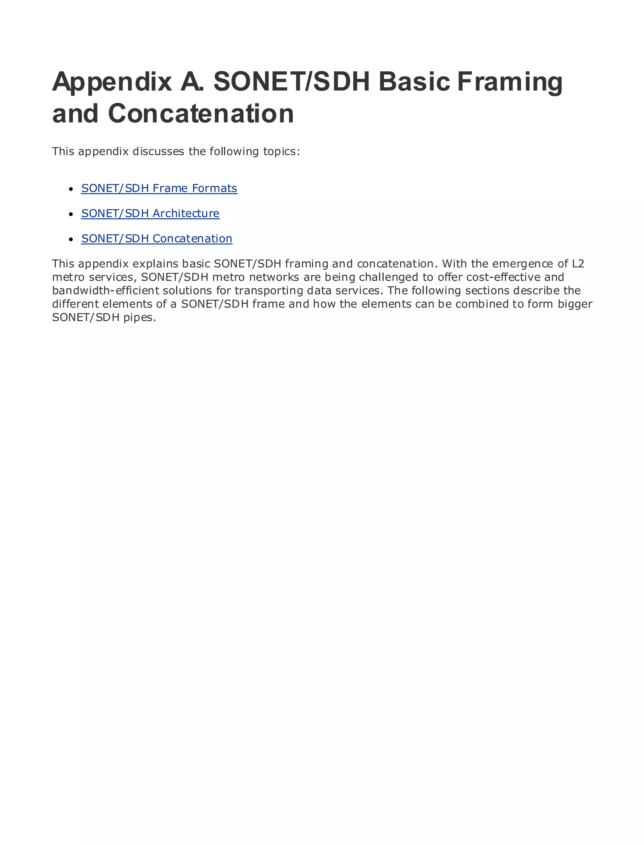 Appendix A. SONET/SDH Basic Framing
and Concatenation
•           Table of Contents
This appendix discusses the following topics:
•                Index
Metro Ethernet
      SONET/SDH Frame Formats
BySam Halabi

      SONET/SDH Architecture
    Publisher: Cisco Press
      SONET/SDH Concatenation
    Pub Date: October 01, 2003
        ISBN: 1-58705-096-X
This appendix explains basic SONET/SDH framing and concatenation. With the emergence of L2
       Pages: 240
metro services, SONET/SDH metro networks are being challenged to offer cost-effective and
bandwidth-efficient solutions for transporting data services. The following sections describe the
different elements of a SONET/SDH frame and how the elements can be combined to form bigger
SONET/SDH pipes.

The definitive guide to Enterprise and Carrier Metro Ethernet applications.


      Discover the latest developments in metro networking, Ethernet, and MPLS services and
      what they can do for your organization

      Learn from the easy-to-read format that enables networking professionals of all levels to
      understand the concepts

      Gain from the experience of industry innovator and best-selling Cisco Press author, Sam
      Halabi, author of Internet Routing Architectures

Metro networks will emerge as the next area of growth for the networking industry and will
represent a major shift in how data services are offered to businesses and residential customers.
The metro has always been a challenging environment for delivering data services because it has
been built to handle the stringent reliability and availability needs for voice. Carriers will have to
go through fundamental shifts to equip the metro for next-generation data services demanded
by enterprise customers and consumers. This is not only a technology shift, but also a shift in the
operational and business model that will allow the incumbent carriers to transform the metro to
offer enhanced data services.

Metro Ethernet from Cisco Press looks at the deployment of metro data services from a holistic
view. It describes the current metro, which is based on TDM technology, and discusses the
drivers and challenges carriers will face in transforming the metro to address data services.

Metro Ethernet discusses the adoption of metro Ethernet services and how that has led carriers
to the delivery of metro data services. With a changing mix of transport technologies, the book
then examines current and emerging trends, and delves into the role of virtual private networks
(VPN), virtual private local area networks (VLAN), virtual private LAN services (VPLS), traffic
engineering, and MPLS and Generalized MPLS (GMPLS).
 