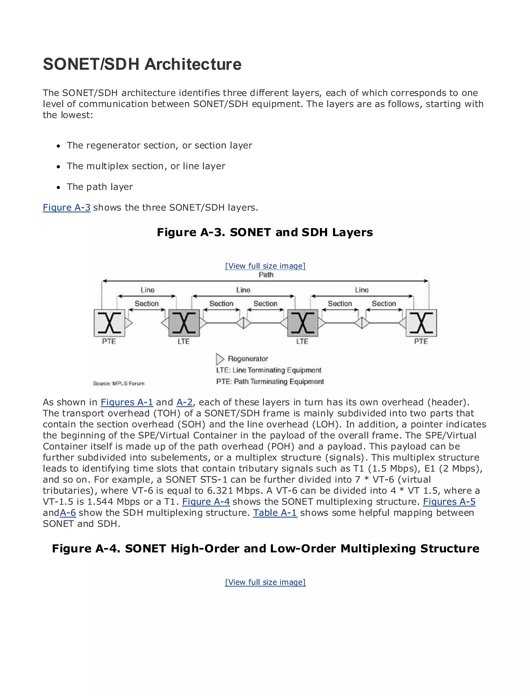 SONET/SDH Architecture
The SONET/SDH architecture identifies three different layers, each of which corresponds to one
level of communication between SONET/SDH equipment. The layers are as follows, starting with
the lowest:
•               Table of Contents
•               Index
Metro The regenerator
      Ethernet               section, or section layer
BySam Halabi
      The multiplex section, or line layer

      The path layer
    Publisher: Cisco Press
    Pub Date: October 01, 2003
Figure ISBN: shows the three SONET/SDH layers.
        A-3 1-58705-096-X
       Pages: 240
                                 Figure A-3. SONET and SDH Layers

                                               [View full size image]

The definitive guide to Enterprise and Carrier Metro Ethernet applications.


      Discover the latest developments in metro networking, Ethernet, and MPLS services and
      what they can do for your organization

      Learn from the easy-to-read format that enables networking professionals of all levels to
      understand the concepts

      Gain from the experience of industry innovator and best-selling Cisco Press author, Sam
      Halabi, author of Internet Routing Architectures
As shown in Figures A-1 and A-2, each of these layers in turn has its own overhead (header).
Metro networks will emerge as the next area of growth for the networking industry and will
The transport overhead (TOH) of a SONET/SDH frame is mainly subdivided into two parts that
represent a major shift in how data services are offered to businesses and residential customers.
contain the section overhead (SOH) and the line overhead (LOH). In addition, a pointer indicates
The metro has always been a challenging environment for delivering data services because it has
the beginning of the SPE/Virtual Container in the payload of the overall frame. The SPE/Virtual
been built to handle the stringent reliability and availability needs for voice. Carriers will have to
Container itself is made up of the path overhead (POH) and a payload. This payload can be
go through fundamental shifts to equip the metro for next-generation data services demanded
further subdivided into subelements, or a multiplex structure (signals). This multiplex structure
by enterprise customers and consumers. This is not only a technology shift, but also a shift in the
leads to identifying time slots that contain tributary signals such as T1 (1.5 Mbps), E1 (2 Mbps),
operational and business model that will allow the incumbent carriers to transform the metro to
and so on. For example, a SONET STS-1 can be further divided into 7 * VT-6 (virtual
offer enhanced data services.
tributaries), where VT-6 is equal to 6.321 Mbps. A VT-6 can be divided into 4 * VT 1.5, where a
VT-1.5Ethernet from Cisco T1. Figure A-4 the deployment of multiplexingservices from a holistic
Metro is 1.544 Mbps or a Press looks at shows the SONET metro data structure. Figures A-5
and A-6 show the SDH current metro, which is based A-1 TDM technology, andmapping between
view. It describes the multiplexing structure. Table on shows some helpful discusses the
SONET and challenges carriers will face in transforming the metro to address data services.
drivers and SDH.

Metro Ethernet discusses the adoption of metro Ethernet servicesMultiplexing Structure
  Figure A-4. SONET High-Order and Low-Order and how that has led carriers
to the delivery of metro data services. With a changing mix of transport technologies, the book
then examines current and emerging trends, and delves into the role of virtual private networks
(VPN), virtual private local area networks (VLAN), virtual private LAN services (VPLS), traffic
                                         [View full size image]
engineering, and MPLS and Generalized MPLS (GMPLS).
 