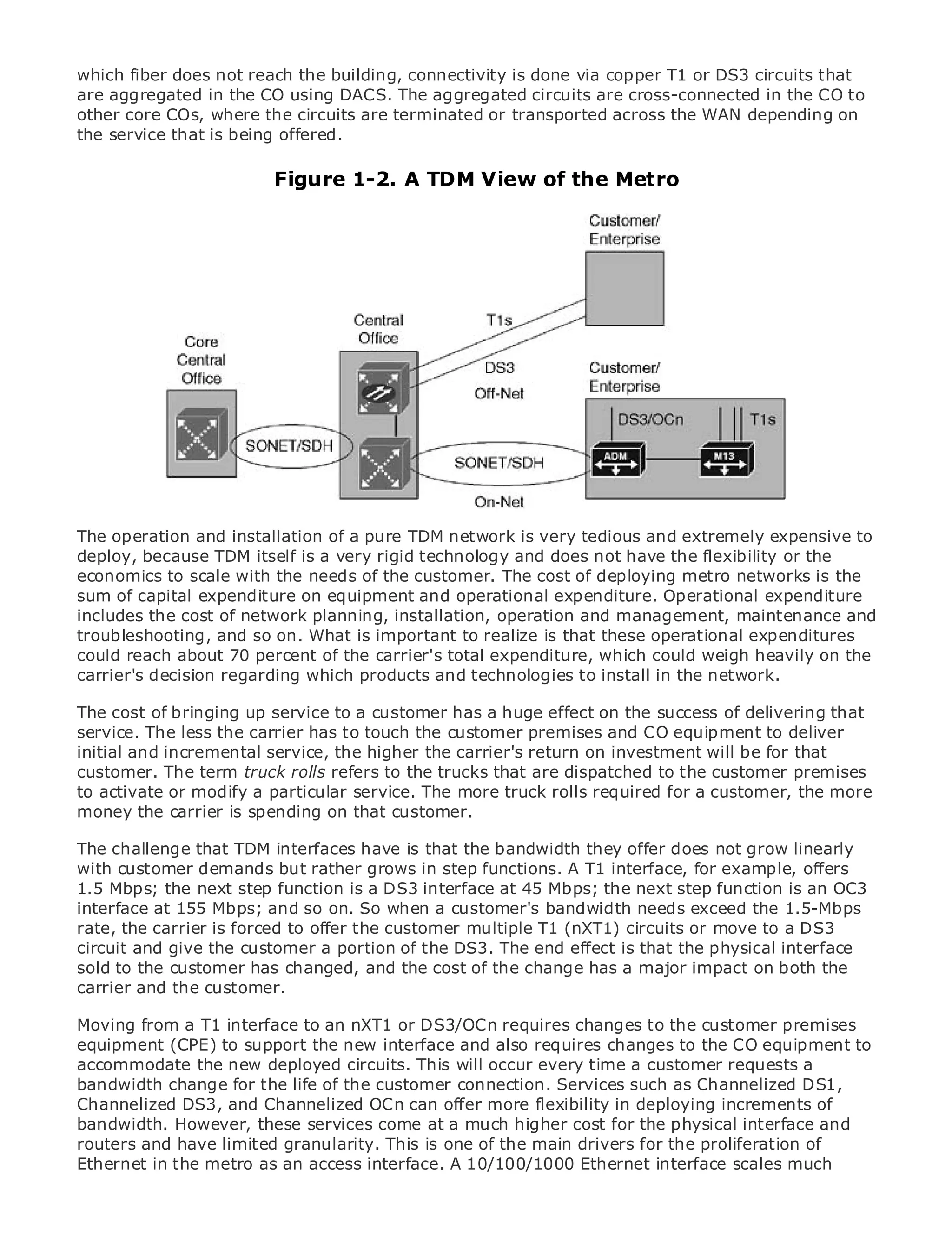 which fiber does not reach the building, connectivity is done via copper T1 or DS3 circuits that
are aggregated in the CO using DACS. The aggregated circuits are cross-connected in the CO to
other core COs, where the circuits are terminated or transported across the WAN depending on
the service that is being offered.

                              Figure 1-2. A TDM View of the Metro

•                Table of Contents
•                Index
Metro Ethernet

BySam Halabi


    Publisher: Cisco Press
    Pub Date: October 01, 2003
        ISBN: 1-58705-096-X
       Pages: 240




The definitive guide to Enterprise and Carrier Metro Ethernet applications.
The operation and installation of a pure TDM network is very tedious and extremely expensive to
deploy, because TDM itself is a very rigid technology and does not have the flexibility or the
       Discover the latest developments in metro networking, Ethernet, and MPLS services and
economics they canwith the needs of the customer. The cost of deploying metro networks is the
       what to scale do for your organization
sum of capital expenditure on equipment and operational expenditure. Operational expenditure
includes the cost thenetwork planning, installation, operation and management, of all levels toand
       Learn from of easy-to-read format that enables networking professionals maintenance
troubleshooting, and concepts
       understand the so on. What is important to realize is that these operational expenditures
could reach about 70 percent of the carrier's total expenditure, which could weigh heavily on the
carrier's decision regarding which industry innovator and best-selling Cisco Press author, Sam
       Gain from the experience of products and technologies to install in the network.
       Halabi, author of Internet Routing Architectures
The cost of bringing up service to a customer has a huge effect on the success of delivering that
service. The less the carrier as the next the of growth for the networking industry to deliver
Metro networks will emerge has to toucharea customer premises and CO equipment and will
initial and incremental in how the services are offered to businesses and residential customers.
represent a major shift service, datahigher the carrier's return on investment will be for that
customer. has always been a refers to the trucks that are dispatched to services because it has
The metro The term truck rollschallenging environment for delivering datathe customer premises
to activate or modify a particular reliability and availability needs for voice. customer, the more
been built to handle the stringent service. The more truck rolls required for aCarriers will have to
money the fundamental shifts to that customer.
go through carrier is spending on equip the metro for next-generation data services demanded
by enterprise customers and consumers. This is not only a technology shift, but also a shift in the
The challenge that TDM interfaces have allow
operational and business model that willis that the incumbent carriers todoes not grow linearly
                                                     bandwidth they offer transform the metro to
with enhanced data services.
offer customer demands but rather grows in step functions. A T1 interface, for example, offers
1.5 Mbps; the next step function is a DS3 interface at 45 Mbps; the next step function is an OC3
interface at 155 Mbps; and so on. So at the customer's of metro data services from 1.5-Mbps
Metro Ethernet from Cisco Press lookswhen a deployment bandwidth needs exceed the a holistic
rate, It carrier is forced to offer the customer multiple T1 (nXT1) circuits or discusses DS3
view. thedescribes the current metro, which is based on TDM technology, and move to a the
circuit and challenges carriers portion in transforming the effect to address data services.
driversand give the customer a will faceof the DS3. The end metro is that the physical interface
sold to the customer has changed, and the cost of the change has a major impact on both the
Metro Ethernet customer. the adoption of metro Ethernet services and how that has led carriers
carrier and the discusses
to the delivery of metro data services. With a changing mix of transport technologies, the book
Moving from a current and to an nXT1 or DS3/OCn requires the role of virtual private networks
then examines T1 interface emerging trends, and delves intochanges to the customer premises
equipment (CPE) to support the new interface and also requires LAN services (VPLS), traffic
(VPN), virtual private local area networks (VLAN), virtual privatechanges to the CO equipment to
accommodate the new and Generalized This (GMPLS).
engineering, and MPLS deployed circuits.MPLS will occur every time a customer requests a
bandwidth change for the life of the customer connection. Services such as Channelized DS1,
Channelized DS3, and Channelized OCn can offer more flexibility in deploying increments of
bandwidth. However, these services come at a much higher cost for the physical interface and
routers and have limited granularity. This is one of the main drivers for the proliferation of
Ethernet in the metro as an access interface. A 10/100/1000 Ethernet interface scales much
 