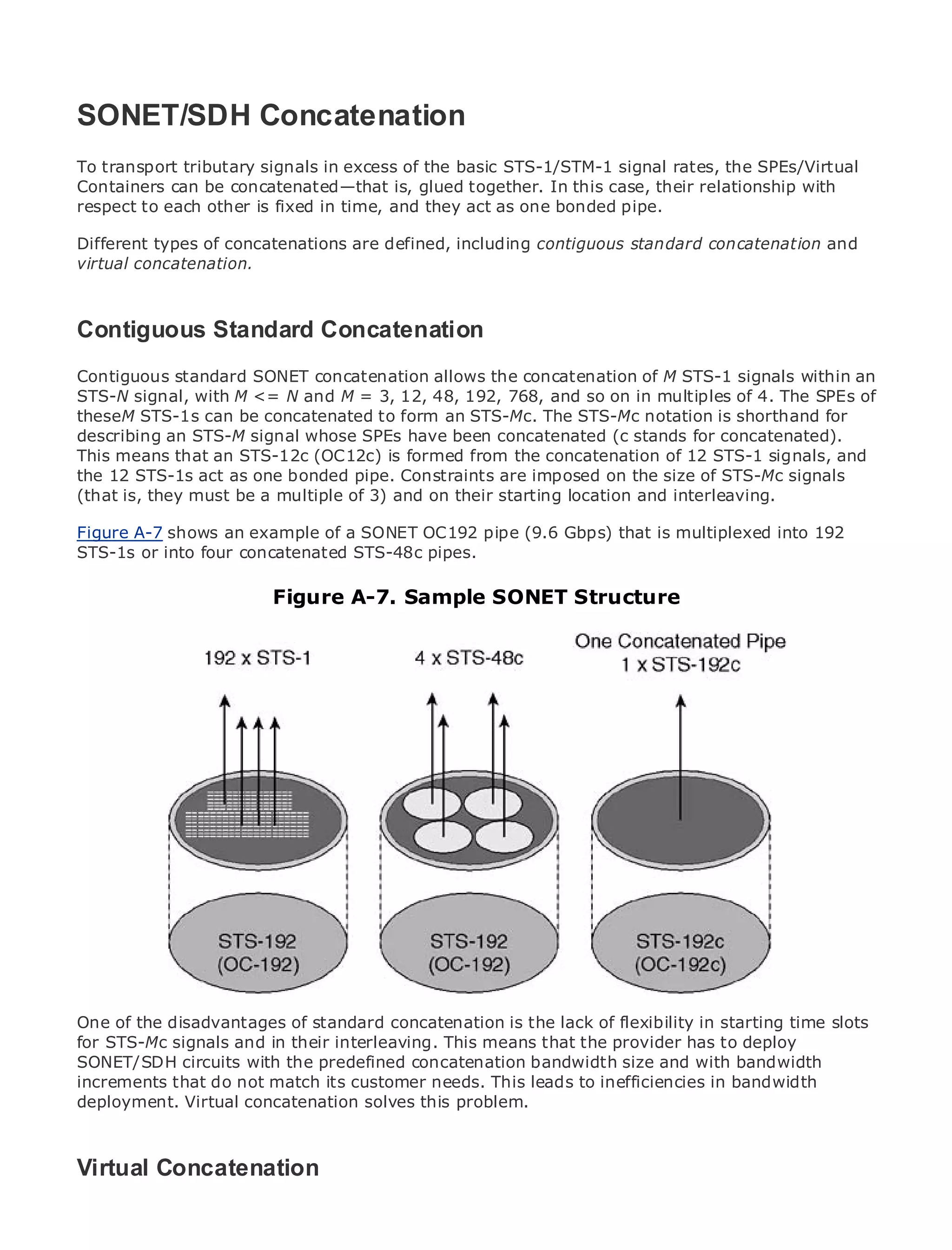 SONET/SDH Concatenation
To transport tributary signals in excess of the basic STS-1/STM-1 signal rates, the SPEs/Virtual
Containers can be concatenated—that is, glued together. In this case, their relationship with
respect to each other is fixed in time, and they act as one bonded pipe.
•              Table of Contents
Different types of concatenations are defined, including contiguous standard concatenation and
•              Index
virtual concatenation.
Metro Ethernet

BySam Halabi


Contiguous Press
  Publisher: Cisco Standard Concatenation
    Pub Date: October 01, 2003
Contiguous 1-58705-096-X
       ISBN: standard SONET concatenation allows the concatenation of M STS-1 signals within an
STS-NPages: 240with M <= N and M = 3, 12, 48, 192, 768, and so on in multiples of 4. The SPEs of
        signal,
theseM STS-1s can be concatenated to form an STS-Mc. The STS-Mc notation is shorthand for
describing an STS-M signal whose SPEs have been concatenated (c stands for concatenated).
This means that an STS-12c (OC12c) is formed from the concatenation of 12 STS-1 signals, and
the 12 STS-1s act as one bonded pipe. Constraints are imposed on the size of STS-Mc signals
(that is, they must be a multiple of 3) and on their starting location and interleaving.
The definitive guide to Enterprise and Carrier Metro Ethernet applications.
Figure A-7 shows an example of a SONET OC192 pipe (9.6 Gbps) that is multiplexed into 192
STS-1s or into four concatenated STS-48c pipes.
     Discover the latest developments in metro networking, Ethernet, and MPLS services and
     what they can do for your organization
                            Figure A-7. Sample SONET Structure
      Learn from the easy-to-read format that enables networking professionals of all levels to
      understand the concepts

      Gain from the experience of industry innovator and best-selling Cisco Press author, Sam
      Halabi, author of Internet Routing Architectures

Metro networks will emerge as the next area of growth for the networking industry and will
represent a major shift in how data services are offered to businesses and residential customers.
The metro has always been a challenging environment for delivering data services because it has
been built to handle the stringent reliability and availability needs for voice. Carriers will have to
go through fundamental shifts to equip the metro for next-generation data services demanded
by enterprise customers and consumers. This is not only a technology shift, but also a shift in the
operational and business model that will allow the incumbent carriers to transform the metro to
offer enhanced data services.

Metro Ethernet from Cisco Press looks at the deployment of metro data services from a holistic
view. It describes the current metro, which is based on TDM technology, and discusses the
drivers and challenges carriers will face in transforming the metro to address data services.

Metro Ethernet discusses the adoption of metro Ethernet services and how that has led carriers
to the delivery of metro data services. With a changing mix of transport technologies, the book
One examines current and emerging concatenation is the lack of flexibility in private networks
then of the disadvantages of standard trends, and delves into the role of virtualstarting time slots
for STS-Mc signals and in their interleaving. This means that the LAN services (VPLS), traffic
(VPN), virtual private local area networks (VLAN), virtual private provider has to deploy
SONET/SDH and MPLS and Generalized concatenation bandwidth size and with bandwidth
engineering, circuits with the predefined MPLS (GMPLS).
increments that do not match its customer needs. This leads to inefficiencies in bandwidth
deployment. Virtual concatenation solves this problem.



Virtual Concatenation
 